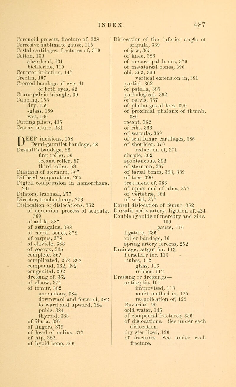 Corouoid process, fracture of, 32S Corrosive sublimate gauze, 115 Costal cartilages, fractures of, 310 Cotton, 130 absorbent, 131 bichloride, 119 Counter-irritation, 147 Creolin, 107 Crossed bandage of eye, -41 of both eyes, 42 Cruro-pelvic triangle, 30 Cupping, 158 dry, 159 -glass, 159 -wet, 160 Cutting pliers, 435 Czerny suture, 231 DEEP incisions, 158 Demi-gauntlet bandage, 48 Desault's bandage, 56 first roller, 56 second roller, 57 third roller, 58 Diastasis of sternum, 367 Diffused suppuration, 265 Digital compression in hemorrhage, 241 Dilators, tracheal, 277 Director, tracheotomy, 276 Dislocation or dislocations, 362 of acromion process of scapula, 369 of ankle, 387 of astragalus, 388 of carpal bones, 37S of carpus, 378 of clavicle, 368 of coccyx, 365 complete, 362 complicated, 362, 392 compound, 362, 392 congenital, 392 dressing of, 362 of elbow, 374 of femur, 382 anomalous, 384 downward and forward, 382 forward and upward, 384 pubic, 384 thyroid, 383 of fibula, 387 of fingers, 379 of head of radius, 377 of hip, 382 of hyoid bone, 366 Dislocation of the inferior angle ot scapula, 369 of jaw, 365 of knee, 386 of metacarpal bones, 379 of metatarsal bones, 390 old, 363, 390 vertical extension in, 391 partial, 362 of patella, 385 pathological, 392 of pelvis, 367 of phalanges of toes, 390 of proximal phalanx of thumb, 380 recent, 362 of ribs, 366 of scapula, 369 of semilunar cartilages, 386 of shoulder, 370 reduction of, 371 simple, 362 spontaneous, 392 of sternum, 367 of tarsal bones, 388, 389 of toes, 390 treatment of, 363 of upper end of ulna, 377 of vertebrae, 364 of wrist, 377 Dorsal dislocation of femur, 382 Dorsalis pedis artery, ligation of, 424 Double cyanide of mercury and zinc. 109 gauze, 116 ligature, 236 roller bandage, 16 spring artery forceps, 252 Drainage, catgut for, 113 horsehair for, 113 -tubes, 112 glass, 113 rubber, 112 Dressing or dressings— antiseptic, 101 improvised, 118 moist method in, 125 reapplication of, 125 Bavarian, 90 cold water, 146 of compound fractures, 356 of dislocations. See under each dislocation, dry sterilized, 120 of fractures, f-'ee under each fracture.
