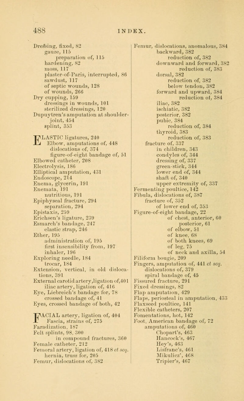 Dressing, fixed, 82 gauze, 115 preparation of, 115 hardening, 82 moss, 117 plaster-of-Paris, interrupted, 86 sawdust, 117 of septic wounds, 128 of wounds, 266 Dry cupping, 159 dressings in wounds, 101 sterilized dressings, 120 Dupuytren's amputation at shoulder- joint, 454 splint, 353 ELASTIC ligatures, 240 Elbow, amputations of, 448 dislocations of, 374 figure-of-eight bandage of, 51 Elbowed catheter, 208 Electrolysis, 186 Elliptical amputation, 431 Endoscope, 214 Enema, glycerin, 191 Enemata, 191 nutritious, 191 Epiphyseal fracture, 294 separation, 294 Epistaxis, 259 Erichsen's ligature, 239 Esmarch's bandage, 247 elastic strap, 246 Ether, 195 administration of, 195 first insensibility from, 197 inhaler, 196 Exploring needle, 184 trocar, 184 Extension, vertical, in old disloca- tions, 391 External carotid artery,ligation of,401 iliac artery, ligation of, 416 Eye, Liebreich's bandage for, 78 crossed bandage of, 41 Eyes, crossed bandage of both, 42 FACIAL artery, ligation of, 4(14 Fascia, strains of, 275 Faradization, is Felt splints, 98, 300 in compound fractures, 360 Female catheter, 212 Femoral artery, ligation of, 418 et seq. hernia, truss for, 205 Femur, dislocations of, 382 Femur, dislocations, anomalous, 384 backward, 382 reduction of, 382 downward and forward. 382 reduction of, 383 dorsal, 382 reduction of, 382 below tendon, 382 forward and upward, 384 reduction ot, 384 iliac, 382 ischiatic, 382 posterior, 382 pubic, 384 reduction of, 384 thyroid, 383 reduction of, 383 fracture of, 337 in children, 343 condyles of, 344 dressing of, 337 green-stick, 344 lower end of, 344 shaft of, 340 upper extremity of, 337 Fermenting poultice, 142 Fibula, dislocations of, 387 fracture of, 352 of lower end of, 353 Figure-of-eight bandage, 22 of chest, anterior, 60 posterior, 61 of elbow, 51 of knee, 68 of both knees, 69 of leg, 75 of neck and axilla, 04 Filiform bougie, 209 Fingers, amputation of, 441 et seq. dislocations of, 379 spiral bandage of, 45 Fissured fracture, 291 Fixed dressings, 82 Flap amputation, 429 Flaps, periosteal in amputation, 433 Flaxseed poultice, 141 Flexible catheters, 207 Fomentations, hot, 142 Foot, American bandage of, 72 amputations of, 460 Chopart's, 463 Hancock's, 467 Hey's, 463 Lisfranc's. 461 Mikulicz', 468 Tripier's, 467