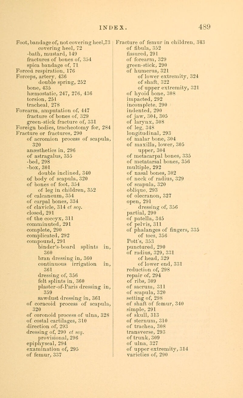 Foot, bandage of, not covering heel,73 covering heel, 72 -bath, mustard, 149 fractures of bones of, 354 spica bandage of, 71 Forced respiration, 176 Forceps, artery, 436 double spring, 252 bone, 435 haemostatic, 247, 276, 436 torsion, 251 tracheal, 27S Forearm, amputation of, 447 fracture of bones of, 329 green-stick fracture of, 331 Foreign bodies, tracheotomy for, 2S4 Fracture or fractures, 290 of acromion process of scapula, 320 anaesthetics in, 296 of astragalus, 355 -bed, 298 -box,301 double inclined, 340 of body of scapula, 320 of bones of foot, 354 of leg in children, 352 of calcaneum, 354 of carpal bones, 334 of clavicle, 314 et seq. closed, 291 of the coccyx, 311 comminuted, 291 complete, 290 complicated, 292 compound, 291 binderVboard splints in, 360 bran dressing in, 360 continuous irrigation in, 361 dressing of, 356 felt splints in, 360 plaster-of-Faris dressing in, 359 sawdust dressing in, 361 of coracoid process of scapula, 320 of coronoid process of ulna, 328 of costal cartilages, 310 direction of, 293 dressing of, 290 et seq. provisional, 296 epiphyseal, 294 examination of, 295 of femur, 337 Fracture of femur in children, 343 of fibula, 352 fissured, 291 of forearm, 329 green-stick, 290 of humerus, 321 of lower extremity, 324 of shaft, 322 of upper extremity, 321 of hyoid bone, 308 impacted, 292 incomplete, 290 indented, 290 of jaw, 304, 305 of larynx,308 of leg, 348 longitudinal, 293 of malar bone, 304 of maxilla, lower, 305 upper, 304 of metacarpal bones, 335 of metatarsal bones, 356 multiple, 292 of nasal bones, 302 of neck of radius, 329 of scapula, 320 oblique, 293 of olecranon, 327 open, 291 dressing of, 356 partial, 290 of patella, 345 of pelvis, 311 of phalanges of fingers, 335 of toes, 356 Pott's, 353 punctured, 290 of radius, 329, 331 of head, 329 of lower end, 331 reduction of, 29S repair of, 294 of ribs, 309 of sacrum, 311 of scapula, 320 setting of, 298 of shaft of femur, 340 simple, 291 of skull, 313 of sternum, 310 of trachea, 308 transverse, 293 of trunk, 309 of ulna, 327 of upper extremity, 314 varieties of, 290
