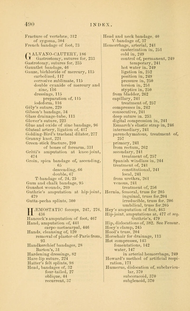 Fracture of vertebra;, 312 of zygoma, 304 French bandage of foot, 73 GALVANO-CAUTERY, 186 Gastrostomy, sutures for, 233 Gastrotomy, sutures for, 235 Gauntlet bandage, 46 Gauze, bichloride of mercury, 115 earbolized, 117 corrosive sublimate, 115 double cyanide of mercury and zinc, 116 dressings, 115 preparation of, 115 iodoform, 116 Gely's suture, 229 Gibson's bandage, 34 Glass drainage-tube, 113 Glover's suture, 223 Glue and oxide of zinc bandage, 96 Gluteal artery, ligation of, 417 Golding-Bird's tracheal dilator, 277 Granny knot, 22 L Green-stick fracture, 290 of bones of forearm, 331 Gritti's amputation at knee-joint, 474 Groin, spica bandage of, ascending, 65 descending, 66 double, 67 T-bandage of. 24. 25 Gum and chalk bandage, 95 Gunshot wounds, 269 Guthrie's amputation at hip-joint, 479 Gutta-pecha splints, 300 HEMOSTATIC forceps, 247, 276, 436 Hancock's amputation of foot, 467 Hand, amputation of, 441 carpo-metacarpal, 446 Hands, cleansing of, 120 removal of plaster-of-Paris from, 93 Handkerchief bandages, 28 Barton's, 31 Hardening dressings, 82 Hare-lip suture, 224 Hatter's felt splints, 98 Head, bandages of, 32 four-tailed, 27 oblique, 44 recurrent, 37 Head and neck bandage, 40 V-bandage of, 37 Hemorrhage, arterial, 241 cauterization in, 251 cold in, 249 control of, permanent, 249 temporary, 241 hot water in, 249 ligation in, 252 position in, 249 pressure in, 250 torsion in, 251 styptics in, 250 from bladder, 262 capillary, 241 treatment of, 257 compresses in, 242 consecutive, 241 deep suture in. 253 digital compression in, 241 Esmarch's elastic strap in, 246 intermediary, 241 parenchymatous, treatment of, 257 primary, 241 from rectum, 262 secondary, 241 treatment of, 257 Spanish windlass in, 244 treatment of, 241 constitutional, 241 local, 241 from urethra. 261 venous. 241 treatment of, 256 Hernia, femoral, truss for 205 inguinal, truss for,204 irreducible, truss for. 206 umbilical, truss for,205 Hey's amputation of foot, 463 Hip-joint, amputations at, 477 et seq. Guthrie's, 479 Hip, dislocations of, 382. See Femur. Hoey's clamp, 245 Hood's truss, 204 Horsehair for drainage, 113 Hot compresses, 143 fomentations, 142 water, 147 in arterial hemorrhage, 249 Howard's method of artificial respi- ration, 171 Humerus, dislocation of, subclavicu- lar, 370 subcoracoid, 370 subglenoid, 370
