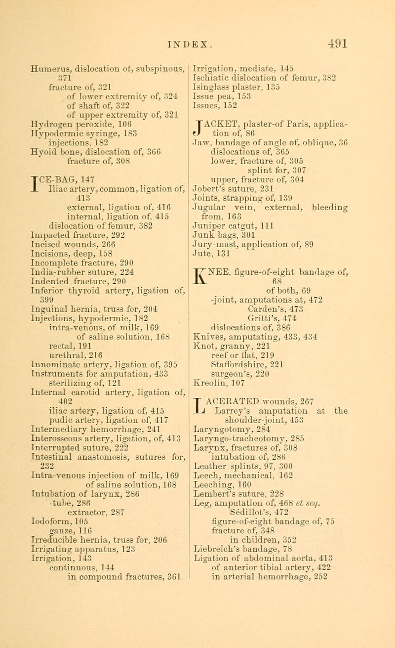 Humerus, dislocation of, subspinous, 371 fracture of, 321 of lower extremity of, 324 of shaft of, 322 of upper extremity of, 321 Hydrogen peroxide, 106 Hypodermic syringe, 183 injections, 182 Hvoid bone, dislocation of, 366 fracture of, 308 ICE-BAG, 147 Iliac, artery, common, ligation of, 413' external, ligation of, 416 internal, ligation of, 415 dislocation of femur, 382 Impacted fracture, 292 Incised wounds, 266 Incisions, deep, 158 Incomplete fracture, 290 India-rubber suture, 224 Indented fracture, 290 Inferior thyroid artery, ligation of, 399 Inguinal hernia, truss for, 204 Injections, hypodermic, 182 intra-venous, of milk, 169 of saline solution, 16S rectal, 191 urethral. 216 Innominate artery, ligation of, 395 Instruments for amputation, 433 sterilizing of, 121 Internal carotid artery, ligation of, 402 iliac artery, ligation of, 415 pudic artery, ligation of, 417 Intermediary hemorrhage, 241 Interosseous artery, ligation, of, 413 Interrupted suture, 222 Intestinal anastomosis, sutures for, 232 Intra-venous injection of milk, 169 of saline solution, 168 Intubation of larynx, 286 -tube, 286 extractor, 287 Iodoform, 105 gauze, 116 Irreducible hernia, truss for, 206 Irrigating apparatus, 123 Irrigation, 143 continuous, 144 in compound fractures, 361 Irrigation, mediate, 145 Ischiatic dislocation of femur, 3S2 Isinglass plaster, 135 Issue pea, 153 Issues, 152 JACKET, plaster-of Paris, applica- tion of, 86 Jaw, bandage of angle of, oblique, 36 dislocations of, 365 lower, fracture of, 305 splint for, 307 upper, fracture of, 304 •Jobert's suture, 231 Joints, strapping of, 139 Jugular vein, external, bleeding from, 163 Juniper catgut, 111 Junk bags, 301 Jury-mast, application of, 89 Jute, 131 KNEE, figure-of-eight bandage of, 68 of both, 69 -joint, amputations at, 472 Carden's, 473 Gritti's, 474 dislocations of, 386 Knives, amputating, 433, 434 Knot, granny, 221 reef or flat, 219 Staffordshire, 221 surgeon's, 220 Kreolin, 107 LACERATED wounds, 267 Larrey's amputation at the shoulder-joint, 453 Laryngotomy, 284 Laryngo-tracheotomy, 285 Larynx, fractures of, 308 intubation of, 286 Leather splints, 97, 300 Leech, mechanical, 162 Leeching, 160 Lembert's suture, 228 Leg, amputation of, 468 et seq. Sedillot's, 472 figure-of-eight bandage of, 75 fracture of, 348 in children, 352 Liebreich's bandage, 78 Ligation of abdominal aorta, 413 of anterior tibial artery, 422 in arterial hemorrhage, 252