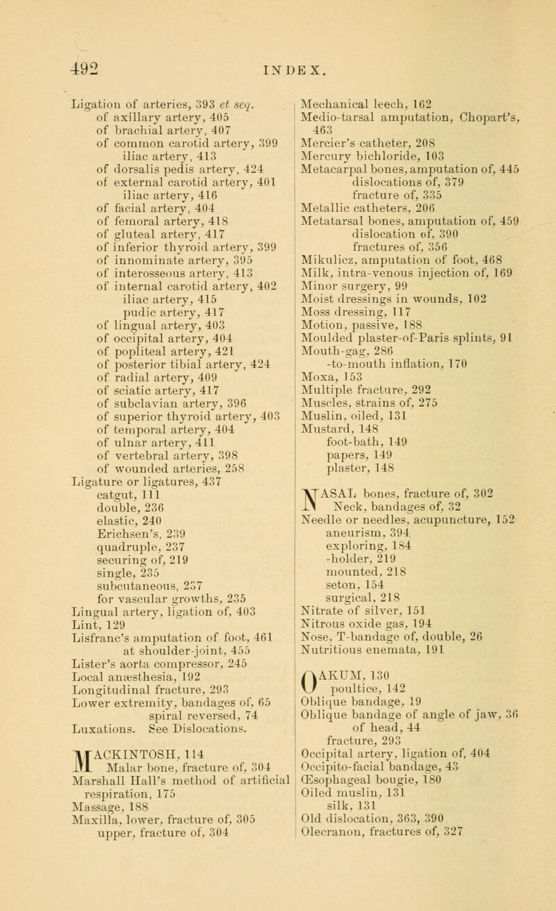 Ligation of arteries, 393 et seq. of axillary artery, 405 of brachial artery, 407 of common carotid artery, 399 iliac artery, 413 of dorsalis pedis artery, 424 of external carotid artery, 401 iliac artery, 416 of facial artery, 404 of femoral artery, 418 of gluteal artery, 417 of inferior thyroid artery, 399 of innominate artery, 395 of interosseous artery, 413 of internal carotid artery, 402 iliac artery, 415 pudic artery, 417 of lingual artery, 403 of occipital artery, 404 of popliteal artery, 421 of posterior tibial artery, 424 of radial artery, 409 of sciatic artery, 417 of subclavian artery, 396 of superior thyroid artery, 403 of temporal artery, 404 of ulnar artery, 411 of vertebral artery, 398 of wounded arteries, 258 Ligature or ligatures, 437 catgut, 111 double, 236 elastic, 240 Erichsen's, 239 quadruple, 237 securing of, 219 single, 235 subcutaneous, 237 for vascular growths, 235 Lingual artery, ligation of, 403 Lint, 129 Lisfranc's amputation of foot, 461 at shoulder-joint. 455 Lister's aorta compressor, 245 Local anaesthesia, 192 Longitudinal fracture, 293 Lower extremity, bandages of, 65 spiral reversed. 74 Luxations. See Dislocations. TITACKINTOSH, 114 llJL Malar bone, fracture of, 304 Marshall Hall's method of artificial respiration, 175 Massage, 188 Maxilla, lower, fracture of, 305 upper, fracture of. 304 Mechanical leech, 162 Medio-tarsal amputation, Chopart's, 463 Mercier's catheter, 208 Mercury bichloride, 103 Metacarpal bones, amputation of, 445 dislocations of, 379 fracture of, 335 Metallic catheters, 206 Metatarsal bones, amputation of, 459 dislocation of, 390 fractures of, 356 Mikulicz, amputation of foot, 468 Milk, intra-venous injection of, 169 Minor surgery. 99 Moist dressings in wounds, 102 Moss dressing, 117 Motion, passive, 188 Moulded plaster-of-Paris splints, 91 Mouth-gag, 286 -to-mouth inflation, 170 Moxa, 153 Multiple fracture, 292 Muscles, strains of. 275 Muslin, oiled, 131 Mustard, 148 foot-bath, 149 papers, 149 plaster, 148 VTASAL bones, fracture of, 302 i.1 Neck, bandages of, 32 Needle or needles, acupuncture, 152 aneurism, 394 exploring, ls4 -holder, 219 mounted, 218 seton, 154 surgical, 218 Nitrate of silver, 151 Nitrous oxide gas, 194 Nose, T-bandage of, double, 26 Nutritious enemata, 191 OAKUM, 130 poultice, 142 Oblique bandage, 19 Oblique bandage of angle of jaw, 36 of head, 44 fracture, 293 Occipital artery, ligation of, 404 < >ccipito-facial bandage, 43 •Esophageal bougie, 180 Oiled muslin, 131 silk. 131 Old dislocation, 363, 390 Olecranon, fractures of, 327