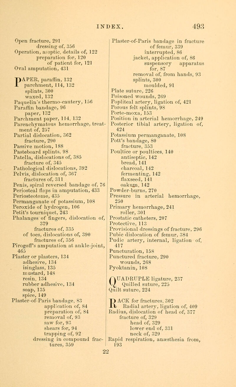 Open fracture, 291 dressing of. 356 Operation, aseptic, details of, 122 preparation for. 120 of patient for, 121 Oval amputation, 431 PAPER, paraffin, 132 parchment, 114, 132 splints, 300 waxed,132 Paquelin's thermo-cautery, 156 Paraffin bandage, 96 paper, 132 Parchment paper, 114, 132 Parenchymatous hemorrhage, treat- ment of, 257 Partial dislocation, 362 fracture, 290 Passive motion, 188 Pasteboard splints. 98 Patella, dislocations of, 385 fracture of, 345 Pathological dislocations, 392 Pelvis, dislocation of, 367 fractures of, 311 Penis, spiral reversed bandage of, 76 Periosteal flaps in amputation, 433 Periosteotome, 435 Permanganate of potassium, 108 Peroxide of hydrogen, 106 Petit's tourniquet, 243 Phalanges of fingers, dislocation of, 379 fractures of. 335 of toes, dislocations of, 390 fractures of, 356 PirogofPs amputation at ankle-joint, 465 Plaster or plasters, 134 adhesive, 134 isinglass, 135 mustard, 148 resin, 134 rubber adhesive, 134 soap, 135 spice, 149 Plaster-of-Paris bandage, 83 application of, 84 preparation of, 84 removal of, 93 saw for, 93 shears for, 94 trapping of, 92 dressing in compound frac- tures, 359 Plaster-of-Paris bandage in fracture of femur, 339 interrupted, 86 jacket, application of, 86 suspensory apparatus for, 87 removal of, from hands, 93 splints, 300 moulded, 91 Plate suture, 226 Poisoned wounds, 269 Popliteal artery, ligation of, 421 Porous felt splints, 98 Porte-moxa, 153 Position in arterial hemorrhage, 249 Posterior tibial artery, ligation of, 424 Potassium permanganate, 108 Pott's bandage, 80 fracture, 353 Poultice or poultices, 140 antiseptic, 142 bread, 141 charcoal, 142 fermenting, 142 flaxseed, 141 oakum, 142 Powder-burns, 270 Pressure in arterial hemorrhage, 250 Primary hemorrhage, 241 roller, 301 Prostatic catheters, 207 Protective, 113 Provisional dressings of fracture, 296 Pubic dislocation of femur, 384 Pudic artery, internal, ligation of, 417 Puncturation, 158 Punctured fracture, 290 wounds, 268 Pyoktanin, 108 QUADRUPLE ligature, 237 Quilled suture, 225 Quilt suture, 224 RACK for fractures, 302 Radial artery, ligation of, 409 Radius, dislocation of head of, 377 fracture of, 329 head of, 329 lower end of, 331 neck of, 329 Rapid respiration, anaesthesia from, 193 22