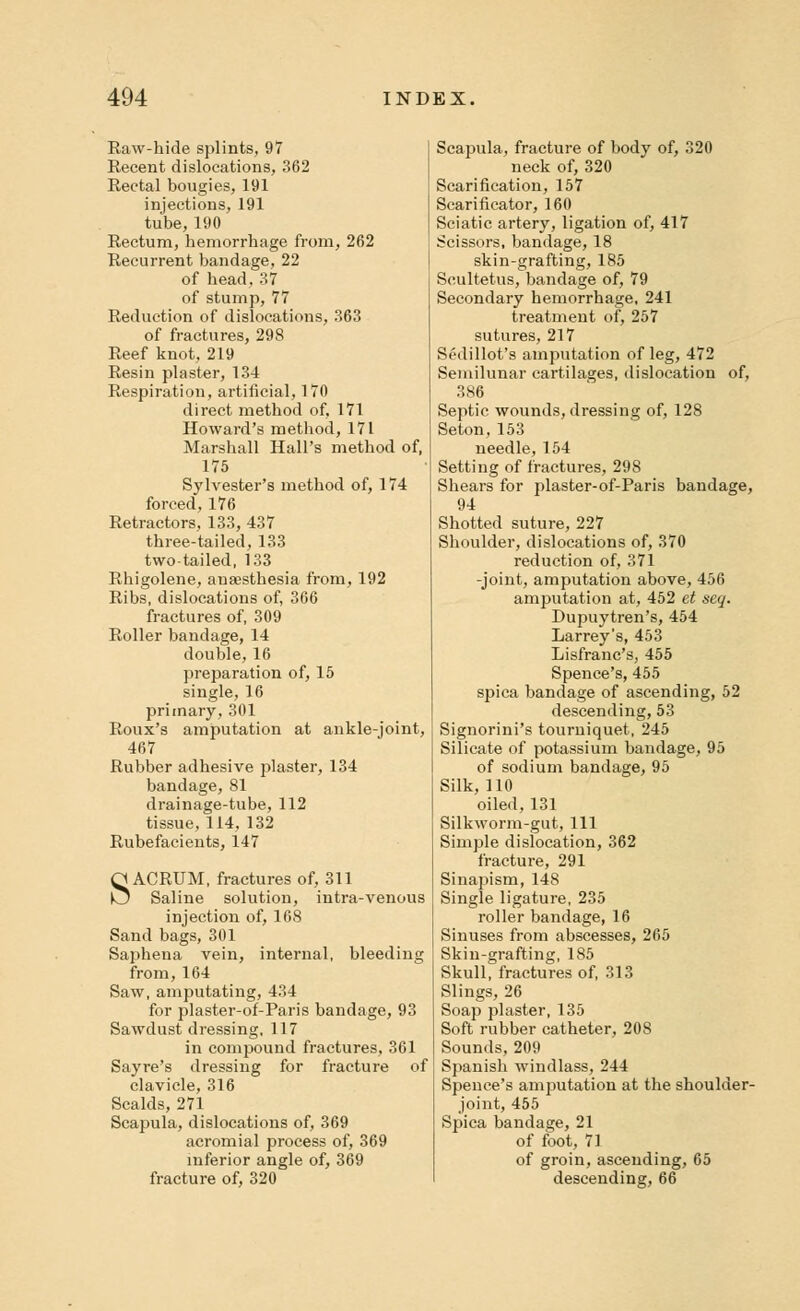 Raw-hide splints, 97 Recent dislocations, 362 Rectal bougies, 191 injections, 191 tube, 190 Rectum, hemorrhage from, 262 Recurrent bandage, 22 of head, 37 of stump, 77 Reduction of dislocations, 363 of fractures, 298 Reef knot, 219 Resin plaster, 134 Respiration, artificial, 170 direct method of, 171 Howard's method, 171 Marshall Hall's method of, 175 Sylvester's method of, 174 forced, 176 Retractors, 133, 437 three-tailed, 133 two-tailed, 133 Rhigolene, anaesthesia from, 192 Ribs, dislocations of, 366 fractures of, 309 Roller bandage, 14 double, 16 preparation of, 15 single, 16 primary, 301 Roux's amputation at ankle-joint, 467 Rubber adhesive plaster, 134 bandage, 81 drainage-tube, 112 tissue, 114, 132 Rubefacients, 147 SACRUM, fractures of, 311 Saline solution, intra-venous injection of, 168 Sand bags, 301 Saphena vein, internal, bleeding from, 164 Saw, amputating, 434 for plaster-of-Paris bandage, 93 Sawdust dressing, 117 in compound fractures, 361 Sayre's dressing for fracture of clavicle, 316 Scalds, 271 Scapula, dislocations of, 369 acromial process of, 369 inferior angle of, 369 fracture of, 320 Scapula, fracture of body of, 320 neck of, 320 Scarification, 157 Scarificator, 160 Sciatic artery, ligation of, 417 Scissors, bandage, 18 skin-grafting, 185 Scultetus, bandage of, 79 Secondary hemorrhage, 241 treatment of, 257 sutures, 217 Scdillot's amputation of leg, 472 Semilunar cartilages, dislocation of, 386 Septic wounds, dressing of, 128 Seton, 153 needle, 154 Setting of fractures, 298 Shears for plaster-of-Paris bandage, 94 Shotted suture, 227 Shoulder, dislocations of, 370 reduction of, 371 -joint, amputation above, 456 amputation at, 452 et seq. Dupuytren's, 454 Larrey's, 453 Lisfranc's, 455 Spence's, 455 spica bandage of ascending, 52 descending, 53 Signorini's tourniquet, 245 Silicate of potassium bandage, 95 of sodium bandage, 95 Silk, 110 oiled, 131 Silkworm-gut, 111 Simple dislocation, 362 fracture, 291 Sinapism, 148 Single ligature, 235 roller bandage, 16 Sinuses from abscesses, 265 Skin-grafting, 185 Skull, fractures of, 313 Slings, 26 Soap plaster, 135 Soft rubber catheter, 20S Sounds, 209 Spanish windlass, 244 Spence's amputation at the shoulder- joint, 455 Spica bandage, 21 of foot, 71 of groin, ascending, 65 descending, 66