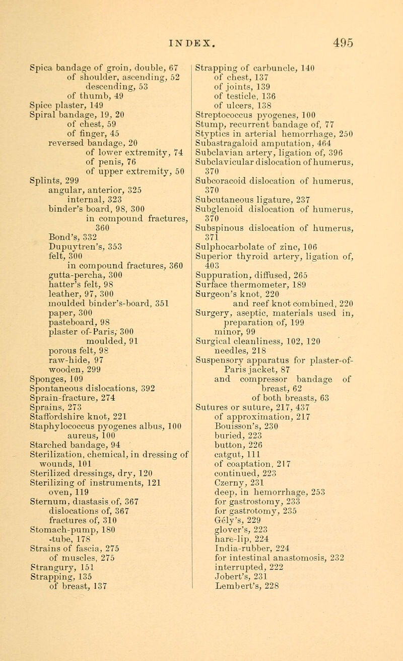 Spica bandage of groin, double, 67 of shoulder, ascending, 52 descending, 53 of thumb, 49 Spice plaster, 149 Spiral bandage, 19, 20 of chest, 59 of finger, 45 reversed bandage, 20 of lower extremity, 74 of penis, 76 of upper extremity, 50 Splints, 299 angular, anterior, 325 internal, 323 binder's board, 98, 300 in compound fractures, 360 Bond's, 332 Dupuvtren's, 353 felt, 300 in compound fractures, 360 gutta-percha, 300 hatter's felt, 98 leather, 97, 300 moulded binder's-board, 351 paper, 300 pasteboard, 98 plaster of-Paris; 300 moulded, 91 porous felt, 98 raw-hide, 97 wooden, 299 Sponges, 109 Spontaneous dislocations, 392 Sprain-fracture, 274 Sprains, 273 Staffordshire knot, 221 Staphylococcus pyogenes albus, 100 aureus, 100 Starched bandage, 94 Sterilization, chemical, in dressing of wounds, 101 Sterilized dressings, dry, 120 Sterilizing of instruments, 121 oven,119 Sternum, diastasis of, 367 dislocations of, 367 fractures of, 310 Stomach-pump, 180 -tube, 17S Strains of fascia, 275 of muscles, 275 Strangury, 151 Strapping, 135 of breast, 137 Strapping of carbuncle, 140 of chest, 137 of joints, 139 of testicle, 136 of ulcers, 138 Streptococcus pyogenes, 100 Stump, recurrent bandage of, 77 Styptics in arterial hemorrhage, 250 Subastragaloid amputation, 464 Subclavian artery, ligation of, 396 Subclavicular dislocation of humerus, 370 Subcoracoid dislocation of humerus, 370 Subcutaneous ligature, 237 Subglenoid dislocation of humerus, 370 Subspinous dislocation of humerus, 371 Sulphocarbolate of zinc, 106 Superior thyroid artery, ligation of, 403 Suppuration, diffused, 265 Surface thermometer, 189 Surgeon's knot, 220 and reef knot combined, 220 Surgery, aseptic, materials used in, preparation of, 199 minor, 99 Surgical cleanliness, 102, 120 needles, 218 Suspensory apparatus for plaster-of- Paris jacket, 87 and compressor bandage of breast, 62 of both breasts, 63 Sutures or suture, 217, 437 of approximation, 217 Bouisson's, 230 buried, 223 button, 226 catgut, 111 of coaptation, 217 continued, 223 Czerny, 231 deep, in hemorrhage, 253 for gastrostomy, 233 for gastrotomy, 235 Gely's, 229 glover's, 223 hare-lip, 224 India-rubber, 224 for intestinal anastomosis, 232 interrupted, 222 Jobert's, 231 Lembert's, 228