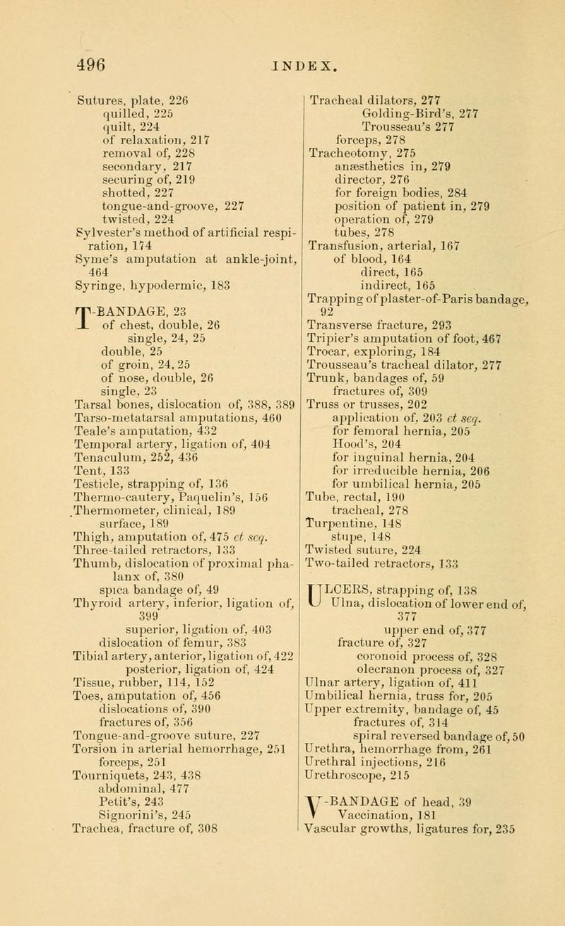 Sutures, plate, 226 quilled, 225 quilt, 224 of relaxation, 217 removal of, 228 secondary, 217 securing of, 219 shotted, 227 tongue-and-groove, 227 twisted, 224 Sylvester's method of artificial respi- ration, 174 Syme's amputation at ankle-joint, 464 Syringe, hypodermic, 183 T-BANDAGE, 23 of chest, double, 26 single, 24, 25 double,^ of groin, 24,25 of nose, double, 26 single, 23 Tarsal bones, dislocation of, 388, 389 Tarso-metatarsal amputations, 460 Teale's amputation, 432 Temporal artery, ligation of, 404 Tenaculum, 252, 436 Tent, 133 Testicle, strapping of, 136 Thermo-cautery, Paquelin's, 156 Thermometer, clinical, 189 surface, 189 Thigh, amputation of, 475 et scq. Three-tailed retractors, 133 Thumb, dislocation of proximal pha- lanx of, 380 spica bandage of, 49 Thyroid artery, inferior, ligation of, 399 superior, ligation of, 403 dislocation of femur, 383 Tibial artery, anterior, ligation of, 422 posterior, ligation of, 424 Tissue, rubber, 114, 152 Toes, amputation of, 456 dislocations of, 390 fractures of, 356 Tongue-and-groove suture, 227 Torsion in arterial hemorrhage, 251 forceps, 251 Tourniquets, 243, 438 abdominal, 477 Petit's, 243 Signorini's, 245 Trachea, fracture of, 308 Tracheal dilators, 277 Golding-Bird's, 277 Trousseau's 277 forceps, 278 Tracheotomy, 275 anaesthetics in, 279 director, 276 for foreign bodies, 284 position of patient in, 279 operation of, 279 tubes, 278 Transfusion, arterial, 167 of blood, 164 direct, 165 indirect, 165 Trapping of plaster-of-Paris bandage, 92 Transverse fracture, 293 Tripier's amputation of foot, 467 Trocar, exploring, 184 Trousseau's tracheal dilator, 277 Trunk, bandages of, 59 fractures of, 309 Truss or trusses, 202 application of, 203 ct scq. for femoral hernia, 205 Hood's, 204 for inguinal hernia, 204 for irreducible hernia, 206 for umbilical hernia, 205 Tube, rectal, 190 tracheal, 278 Turpentine. 148 stupe, 148 Twisted suture, 224 Two-tailed retractors, 133 ULCERS, strapping of, 138 Ulna, dislocation of lower end of, 377 upper end of, 377 fracture of, 327 coronoid process of, 328 olecranon process of, 327 Ulnar artery, ligation of, 411 Umbilical hernia, truss for, 205 Upper extremity, bandage of, 45 fractures of, 314 spiral reversed bandage of, 50 Urethra, hemorrhage from, 261 Urethral injections, 216 Urethroscope, 215 V-BANDAGE of head, 39 Vaccination, 181 Vascular growths, ligatures for, 235