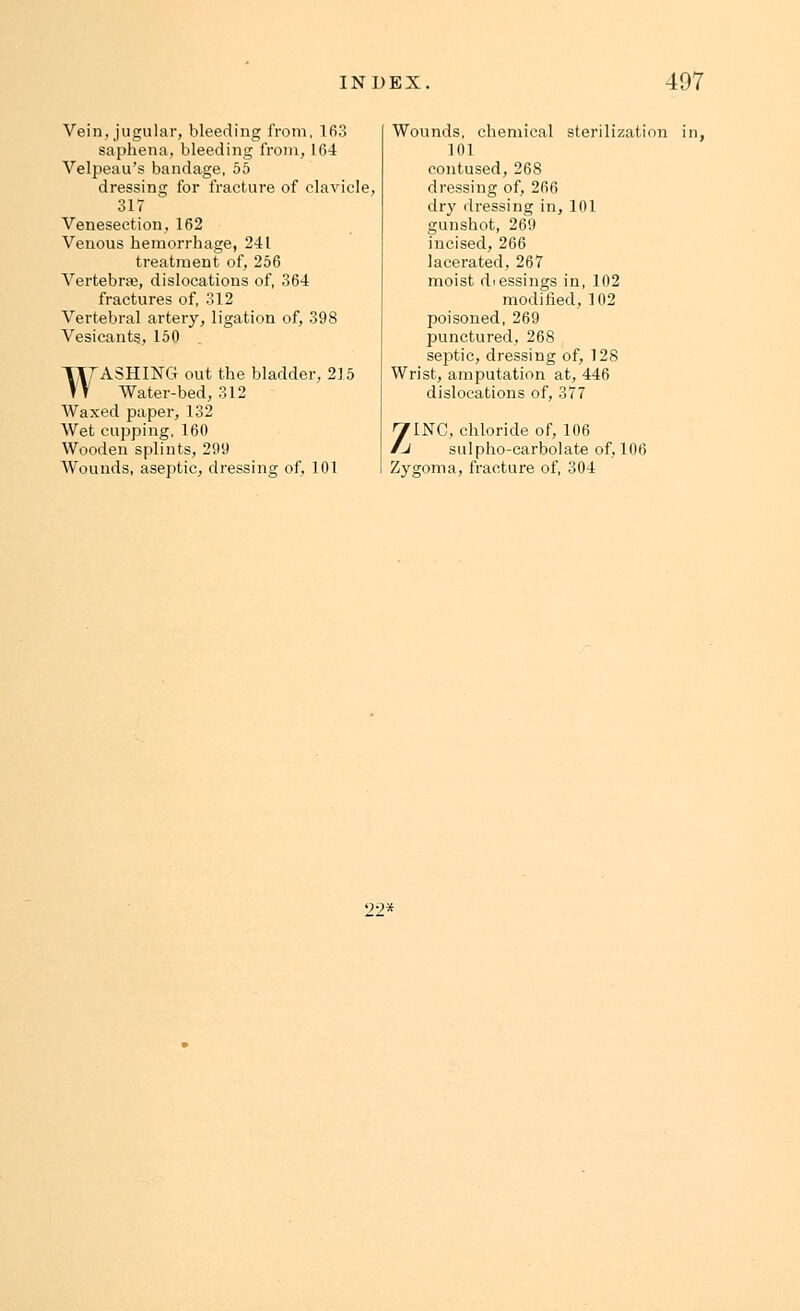 Vein, jugular, bleeding from, 163 saphena, bleeding from, 164 Velpeau's bandage, 55 dressing for fracture of clavicle, 317 Venesection, 162 Venous hemorrhage, 241 treatment of, 256 Vertebra?, dislocations of, 364 fractures of, 312 Vertebral artery, ligation of, 398 Vesicants, 150 TlfASHING out the bladder, 215 > T Water-bed, 312 Waxed paper, 132 Wet cupping, 160 Wooden splints, 299 Wounds, aseptic, dressing of, 101 Wounds, chemical sterilization 101 contused, 268 dressing of, 266 dry dressing in, 101 gunshot, 269 incised, 266 lacerated, 267 moist diessings in, 102 modified, 102 poisoned, 269 punctured, 268 septic, dressing of, 128 Wrist, amputation at, 446 dislocations of, 377 ;flNG, chloride of, 106 J sulpho-carbolate of, 106 Zygoma, fracture of, 304 22*