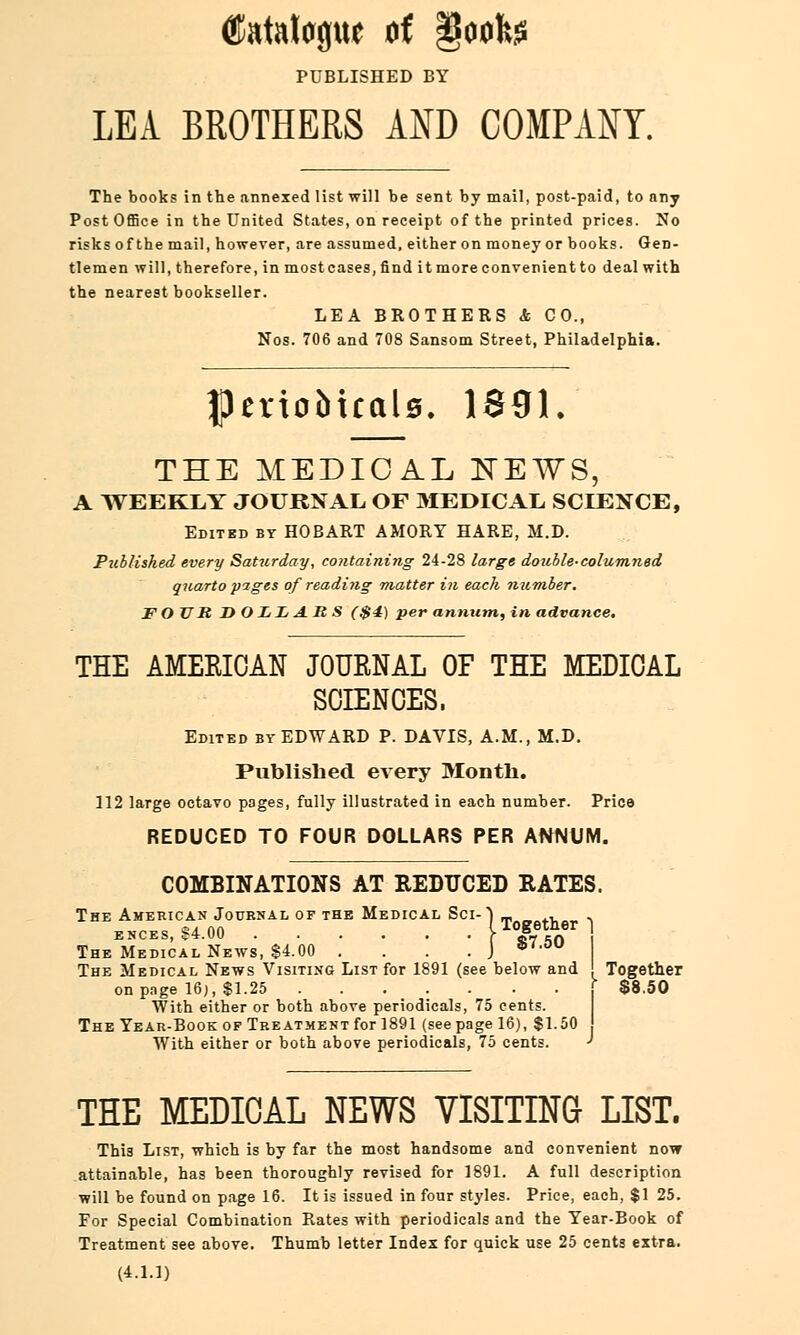 Catalogue of §oofo PUBLISHED BY LEA BROTHERS AND COMPANY. The books in the annexed list will be sent by mail, post-paid, to any Post Office in the United States, on receipt of the printed prices. No risks of the mail, however, are assumed, either on money or books. Gen- tlemen will, therefore, in mostcases, find it more convenient to deal with the nearest bookseller. LEA BROTHERS & CO., Nos. 706 and 708 Sansom Street, Philadelphia. fllerioMcale. 1S91. THE MEDICAL NEWS, A WEEKLY JOURNAL OF MEDICAL SCIENCE, Edited by HOBART AMORT HARE, M.D. Published every Saturday, containing 24-28 large double-columned quarto pages of reading matter in each number. FOUR D OLIi A.R S ($4) per annum, in advance. THE AMEKICAN JOURNAL OF THE MEDICAL SCIENCES, Edited by EDWARD P. DAVIS, A.M., M.D. Published every Month. 112 large octavo pages, fully illustrated in each number. Price REDUCED TO FOUR DOLLARS PER ANNUM. COMBINATIONS AT REDUCED RATES. The American Journal of the Medical Sci-} m0Betver ■> ENCES, 84.00 > JL eft The Medical News, $4.00 .... J *',ou The Medical News Visiting List for 1891 (see below and ' Together on page 16;, $1.25 . . . . . . j $8.50 With either or both above periodicals, 75 cents. The Year-Book of Treatment for 1891 (see page 16), $1.50 With either or both above periodicals, 75 cents. ' THE MEDICAL NEWS VISITING LIST. This List, which is by far the most handsome and convenient now attainable, has been thoroughly revised for 1891. A full description will be found on page 16. It is issued in four styles. Price, each, $1 25. For Special Combination Rates with periodicals and the Year-Book of Treatment see above. Thumb letter Index for quick use 25 cents extra. (4.1.1)