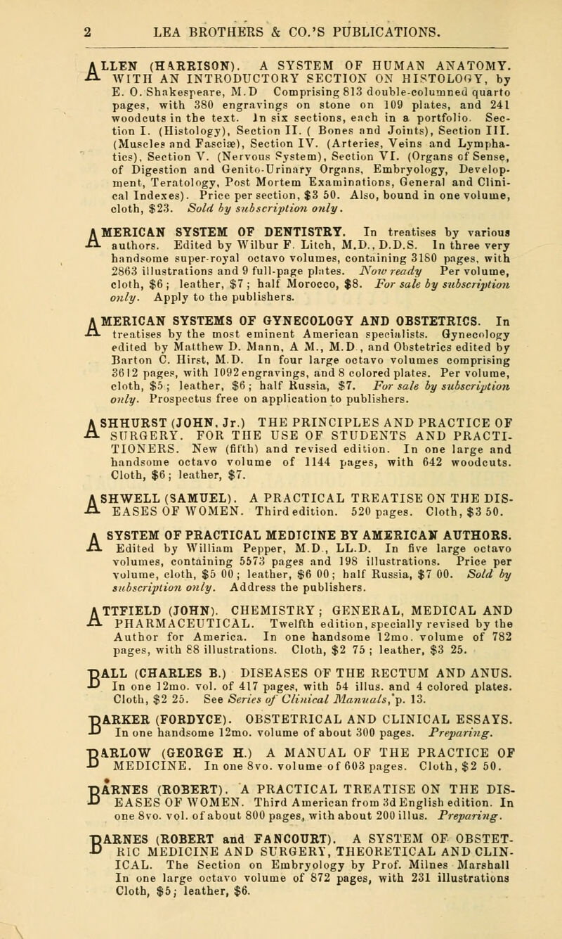 ALLEN (HARRISON). A SYSTEM OF HUMAN ANATOMY. WITH AN INTRODUCTORY SECTION ON HISTOLOGY, by E. O.Shakespeare, M.D Comprising 813 double-columned quarto pages, with 380 engravings on stone on 109 plates, and 241 woodcuts in the text. In six sections, each in a portfolio. Sec- tion I. (Histology), Section II. ( Bones and Joints), Section III. (Muscles and Fasciae), Section IV. (Arteries, Veins and Lympha- tics), Section V. (Nervous System), Section VI. (Organs of Sense, of Digestion and Genito-Urinary Organs, Embryology, Develop- ment, Teratology, Post Mortem Examinations, General and Clini- cal Indexes). Price per section, $3 50. Also, bound in one volume, cloth, $23. Sold by subscription only. AMERICAN SYSTEM OF DENTISTRY. In treatises by various authors. Edited by Wilbur F. Litch, M.D., D.D.S. In three very handsome super-royal octavo volumes, containing 3180 pages, with 2863 illustrations and 9 full-page plates. Now ready Per volume, cloth, $6 j leather, $7; half Morocco, $8. For sale by subscription only. Apply to the publishers. AMERICAN SYSTEMS OF GYNECOLOGY AND OBSTETRICS. In treatises by the most eminent American specialists. Gynecology edited by Matthew D. Mann, A M., M.D , and Obstetrics edited by Barton C. Hirst, M.D. In four large octavo volumes comprising 3612 pages, with 1092 engravings, and 8 colored plates. Per volume, cloth, $5 ; leather, $6 ; half Russia, $7. For sale by subscription only. Prospectus free on application to publishers. ASHHURST (JOHN. Jr.) THE PRINCIPLES AND PRACTICE OF SURGERY. FOR THE USE OF STUDENTS AND PRACTI- TIONERS. New (fifth) and revised edition. In one large and handsome octavo volume of 1144 pages, with 642 woodcuts. Cloth, $6; leather, $7. ASHWELL (SAMUEL). A PRACTICAL TREATISE ON THE DIS- EASES OF WOMEN. Third edition. 520 pages. Cloth, $3 50. A SYSTEM OF PRACTICAL MEDTCINE BY AMERICAN AUTHORS. Edited by William Pepper, M.D., LL.D. In five large octavo volumes, containing 5573 pages and 198 illustrations. Price per volume, cloth, $5 00; leather, $6 00; half Russia, $7 00. Sold by subscription only. Address the publishers. ATTFIELD (JOHN). CHEMISTRY ; GENERAL, MEDICAL AND PHARMACEUTICAL. Twelfth edition, specially revised by the Author for America. In one handsome 12mo. volume of 782 pages, with 88 illustrations. Cloth, $2 75 ; leather, $3 25. BALL (CHARLES B.) DISEASES OF THE RECTUM AND ANUS. In one 12mo. vol. of 417 pages, with 54 illus. and 4 colored plates. Cloth, $2 25. See Series of Clinical Manuals,']). 13. BARKER (FORDYCE). OBSTETRICAL AND CLINICAL ESSAYS. In one handsome 12mo. volume of about 300 pages. Preparing. BARLOW (GEORGE H.) A MANUAL OF THE PRACTICE OF MEDICINE. In one 8vo. volume of 603 pages. Cloth, $2 50. BARNES (ROBERT). A PRACTICAL TREATISE ON THE DIS- EASES OF WOMEN. Third American from 3d English edition. In one 8vo. vol. of about 800 pages, with about 200 illus. Preparing. BARNES (ROBERT and FANCOURT). A SYSTEM OF OBSTET- RIC MEDICINE AND SURGERY, THEORETICAL AND CLIN- ICAL. The Section on Embryology by Prof. Milnes Marshall In one large octavo volume of 872 pages, with 231 illustrations Cloth, $5; leather, $6.