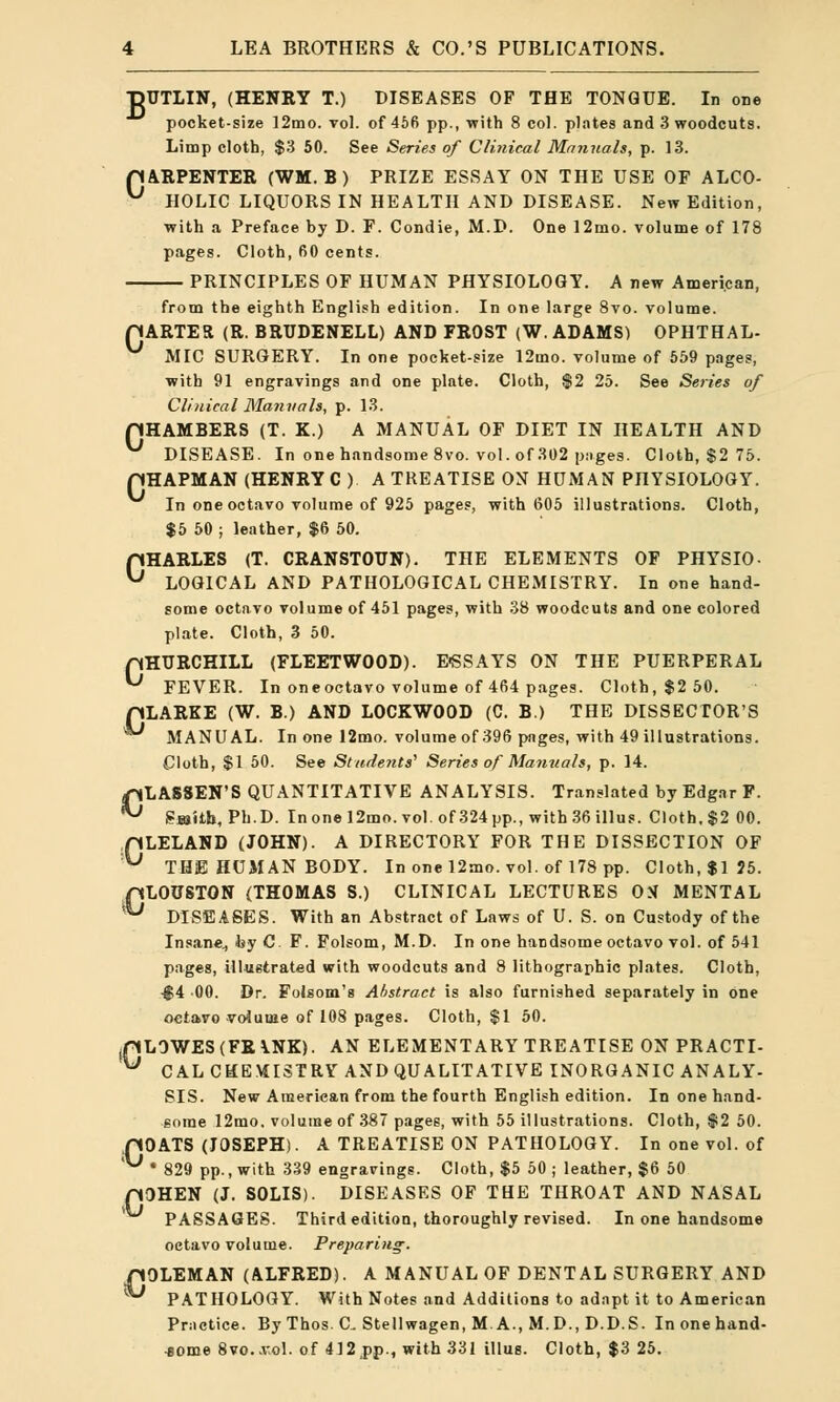 T3UTLIN, (HENKY T.) DISEASES OF THE TONGUE. In one pocket-size 1 2mo. vol. of 456 pp., with 8 col. plates and 3 woodcuts. Limp cloth, $3 50. See Series of Clinical Manuals, p. 13. pARPENTER (WM.B) PRIZE ESSAY ON THE USE OF ALCO- y HOLIC LIQUORS IN HEALTH AND DISEASE. New Edition, with a Preface by D. F. Condie, M.D. One 12mo. volume of 178 pages. Cloth,60 cents. PRINCIPLES OF HUMAN PHYSIOLOGY. A new American, from the eighth English edition. In one large 8vo. volume. rjARTER (R. BRUDENELL) AND FROST (W.ADAMS) OPHTHAL- MIC SURGERY. In one pocket-size 12mo. volume of 559 pages, with 91 engravings and one plate. Cloth, $2 25. See Series of Clinical Manuals, p. 13. pHAMBERS (T. X.) A MANUAL OF DIET IN HEALTH AND V DISEASE. In one handsome 8vo. vol. of 302 pages. Cloth, $2 75. pHAPMAN (HENRY C ) A TREATISE ON HUMAN PHYSIOLOGY. In one octavo volume of 925 pages, with 605 illustrations. Cloth, $5 50 j leather, $6 50. CHARLES (T. CRANSTOUN). THE ELEMENTS OF PHYSIO- LOGICAL AND PATHOLOGICAL CHEMISTRY. In one hand- some octavo volume of 451 pages, with 38 woodcuts and one colored plate. Cloth, 3 50. pHTJRCHILL (FLEETWOOD). E«SSAYS ON THE PUERPERAL *^ FEVER. In oneoctavo volume of 464 pages. Cloth, $2 50. pLARKE (W. B.) AND L0CKWO0D (C. B.) THE DISSECTOR'S MANUAL. In one 12mo. volume of 396 pages, with 49 illustrations. Cloth, $1 50. See Students'1 Series of Manuals, p. 14. CLASSEN'S QUANTITATIVE ANALYSIS. Translated by Edgar F. Sajitb, Ph.D. Inonel2mo. vol. of 324 pp., with 36 illus. Cloth, $2 00. pLELAND (JOHN). A DIRECTORY FOR THE DISSECTION OF ^ THE HUMAN BODY. In one 12mo. vol. of 178 pp. Cloth, $1 J5. pLOUSTON (THOMAS S.) CLINICAL LECTURES OS MENTAL '^ DISEASES. With an Abstract of Laws of U. S. on Custody of the Insane, by C F. Folsom, M.D. In one handsome octavo vol. of 541 pages, illustrated with woodcuts and 8 lithographic plates. Cloth, £4 00. Dr. Folsom's Abstract is also furnished separately in one octavo volume of 108 pages. Cloth, $1 50. (pL0WES (FR \.NX). AN ELEMENTARY TREATISE ON PRACTI- ^ CAL CHEMISTRY AND QUALITATIVE INORGANIC ANALY- SIS. New American from the fourth English edition. In one hand- some 12mo. volume of 387 pages, with 55 illustrations. Cloth, $2 50. pOATS (JOSEPH). A TREATISE ON PATHOLOGY. In one vol. of ^ * 829 pp., with 339 engravings. Cloth, $5 50 ; leather, $6 50 p3HEN (J. SOLIS). DISEASES OF THE THROAT AND NASAL PASSAGES. Third edition, thoroughly revised. In one handsome octavo volume. Preparing-. rtOLEMAN (ALFRED). A MANUAL OF DENTAL SURGERY AND ** PATHOLOGY. With Notes and Additions to adapt it to American Practice. By Thos. C. Stellwagen, M A., M.D., D.D.S. Inonehand- •some 8vo..vol. of 412 pp., with 331 illus. Cloth, $3 25.