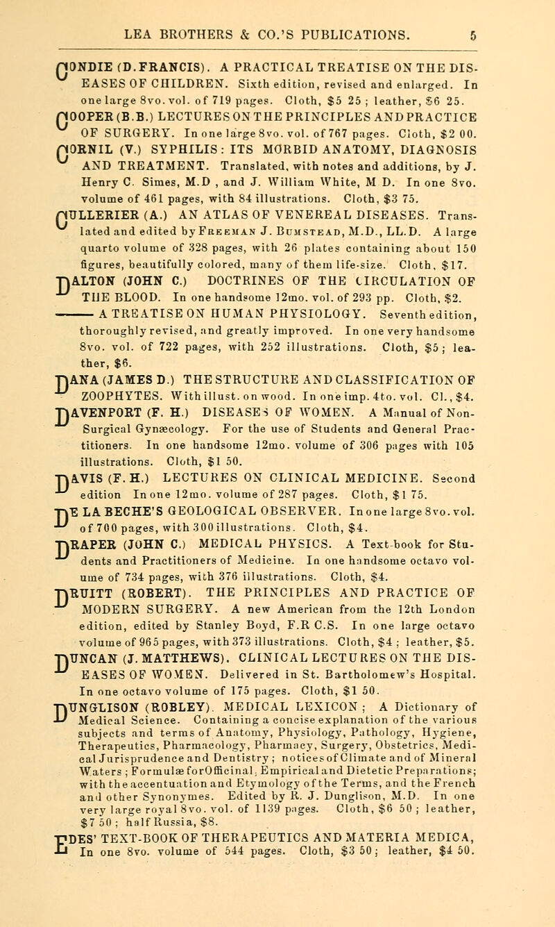 D QONDIE (D.FRANCIS). A PRACTICAL TREATISE ON THE DIS- EASES OF CHILDREN. Sixth edition, revised and enlarged. In pOOPER(B.B.) LECTURES ON THE PRINCIPLES AND PRACTICE nORNIL (V.) SYPHILIS: ITS MORBID ANATOMY, DIAGNOSIS AND TREATMENT. Translated, with notes and additions, by J. Henry C. Simes, M.D , and J. William White, M D. In one 8vo. pULLERIER (A.) AN ATLAS OF VENEREAL DISEASES. Trans- lated and edited by Freeman J. Bumstead, M.D., LL.D. A large quarto volume of 328 pages, with 26 plates containing about 150 figures, beautifully colored, many of them life-size. Cloth, $17. ALTON (JOHN C.) DOCTRINES OF THE CIRCULATION OF THE BLOOD. In one handsome 12mo. vol. of 293 pp. Cloth, $2. A TREATISE ON HUMAN PHYSIOLOGY. Seventh edition, thoroughly revised, and greatly improved. In one very handsome 8vo. vol. of 722 pages, with 252 illustrations. Cloth, $5; lea- ther, $6. TJANA (JAMES D.) THE STRUCTURE AND CLASSIFICATION OF ■ ZOOPHYTES. Withillust.on wood. In one imp. 4to. vol. CI. ,$4. TJAVENPORT (F. H.) DISEASES OF WOMEN. A Manual of Non- Surgical Gynaecology. For the use of Students and General Prac- titioners. In one handsome 12mo. volume of 306 pages with 105 illustrations. Cloth, $1 50. TVAVIS (F.H.) LECTURES ON CLINICAL MEDICINE. Second edition In one 12mo. volume of 287 pages. Cloth, $175. TYE LABECHE'S GEOLOGICAL OBSERVER. In one large 8vo. vol. ■V of 700 pages, with 300 illustrations. Cloth, $4. HRAPER (JOHN C.) MEDICAL PHYSICS. A Text book for Sfcu- dents and Practitioners of Medicine. In one handsome octavo vol- ume of 734 pages, with 376 illustrations. Cloth, $4. TJRUITT (ROBERT). THE PRINCIPLES AND PRACTICE OF ■^ MODERN SURGERY. A new American from the 12th London edition, edited by Stanley Boyd, F.R C.S. In one large octavo volume of 965 pages, with 373 illustrations. Cloth, $4 ; leather, $5. TjUNCAN (J. MATTHEWS). CLINICAL LECTURES ON THE DIS- •^ EASES OF WOMEN. Delivered in St. Bartholomew's Hospital. In one octavo volume of 175 pages. Cloth, $1 50. DTJNGLISON (ROBLEY). MEDICAL LEXICON; A Dictionary of Medical Science. Containing a concise explanation of the various subjects and terms of Anatomy, Physiology, Pathology, Hygiene, Therapeutics, Pharmacology, Pharmacy, Surgery, Obstetrics, Medi- cal Jurisprudence and Dentistry ; notices of Climate and of Mineral Waters ; Formulas for Officinal; Empirical and Dietetic Preparations; with the accentuation and Etymology of the Terms, and the French and other Synonymes. Edited by R. J. Dunglison, M.D. In one very large royal 8vo. vol. of 1139 pages. Cloth, $6 50; leather, $7 50 ; half Russia, $8. EDES' TEXT-BOOK OF THERAPEUTICS AND MATERIA MEDICA, In one 8vo. volume of 544 pages. Cloth, $3 50; leather, $4 50.