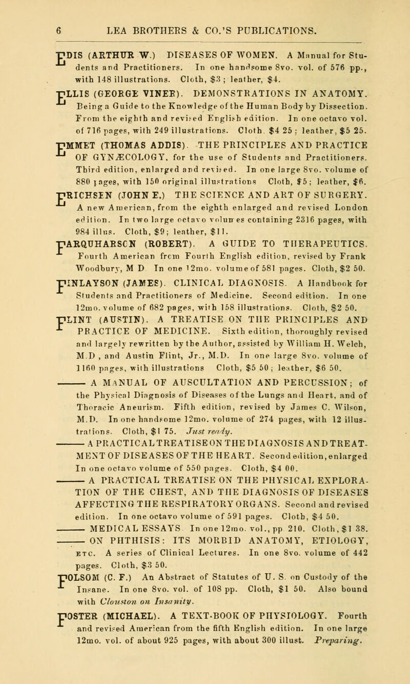 I7DIS (ARTHUR W.) DISEASES OF WOMEN. A Manual for Stu- dents and Practitioners. In one handsome 8vo. vol. of 576 pp., with 148 illustrations. Cloth, $3 ; leather, $4. ■nlLIS (GEORGE VINEE). DEMONSTRATIONS IN ANATOMY. Being a Guidetothe Knowledge of the Human Body by Dissection. From the eighth .and revised English edition. In one octavo vol. of 71fi pages, with 249 illustrations. Cloth $4 25 ; leather, $5 25. pMMET (THOMAS ADDIS). THE PRINCIPLES AND PRACTICE ■^ OF GYNECOLOGY, for the use of Students and Practitioners. Third edition, enlarged and revised. In one large 8vo. volume of 880 rages, with 150 original illustrations Cloth, $5; leather, $6. ■pRICHSIN (JOHNE.) THE SCIENCE AND ART OF SURGERY. A new A merican, from the eighth enlarged and revised London edition. In two large octavo volun es containing 2316 pages, with 984illus. Cloth, $9; leather, $11. -HARQUHARSCN (ROBERT). A GUIDE TO THERAPEUTICS. Fourth American frcm Fourth English edition, revised by Frank Woodbury, M D In one 12mo. volume of 581 pages. Cloth, $2 50. piNLAYSON (JAMES). CLINICAL DIAGNOSIS. A Handbook for Students and Practitioners of Medicine. Second edition. In one 12mo. volume of 682 pages, with 158 illustrations. Cloth, $2 50. PLINT (AUSTIN). A TREATISE ON THE PRINCIPLES AND ■^ PRACTICE OF MEDICINE. Sixth edition, thoroughly revised and largely rewritten by the Author, assisted by William H. Welch, M.D , and Austin Flint, Jr., M.D. In one large 8vo. volume of 1160 pages, with illustrations Cloth, $5 50 ; leather, $6 50. a manual of auscultation and percussion; of the Physical Diagnosis of Diseases of the Lungs and Heart, and of Thoracic Aneurism. Fifth edition, revised by James C. Wilson, M.D. In one handsome 12mo. volume of 274 pages, with 12 illus- trations. Cloth, $1 75. Just ready. APRACTICALTREATISEONTHEDIAGNOSISANDTREAT- MENT OF DISEASES OF THE HEART. Secondedition,enlarged In one octavo volume of 550 pages. Cloth, $4 00. A PRACTICAL TREATISE ON THE PHYSICAL EXPLORA- TION OF THE CHEST, AND THE DIAGNOSIS OF DISEASES AFFECTING THE RESPIRATORY ORGANS. Second and revised edition. In one octavo volume of 591 pages. Cloth, $4 50. MEDICAL ESSAYS In one 12rao. vol., pp 210. Cloth, $138. ON PHTHISIS: ITS MORBID ANATOMY, ETIOLOGY, etc. A series of Clinical Lectures. In one 8vo. volume of 442 pages. Cloth, $3 50. 70LSOM (C. F.) An Abstract of Statutes of U. S. on Custody of the Insane. In one 8vo. vol. of 108 pp. Cloth, $1 50. Also bound with Cloiiston on Insanity. 'OSTER (MICHAEL). A TEXT-BOOK OF PHYSIOLOGY. Fourth and revised American from the fifth English edition. In one large 12mo. vol. of about 925 pages, with about 300 illust. Prtparing.