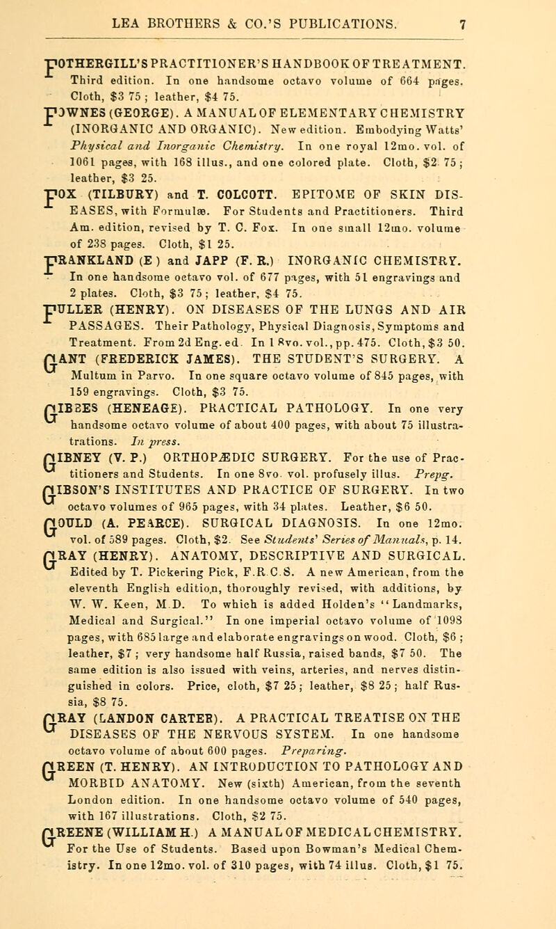 pOTHERGILL'S PRACTITIONER'S HANDBOOK OF TREATMENT. Third edition. In one handsome octavo volume of 664 pages. Cloth, $3 75 ; leather, $4 75. pDWNES (GEORGE). A MANUAL OF ELEMENTARY CHEMISTRY (INORGANIC AND ORGANIC). New edition. Embodying Watts' Physical and Inorganic Chemistry. In one royal 12mo.vol. of 1061 pages, with 168 illus., and one colored plate. Cloth, $2 75; leather, $3 25. pOX (TILBURY) and T. COLCOTT. EPITOME OF SKIN DIS- EASES, with FormulaB. For Students and Practitioners. Third Am. edition, revised by T. C. Fox. In one small 12ino. volume of 238 pages. Cloth, $1 25. pRANKLAND (E ) and JAPP (F. R.) INORGANIC CHEMISTRY. In one handsome octavo vol. of 677 pages, with 51 engravings and 2 plates. Cloth, $3 75 ; leather, $4 75. pTJLLER (HENRY). ON DISEASES OF THE LUNGS AND AIR PASSAGES. Their Pathology, PhysicalDiagnosis, Symptoms and Treatment. From 2d Eng. ed. In 1 Rvo. vol., pp. 475. Cloth, $3 50. pANT (FREDERICK JAMES). THE STUDENT'S SURGERY. A Multum in Parvo. In one square octavo volume of 845 pages, with 159 engravings. Cloth, $3 75. pIBBES (HENEAGE). PRACTICAL PATHOLOGY. In one very handsome octavo volume of about 400 pages, with about 75 illustra- trations. In press. piBNEY (V. P.) ORTHOPEDIC SURGERY. For the use of Prac- titioners and Students. In one 8vo. vol. profusely illus. Prepg. piBSON'S INSTITUTES AND PRACTICE OF SURGERY. In two octavo volumes of 965 pages, with 34 plates. Leather, $6 50. QOULD (A. PEARCE). SURGICAL DIAGNOSIS. In one 12mo. vol. of 589 pages. Cloth, $2. See Students' Series of Manuals, p. 14. pRAY (HENRY). ANATOMY, DESCRIPTIVE AND SURGICAL. Edited by T. Pickering Pick, F.R.C.S. A new American, from the eleventh English editio.n, thoroughly revised, with additions, by W. W. Keen, M.D. To which is added Holden's Landmarks, Medical and Surgical. In one imperial octavo volume of 1098 pages, with 685 large and elaborate engravings on wood. Cloth, $6 ; leather, $7 ; very handsome half Russia, raised bands, $7 50. The same edition is also issued with veins, arteries, and nerves distin- guished in colors. Price, cloth, $7 25; leather, $8 25; half Rus- sia, $8 75. pRAY (LANDON CARTER). A PRACTICAL TREATISE ON THE DISEASES OF THE NERVOUS SYSTEM. In one handsome octavo volume of about 600 pages. Preparing. pREEN (T. HENRY). AN INTRODUCTION TO PATHOLOGY AND ** MORBID ANATOMY. New (sixth) American, from the seventh London edition. In one handsome octavo volume of 540 pages, with 167 illustrations. Cloth, $2 75. pREENE (WILLIAM H.) A MANUALOF MEDICALCHEMISTRY. For the Use of Students. Based upon Bowman's Medical Chem- istry. In one 12mo. vol. of 310 pages, with 74 illus. Cloth, $1 75.