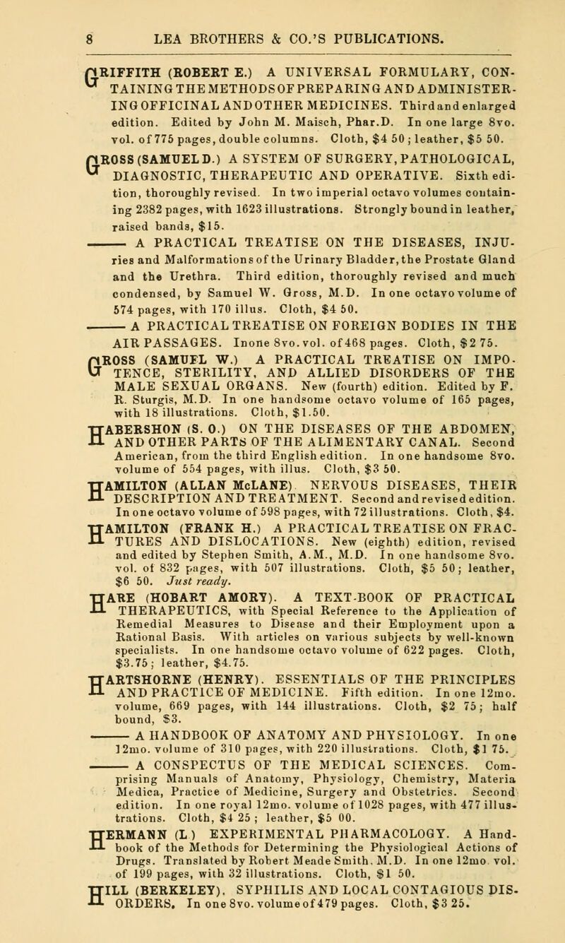 pRIFFITH (ROBERT E.) A UNIVERSAL FORMULARY, CON-  TAINING THE METHODSOF PREPARING AND ADMINISTER- INGOFFICINAL ANDOTHER MEDICINES. Thirdandenlarged edition. Edited by John M. Maisch, Phar.D. In one large 8vo. vol. of 775 pages, double columns. Cloth, $4 50 ; leather, $5 50. ROSS (SAMUEL D.) A SYSTEM OF SURGERY, PATHOLOGICAL, DIAGNOSTIC, THERAPEUTIC AND OPERATIVE. Sixth edi- tion, thoroughly revised. In two imperial octavo volumes contain- ing 2382 pages, with 1623 illustrations. Strongly bound in leather, raised bands, $15. — A PRACTICAL TREATISE ON THE DISEASES, INJU- G ries and Malformations of the Urinary Bladder,the Prostate Gland and the Urethra. Third edition, thoroughly revised and much condensed, by Samuel W. Gross, M.D. In one octavo volume of 574 pages, with 170 illus. Cloth, $4 50. A PRACTICAL TREATISE ON FOREIGN BODIES IN THE AIR PASSAGES. Inone 8vo. vol. of 468 pages. Cloth, $2 75. GROSS (SAMUFL W.) A PRACTICAL TREATISE ON IMPO- TENCE, STERILITY, AND ALLIED DISORDERS OF THE MALE SEXUAL ORGANS. New (fourth) edition. Edited by F. R. Sturgis, M.D. In one handsome octavo volume of 165 pages, with 18 illustrations. Cloth, $1.50. HABERSHON (S. 0.) ON THE DISEASES OF THE ABDOMEN, AND OTHER PARTS OF THE ALIMENTARY CANAL. Second American, from the third English edition. In one handsome 8vo. volume of 554 pages, with illus. Cloth, $3 50. HAMILTON (ALLAN McLANE) NERVOUS DISEASES, THEIR DESCRIPTION AND TREATMENT. Second andrevisededition. In one octavo volume of 598 pages, with 72 illustrations. Cloth, $4. HAMILTON (FRANK H.) A PRACTICAL TREATISE ON FRAC- TURES AND DISLOCATIONS. New (eighth) edition, revised and edited by Stephen Smith, A.M., M.D. In one handsome 8vo. vol. of 832 pages, with 507 illustrations. Cloth, $5 50; leather, $6 50. Just ready. HARE (HOBART AMORY). A TEXTBOOK OF PRACTICAL THERAPEUTICS, with Special Reference to the Application of Remedial Measures to Disease and their Employment upon a Rational Basis. With articles on various subjects by well-known specialists. In one handsome octavo volume of 622 pages. Cloth, $3.75; leather, $4.75. HARTSHORNE (HENRY). ESSENTIALS OF THE PRINCIPLES AND PRACTICE OF MEDICINE. Fifth edition. In one 12mo. volume, 669 pages, with 144 illustrations. Cloth, $2 75; half bound, $3. A HANDBOOK OF ANATOMY AND PHYSIOLOGY. In one 12mo. volume of 310 pages, with 220 illustrations. Cloth, $1 75. A CONSPECTUS OF THE MEDICAL SCIENCES. Com- prising Manuals of Anatomy, Physiology, Chemistry, Materia Medica, Practice of Medicine, Surgery and Obstetrics. Second edition. In one royal 12mo. volume of 1028 pages, with 477 illus- trations. Cloth, $4 25 ; leather, $5 00. HERMANN (L) EXPERIMENTAL PHARMACOLOGY. A Hand- book of the Methods for Determining the Physiological Actions of Drugs. Translated by Robert Meade Smith. M.D. In one 12mo vol. of 199 pages, with 32 illustrations. Cloth, $1 50. HILL (BERKELEY). SYPHILIS AND LOCAL CONTAGIOUS DIS- ORDERS. In one Svo.volumeof 479 pages. Cloth, $3 25.