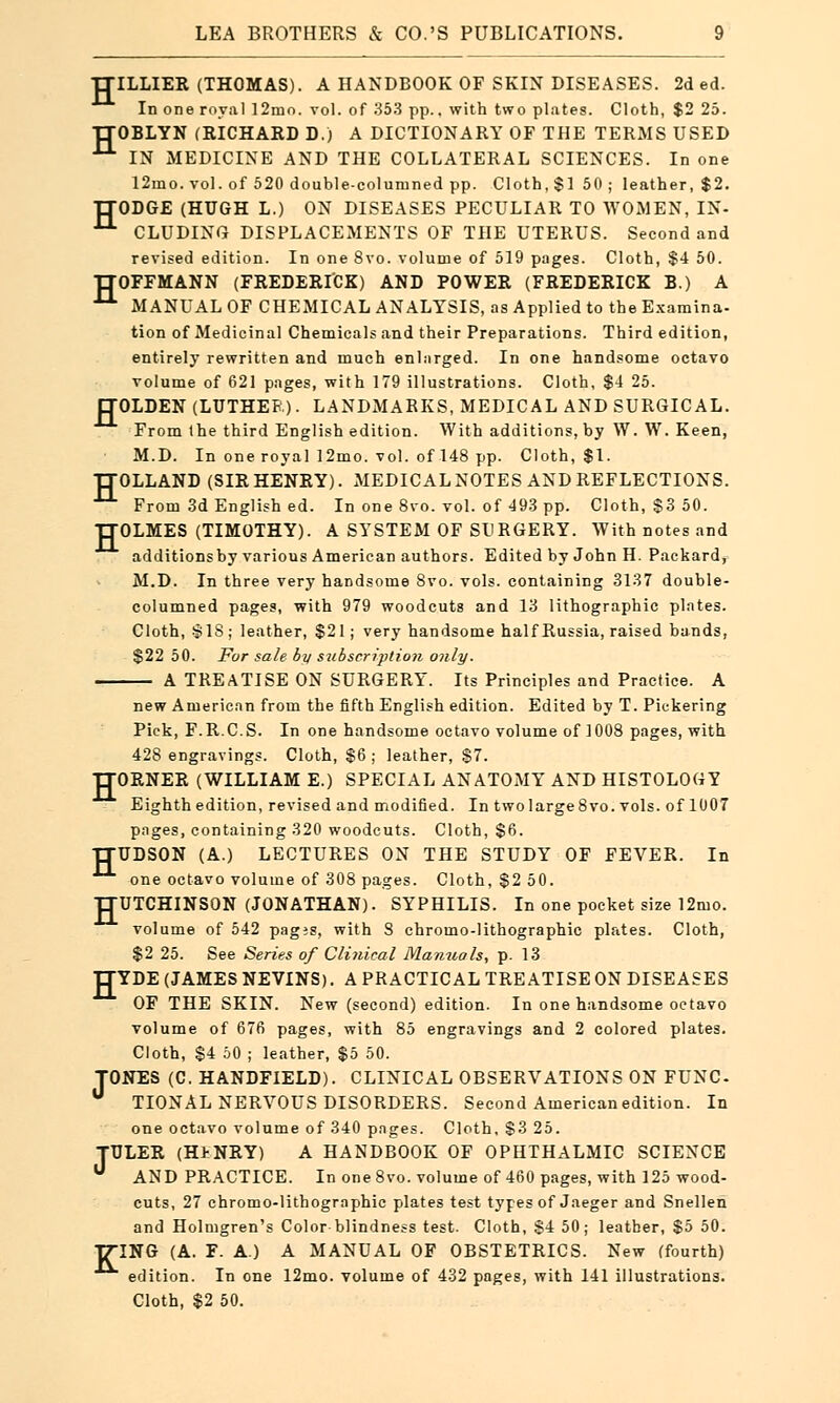 H H LEA BROTHERS & CO.'S PUBLICATIONS. 9 TTILLIER (THOMAS). A HANDBOOK OF SKIN DISEASES. 2d ed. In one royal 12mo. vol. of 353 pp.. with two plates. Cloth, $2 25. TTOBLYN (RICHARD D.) A DICTIONARY OF THE TERMS USED , IN MEDICINE AND THE COLLATERAL SCIENCES. In one 12mo. vol. of 520 double-columned pp. Cloth, $150; leather, $2. TTODGE (HUGH L.) ON DISEASES PECULIAR TO WOMEN, IN- 11 CLUDING DISPLACEMENTS OF THE UTERUS. Second and revised edition. In one 8vo. volume of 519 pages. Cloth, $4 50. TTOFFMANN (FREDERICK) AND POWER (FREDERICK B.) A ^ MANUAL OF CHEMICAL ANALYSIS, as Applied to the Examina- tion of Medicinal Chemicals and their Preparations. Third edition, entirely rewritten and much enlarged. In one handsome octavo volume of 621 pages, with 179 illustrations. Cloth, $4 25. ETOLDEN (LUTHER). LANDMARKS, MEDICAL AND SURGICAL. From the third English edition. With additions, by W. W. Keen, M.D. In one royal 12mo. vol. of 148 pp. Cloth, $1. OLLAND (SIR HENRY). MEDICALNOTES AND REFLECTIONS. From 3d English ed. In one 8vo. vol. of 493 pp. Cloth, S3 50. OLMES (TIMOTHY). A SYSTEM OF SURGERY. With notes and additionsby various American authors. Edited by John H. Packard, M.D. In three very handsome Svo. vols, containing 3137 double- columned pages, with 979 woodcuts and 13 lithographic plntes. Cloth, $18 ; leather, $21; very handsome half Russia, raised bands, $22 50. For sale by subscription only. A TREATISE ON SURGERY. Its Principles and Practice. A new American from the fifth English edition. Edited by T. Pickering Pick, F.R.C.S. In one handsome octavo volume of 1008 pages, with 428 engravings. Cloth, $6 ; leather, $7. TJORNER (WILLIAM E.) SPECIAL ANATOMY AND HISTOLOGY Eighth edition, revised and modified. In two large 8vo. vols, of 1007 pages, containing 320 woodcuts. Cloth, $6. UDSON (A.) LECTURES ON THE STUDY OF FEVER. In one octavo volume of 308 pages. Cloth, $2 50. TTUTCHINSON (JONATHAN). SYPHILIS. In one pocket size 12mo. volume of 542 pages, with 8 chromo-lithographic plates. Cloth, $2 25. See Series of Clinical Manuals, p. 13 YDE (JAMES NEVINS). A PRACTICAL TREATISE ON DISEASES OF THE SKIN. New (second) edition. In one handsome octavo volume of 67fi pages, with 85 engravings and 2 colored plates. Cloth, $4 50 ; leather, $5 50. TONES (C. HANDFIELD). CLINICAL OBSERVATIONS ON FUNC- TIONAL NERVOUS DISORDERS. Second American edition. In one octavo volume of 340 pages. Cloth, $3 25. TULER (HENEY) A HANDBOOK OF OPHTHALMIC SCIENCE  AND PRACTICE. In one 8vo. volume of 460 pages, with 125 wood- cuts, 27 chromo-lithographic plates test types of Jaeger and Snellen and Holmgren's Color blindness test. Cloth, $4 50; leather, $5 50. T7ING (A. F. A.) A MANUAL OF OBSTETRICS. New (fourth) edition. In one 12mo. volume of 432 pages, with 141 illustrations. Cloth, $2 50. H H