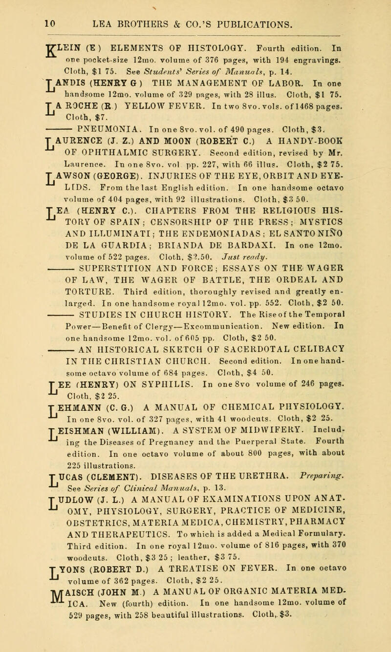 K LEIN (E ) ELEMENTS OF HISTOLOGY. Fourth edition. In one pocket-size 12mo. volume of 376 pages, with 194 engravings. Cloth, $1 75. See Students' Series of Manuals, p. 14. TANDIS (HENRY G ) THE MANAGEMENT OF LABOR. In one handsome 12mo. volume of 329 pages, with 28 illus. Cloth, $1 75. T A ROCHE (R) YELLOW FEVER. In two 8vo. vols, of 1468 pages. JJ Cloth, $7. PNEUMONIA. In one 8vo. vol. of 490 pages. Cloth, $3. T AURENCE (J. Z.) AND MOON (ROBERT C.) A HANDY-BOOK U OF OPHTHALMIC SURGERY. Second edition, revised by Mr. Laurence. In one 8vo. vol pp. 227, with 66 illus. Cloth, $2 75. T AWSON (GEORGE). INJURIES OF THE EYE, ORBIT AND EYE- LIDS. From the last English edition. In one handsome octavo volume of 404 pages, with 92 illustrations. Cloth, $3 50. TEA (HENRY C). CHAPTERS FROM THE RELIGIOUS HIS- Jj TORY OF SPAIN; CENSORSHIP OF THE PRESS; MYSTICS AND ILLUMINATI; THE ENDEMONIADAS ; EL SANTO NINO DE LA GUARDIA; BRIANDA DE BARDAXI. In one 12mo. volume of 522 pages. Cloth. $'?.50. Just reedy. SUPERSTITION AND FORCE; ESSAYS ON THE WAGER OF LAW, THE WAGER OF BATTLE, THE ORDEAL AND TORTURE. Third edition, thoroughly revised and greatly en- larged. In one handsome royal 12mo. vol. pp. 552. Cloth, $2 50. STUDIES IN CHURCH HISTORY. The Riseof the Temporal Power—Benefit of Clergy—Excommunication. New edition. In one handsome 12mo. vol. of 605 pp. Cloth, $2 50. AN HISTORICAL SKETCH OF SACERDOTAL CELIBACY IN THE CHRISTIAN CHURCH. Second edition. Inonehand- some octavo volume of 684 pages. Cloth, $4 50. TEE (HENRY) ON SYPHILIS. In oneSvo volume of 246 pages. *J Cloth, $2 25. TEHMANN (C. G.) A MANUAL OF CHEMICAL PHYSIOLOGY. -*-1 In one 8vo. vol. of 327 pages, with 41 woodcuts. Cloth, $2 25. TEISHMAN (WILLIAM). A SYSTEM OF MIDWIFERY. Includ- ing the Diseases of Pregnancy and the Puerperal State. Fourth edition. In one octavo volume of about 800 pages, with about 225 illustrations. T UCAS (CLEMENT). DISEASES OF THE URETHRA. Preparing. See Series of Clinical Manuals, p. 13. T UDLOW (J. L.) A MANUAL OF EXAMINATIONS UPON ANAT- -*-1 OMY, PHYSIOLOGY, SURGERY, PRACTICE OF MEDICINE, OBSTETRICS, MATERIA MEDIC A, CHEMISTRY, PHARMACY AND THERAPEUTICS. To which is added a Medical Formulary. Third edition. In one royal 12mo. volume of 816 pages, with 370 woodcuts. Cloth, $3 25; leather, $3 75. T YONS (ROBERT D.) A TREATISE ON FEVER. In one octavo *-* volume of 362 pages. Cloth, $2 25. TWTAISCH (JOHN M.) A MANUAL OF ORGANIC MATERIA MED- ICA. New (fourth) edition. In one handsome 12mo. volume of 529 pages, with 258 beautiful illustrations. Cloth, $3.