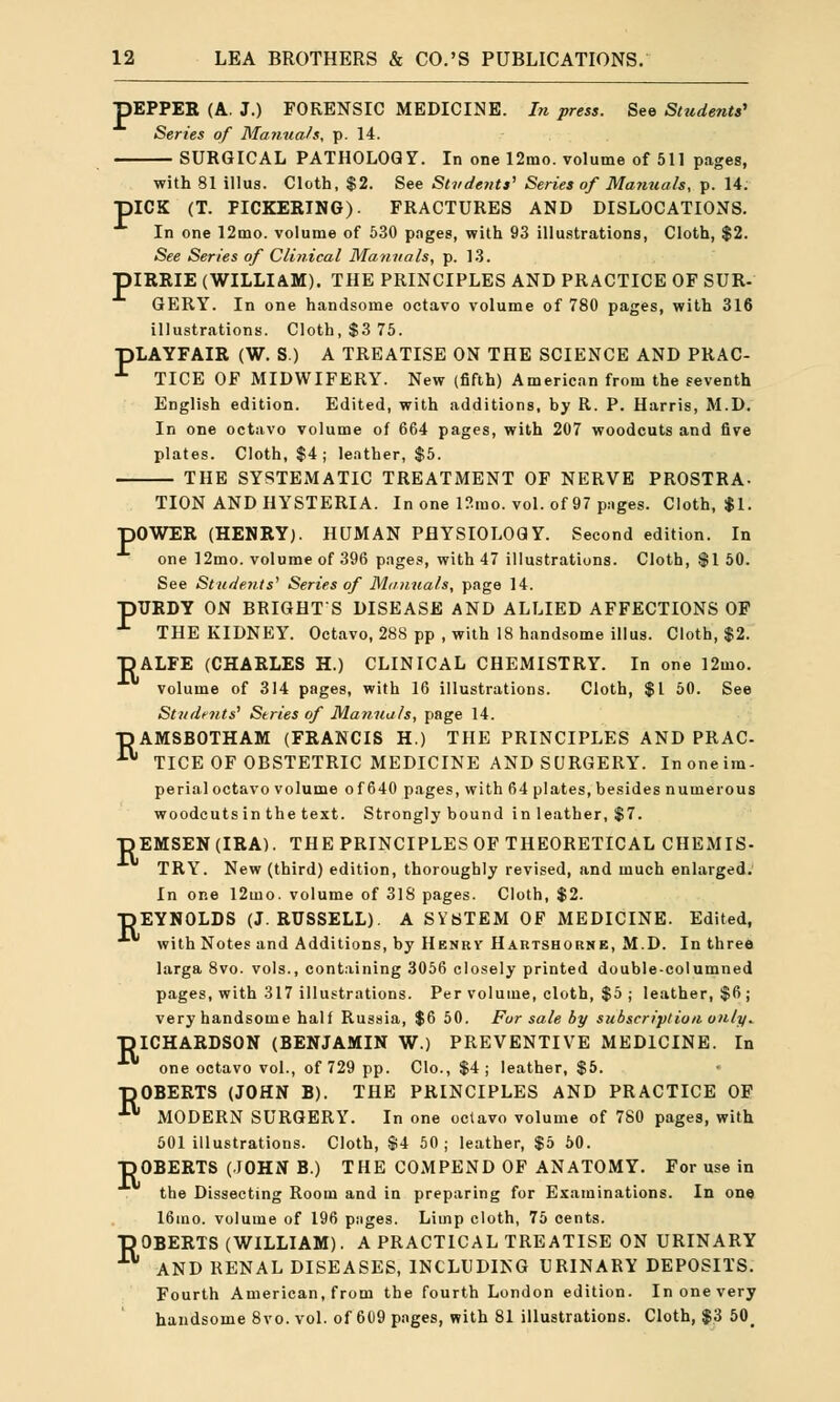 pEPPER (A. J.) FORENSIC MEDICINE. In press. See Students' Series of Manuals, p. 14. SURGICAL PATHOLOGY. In one 12mo. volume of 511 pages, with 81 illus. Cloth, $2. See Students'' Series of Manuals, p. 14. piCK (T. PICKERING). FRACTURES AND DISLOCATIONS. In one 12mo. volume of 530 pnges, with 93 illustrations, Cloth, $2. See Series of Clinical Manuals, p. 13. piRRIE (WILLIAM). THE PRINCIPLES AND PRACTICE OF SUR- GERY. In one handsome octavo volume of 780 pages, with 316 illustrations. Cloth, $3 75. pLAYFAIR (W. S.) A TREATISE ON THE SCIENCE AND PRAC- ^ TICE OF MIDWIFERY. New (fifth) American from the seventh English edition. Edited, with additions, by R. P. Harris, M.D. In one octavo volume of 664 pages, with 207 woodcuts and five plates. Cloth, $4 ; leather, $5. THE SYSTEMATIC TREATMENT OF NERVE PROSTRA- TION AND HYSTERIA. In one 12mo. vol. of 97 pages. Cloth, $1. pOWER (HENRY). HUMAN PHYSIOLOGY. Second edition. In one 12mo. volume of 396 pages, with 47 illustrations. Cloth, $1 50. See Students' Series of Manuals, page 14. pURDY ON BRIGHTS DISEASE AND ALLIED AFFECTIONS OF * THE KIDNEY. Octavo, 288 pp , with 18 handsome illus. Cloth, $2. DALFE (CHARLES H.) CLINICAL CHEMISTRY. In one 12mo. volume of 314 pages, with 16 illustrations. Cloth, $1 50. See Students' Series of Manuals, page 14. DAMSBOTHAM (FRANCIS H.) THE PRINCIPLES AND PRAC- TICE OF OBSTETRIC MEDICINE AND SURGERY. Inoneim- perial octavo volume of 640 pages, with 64 plates, besides numerous woodcuts in the text. Strongly bound in leather, $7. -DEMSEN (IRA). THE PRINCIPLES OF THEORETICAL CHEMIS- TRY. New (third) edition, thoroughly revised, and much enlarged. In one 12mo. volume of 318 pages. Cloth, $2. REYNOLDS (J.RUSSELL). A SYSTEM OF MEDICINE. Edited, with Notes and Additions, by Henry Hartshobne, M.D. In three larga 8vo. vols., containing 3056 closely printed double-columned pages, with 317 illustrations. Per volume, cloth, $5 j leather, $6; very handsome half Russia, $6 50. For sale by subscription only. RICHARDSON (BENJAMIN W.) PREVENTIVE MEDICINE. In one octavo vol., of 729 pp. Clo., $4; leather, $5. BOBERTS (JOHN B). THE PRINCIPLES AND PRACTICE OF f* MODERN SURGERY. In one octavo volume of 780 pages, with 501 illustrations. Cloth, $4 50; leather, $5 50. ROBERTS (JOHN B.) THE COMPEND OF ANATOMY. For use in the Dissecting Room and in preparing for Examinations. In one 16ino. volume of 196 pages. Limp cloth, 75 cents. ROBERTS (WILLIAM). A PRACTICAL TREATISE ON URINARY AND RENAL DISEASES, INCLUDING URINARY DEPOSITS. Fourth American, from the fourth London edition. In one very handsome 8vo. vol. of 609 pages, with 81 illustrations. Cloth, $3 50
