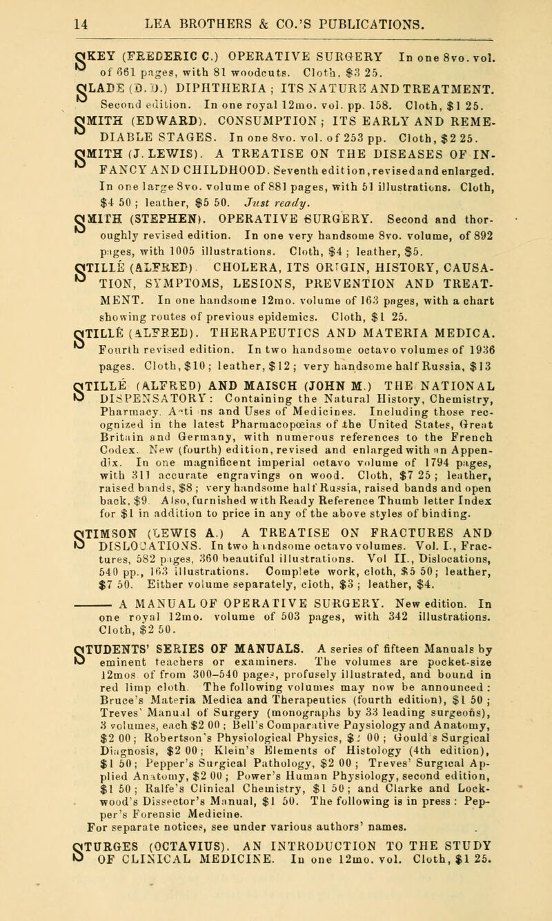 OKEY (FREDERIC C.) OPERATIVE SURGERY In one 8vo. vol. ** of 661 pages, with 81 woodcuts. Cloth, $3 25. OLADE (0.1>.) DIPHTHERIA; ITS NATURE AND TREATMENT. Second edition. In one royal 12mo. vol. pp. 158. Cloth, $1 25. OJMITH (EDWARD). CONSUMPTION; ITS EARLY AND REME- DIABLE STAGES. In one 8vo. vol. of 253 pp. Cloth, $2 25. OMITH (J. LEV/IS). A TREATISE ON THE DISEASES OF IN- ° FANCY AND CHILDHOOD. Seventh edition, revised and enlarged. In one large 8vo. volume of 881 pages, with 51 illustrations. Cloth, $4 50 ; leather, $5 50. Just ready. OMITH (STEPHEN). OPERATIVE SURGERY. Second and thor- oughly revised edition. In one very handsome 8vo. volume, of 892 pages, with 1005 illustrations. Cloth, $4 ; leather, $5. OTILIE (ALFRED) CHOLERA, ITS ORrGIN, HISTORY, CAUSA- ° TION, SYMPTOMS, LESIONS, PREVENTION AND TREAT- MENT. In one handsome 12mo. volume of 163 pnges, with a chart showing routes of previous epidemics. Cloth, $1 25. OTILLE (ALFRED). THERAPEUTICS AND MATERIA MEDICA. Fourth revised edition. In two handsome octavo volumes of 1936 pages. Cloth,$10; leather,$12; very handsome half Russia, $ 13 STILLE (ALFRED) AND MAISCH (JOHN M.) THE NATIONAL DISPENSATORY: Containing the Natural History, Chemistry, Pharmacy. Ati ns and Uses of Medicines. Including those rec- ognized in the latest Pharmacopoeias of t,he United States, Great Britain and Germany, with numerous references to the French Codex. New (fourth) edition, revised and enlarged with an Appen- dix. In one magnificent imperial octavo volume of 1794 pages, with 311 accurate engravings on wood. Cloth, $7 25; leather, raised bands, $8 ; very handsome half Russia, raised bands and open back, $9 Also, furnished with Ready Reference Thumb letter Index for $1 in addition to price in any of the above styles of binding. STIMSON (LEWIS A.) A TREATISE ON FRACTURES AND DISLOCATIONS. In two handsome octavo volumes. Vol. I., Frac- tures, 582 pages, 360 beautiful illustrations. Vol II., Dislocations, 540 pp., 163 illustrations. Complete work, cloth, $5 50; leather, $7 50. Either volume separately, cloth, $3 ; leather, $4. A MANUAL OF OPERATIVE SURGERY. New edition. In one royal 12mo. volume of 503 pages, with 342 illustrations. Cloth, $2 50. STUDENTS' SERIES OF MANUALS. A series of fifteen Manuals by eminent teachers or examiners. The volumes are pocket-size l2mos of from 300-540 pages, profusely illustrated, and bound in red limp cloth The following volumes may now be announced : Bruce's Materia Medica and Therapeutics (fourth edition), $1 50 ; Treves' Manual of Surgery (monographs by 33 leading surgeons), 3 volumes, each $2 00 ; Bell's Comparative Paysiology and Anatomy, $2 00; Robertson's Physiological Physics, $ J 00; Gould s Surgical Diagnosis, $2 00; Klein's Elements of Histology (4th edition), $1 50; Pepper's Surgical Pathology, $2 00 ; Treves' Surgical Ap- plied An itomy, $2 00 ; Power's Human Physiology, second edition, $1 50; Ralfe's Clinical Chemistry, $1 50; and Clarke and Lock- wood's Dissector's Manual, $1 50. The following is in press : Pep- per's Forensic Medicine. For separate notices, see under various authors' names. STURGES (OCTAVIUS). AN INTRODUCTION TO THE STUDY OF CLINICAL MEDICINE. In one 12mo. vol. Cloth, $1 25.