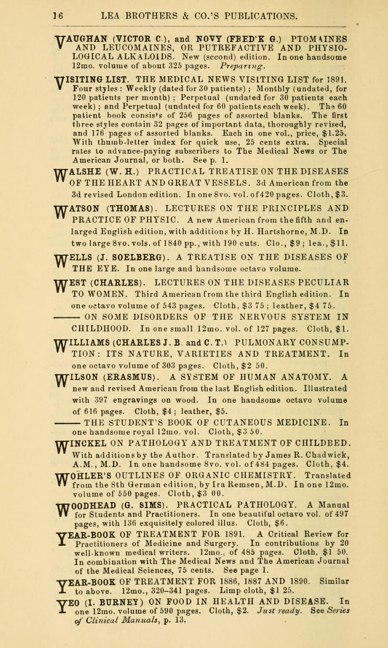 VATJGHAN (VICTOR C), and NOVY (FBED'K G.) PTOMAINES AND LEUCOMAINES. OR PUTREFACTIVE AND PHYSIO- LOGICAL ALKALOIDS. New (second) edition. In one handsome 12mo. volume of about 325 pages. Preparing. VISITING LIST. THE MEDICAL NEWS VISITING LIST for 1891. Four styles : Weekly (dated for 30 patients) ; Monthly (undated, for 120 patients per month) ; Perpetual (undated for 30 patients each week) ; and Perpetual (undated for 60 patients each week). Th? 60 patient book consists of 256 pages of assorted blanks. The first three styles contain 32 pages of important data, thoroughly revised, and 176 pages of assorted blanks. Each in one vol., price, $1.25. With thumb-letter index for quick use, 25 cents extra. Special rates to advance-paying subscribers to The Medical News or The American Journal, or both. See p. 1. WALSHE (W. H.) PRACTICAL TREATISE ON THE DISEASES  OF THE HEART AND GREAT VESSELS. 3d American from the 3d revised London edition. In one 8vo. vol. of420 pages. Cloth, $3. WATSON (THOMAS). LECTURES ON THE PRINCIPLES AND  PRACTICE OF PHYSIC. A new American from the fifth and en- larged English edition, with additions by H. Hartshorne, M.D. In two large 8vo. vols, of 1840 pp., with 190 cuts. Clo., $9; lea., $11. ELLS (J. SOELBERG). A TREATISE ON THE DISEASES OF THE EYE. In one large and handsome octavo volume. EST (CHARLES). LECTURES ON THE DISEASES PECULIAR TO WOMEN. Third American from the third English edition. In one octavo volume of 543 pages. Cloth, $3 75 ; leather, $4 75. — ON SOME DISORDERS OF THE NERVOUS SYSTEM IN W w CHILDHOOD. In one small 12ino. vol. of 127 pages. Cloth, $1. WILLIAMS (CHARLES J. B. and C. T.I PULMONARY CONSUMP-  TION: ITS NATURE, VARIETIES AND TREATMENT. In one octavo volume of 303 pnges. Cloth, $2 50. ILSON (ERASMUS). A SYSTEM OF HUMAN ANATOMY. A new and revised American from the last English edition. Illustrated with 397 engravings on wood. In one handsome octavo volume of 616 pages. Cloth, $4; leather, $5. THE STUDENT'S BOOK OF CUTANEOUS MEDICINE. In W one handsome royal 12mo. vol. Cloth, $3 50. WINCKEL ON PATHOLOGY AND TREATMENT OF CHILDBED. With additions by the Author. Translated by James R. Chad wick, A.M., M.D. In one handsome 8vo. vol. of 484 pages. Cloth, $4. WOHLER'S OUTLINES OF ORGANIC CHEMISTRY. Translated from the 8th German edition, by Ira Remsen, M.D. In one 12mo. volume of 550 pages. Cloth, $3 00. WOODHEAD (G. SIMS). PRACTICAL PATHOLOGY. A Manual for Students and Practitioners. In one beautiful octavo vol. of 497 pages, with 136 exquisitely colored illus. Cloth, $6. YEAR-BOOK OF TREATMENT FOR 1891. A Critical Review for Practitioners of Medicine and Surgery. In contributions by 20 well-known medical writers. 12mo.; of 485 pages. Cloth, $1 50. In combination with The Medical News and The American Journal of the Medical Sciences, 75 cents. See page 1. YEAR-BOOK OF TREATMENT FOR 1886, 1887 AND 1890. Similar to above. 12mo., 320-341 pages. Limp cloth, $1 25. YEO (I. BURNEY) ON FOOD IN HEALTH AND DISEASE. In one 12mo. volume of 590 pages. Cloth, $2. Just ready. See Series of Clinical Manuals, p. 13.