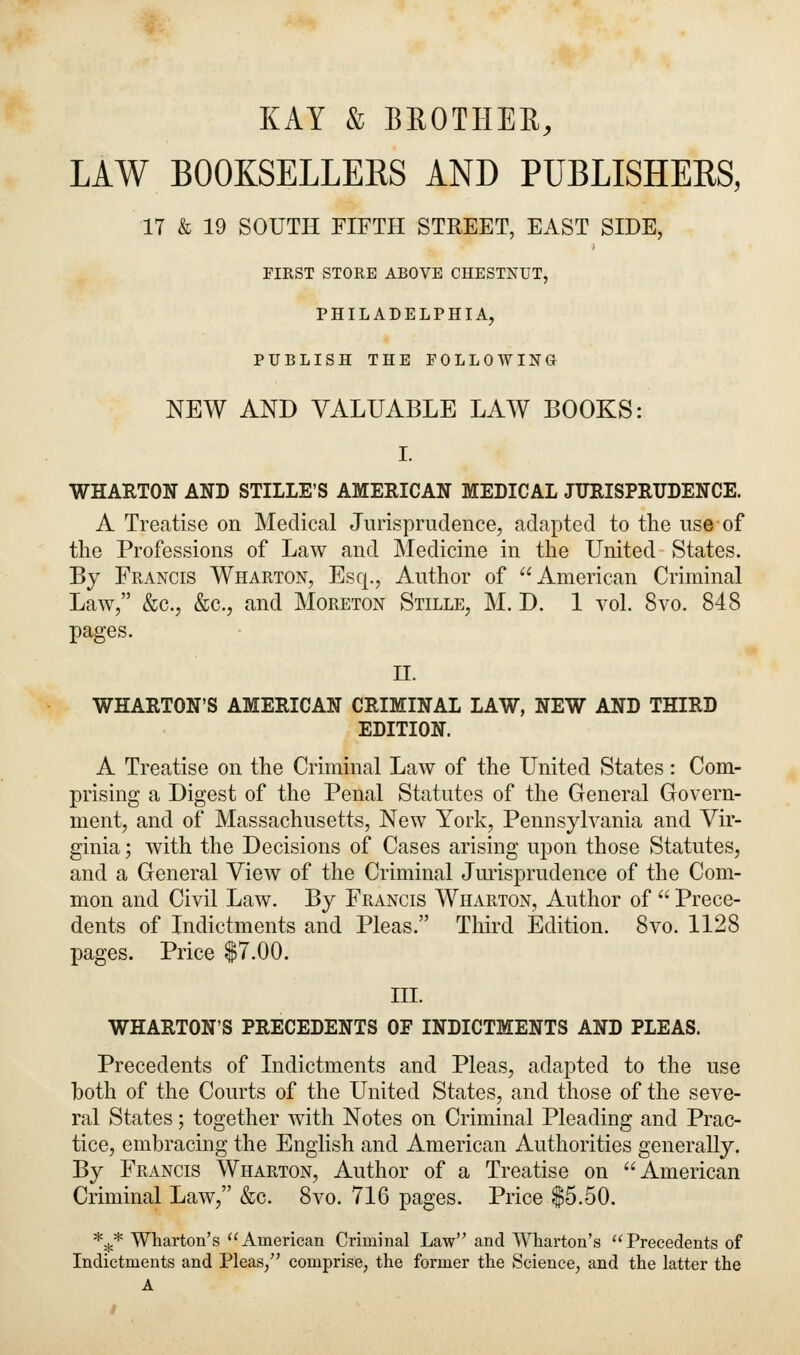 KAY & BROTHER, LAW BOOKSELLEKS AND PUBLISHERS, 17 & 19 SOUTH FIFTH STREET, EAST SIDE, FIRST STORE ABOVE CHESTNUT, PHILADELPHIA, PUBLISH THE FOLLOWING NEW AND VALUABLE LAW BOOKS: I. WHARTON AND STILLE'S AMERICAN MEDICAL JURISPRUDENCE. A Treatise on Medical Jurisprudence, adapted to the use of the Professions of Law and Medicine in the United States. By Francis Wharton, Esq., Author of American Criminal Law, &c, &c, and Moreton Stille, M. D. 1 vol. 8vo. 848 pages. II. WHARTON'S AMERICAN CRIMINAL LAW, NEW AND THIRD EDITION. A Treatise on the Criminal Law of the United States: Com- prising a Digest of the Penal Statutes of the General Govern- ment, and of Massachusetts, New York, Pennsylvania and Vir- ginia ; with the Decisions of Cases arising upon those Statutes, and a General View of the Criminal Jurisprudence of the Com- mon and Civil Law. By Francis Wharton, Author of  Prece- dents of Indictments and Pleas. Third Edition. 8vo. 1128 pages. Price $7.00. III. WHARTON'S PRECEDENTS OF INDICTMENTS AND PLEAS. Precedents of Indictments and Pleas, adapted to the use both of the Courts of the United States, and those of the seve- ral States; together with Notes on Criminal Pleading and Prac- tice, embracing the English and American Authorities generally. By Francis Wharton, Author of a Treatise on American Criminal Law, &c. 8vo. 716 pages. Price $5.50. *£* Wharton's American Criminal Law and Wharton's Precedents of Indictments and Pleas/' comprise, the former the Science, and the latter the A