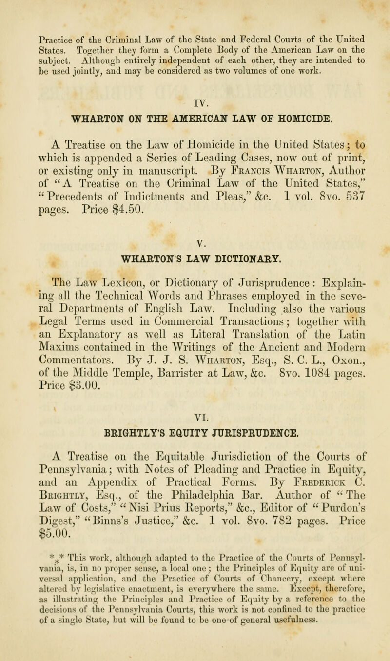 Practice of the Criminal Law of the State and Federal Courts of the United States. Together they form a Complete Body of the American Law on the subject. Although entirely independent of each other, they are intended to be used jointly, and may be considered as two volumes of one work. IV. WHARTON ON THE AMERICAN LAW OP HOMICIDE. A Treatise on the Law of Homicide in the United States; to which is appended a Series of Leading Cases, now out of print, or existing only in manuscript. By Francis Wharton, Author of A Treatise on the Criminal Law of the United States, Precedents of Indictments and Pleas, &c. 1 vol. Svo. 537 pages. Price $4.50. V. WHARTON'S LAW DICTIONARY. The Law Lexicon, or Dictionary of Jurisprudence: Explain- ing all the Technical Words and Phrases employed in the seve- ral Departments of English Law. Including also the various Legal Terms used in Commercial Transactions; together with an Explanatory as well as Literal Translation of the Latin Maxims contained in the Writings of the Ancient and Modern Commentators. By J. J. S. Wharton, Esq., S. C. L., Oxon., of the Middle Temple, Barrister at Law, &c. Svo. 1084 pages. Price $3.00. VI. BRIGHTLY'S EQUITY JURISPRUDENCE. A Treatise on the Equitable Jurisdiction of the Courts of Pennsylvania; with Notes of Pleading and Practice in Equity, and an Appendix of Practical Forms. By Frederick C. Brightly, Esq., of the Philadelphia Bar. Author of  The Law of Costs,  Nisi Prius Reports, &c, Editor of  Purdon's Digest, Binns's Justice, &c. 1 vol. Svo. 782 pages. Price $5.00. *5lc* This work, although adapted to the Practice of the Courts of Pennsyl- vania, is, in no propel sense, a local one; the Principles of Equity are of uni- versal application, and the Practice of Courts of Chancery, except where altered by legislative enactment, is everywhere the same. Except, therefore, as illustrating the Principles and Practice of Equity by a reference to the decisions of the Pennsylvania Courts, this work is not confined to the practice of a single State, but will be found to be one of general usefulness.