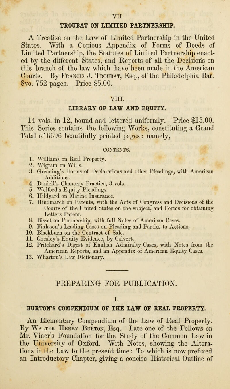 VII. TROUBAT ON LIMITED PARTNERSHIP. A Treatise on the Law of Limited Partnership in the United States. With a Copious Appendix of Forms of Deeds of Limited Partnership, the Statutes of Limited Partnership enact- ed by the different States, and Reports of all the Decision's on this branch of the law which have been made in the American Courts. By Francis J. Troubat, Esq., of the Philadelphia Bar. 8vo. 752 pages. Price $5.00. VIII. LIBRARY OF LAW AND EQUITY. 14 vols, in 12, bound and lettered uniformly. Price $15.00. This Series contains the following Works, constituting a Grand Total of 6696 beautifully printed pages : namely, CONTENTS. 1. Williams on Real Property. 2. Wigram on Wills. 3. Greening's Forms of Declarations and other Pleadings, with American Additions. 4. Daniell's Chancery Practice, 3 vols. 5. Welford's Equity Pleadings. 6. Hildyard on Marine Insurance. 7. Hindmarch on Patents, with the Acts of Congress and Decisions of the Courts of the United States on the subject, and Forms for obtaining Letters Patent. 8. Bisset on Partnership, with full Notes of American Cases. 9. Finlason's Leading Cases on Pleading and Parties to Actions. 10. Blackburn on the Contract of Sale. 11. Gresley's Equity Evidence, by Calvert. 12. Pritchard's Digest of English Admiralty Cases, with Notes from the American Reports, and an Appendix of American Equity Cases. 13. Wharton's Law Dictionary. PREPARING FOR PUBLICATION. I. BURTON'S COMPENDIUM OF THE LAW OF REAL PROPERTY. An Elementary Compendium of the Law of Real Property. By Walter Henry Burton, Esq. Late one of the Fellows on Mr. Viner's Foundation for the Study of the Common Law in the University of Oxford. With Notes, showing the Altera- tions in the Law to the present time: To which is now prefixed an Introductory Chapter, giving a concise Historical Outline of