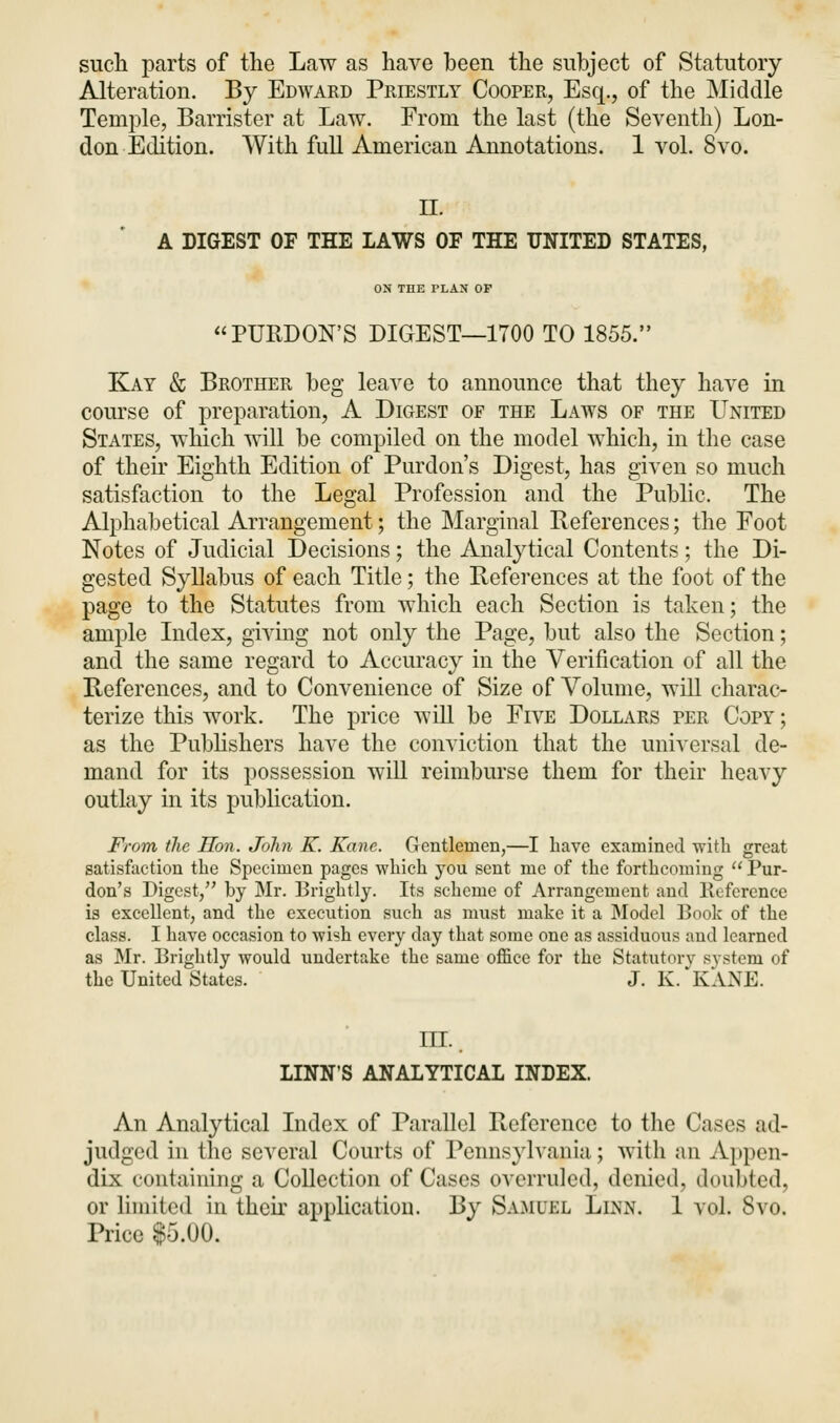 such parts of the Law as have been the subject of Statutory Alteration. By Edward Priestly Cooper, Esq., of the Middle Temple, Barrister at Law. From the last (the Seventh) Lon- don Edition. With full American Annotations. 1 vol. 8vo. II. A DIGEST OF THE LAWS OF THE UNITED STATES, ON THE PLAN OP PURDON'S DIGEST—1700 TO 1855. Kay & Brother beg leave to announce that they have in course of preparation, A Digest of the Laws of the United States, which will be compiled on the model which, in the case of their Eighth Edition of Purdon's Digest, has given so much satisfaction to the Legal Profession and the Public. The Alphabetical Arrangement; the Marginal References; the Foot Notes of Judicial Decisions; the Analytical Contents; the Di- gested Syllabus of each Title; the References at the foot of the page to the Statutes from which each Section is taken; the ample Index, giving not only the Page, but also the Section; and the same regard to Accuracy in the Verification of all the References, and to Convenience of Size of Volume, will charac- terize this work. The price will be Five Dollars per Copy ; as the Publishers have the conviction that the universal de- mand for its possession will reimburse them for their heavy outlay in its publication. From the Hon. John K. Kane. Gentlemen,—I have examined with great satisfaction the Specimen pages which you sent me of the forthcoming  Pur- don's Digest/' by Mr. Brightly. Its scheme of Arrangement and lleference is excellent, and the execution such as must make it a Model Book of the class. I have occasion to wish every day that some one as assiduous and learned as Mr. Brightly would undertake the same office for the Statutory system of the United States. J. K. KANE. ill. linn's analytical index. An Analytical Index of Parallel Reference to the Cases ad- judged in the several Courts of Pennsylvania; with an Appen- dix containing a Collection of Cases overruled, denied, doubted, or limited in their application. By Samuel Linn. 1 vol. 8vo. Price $5.00.