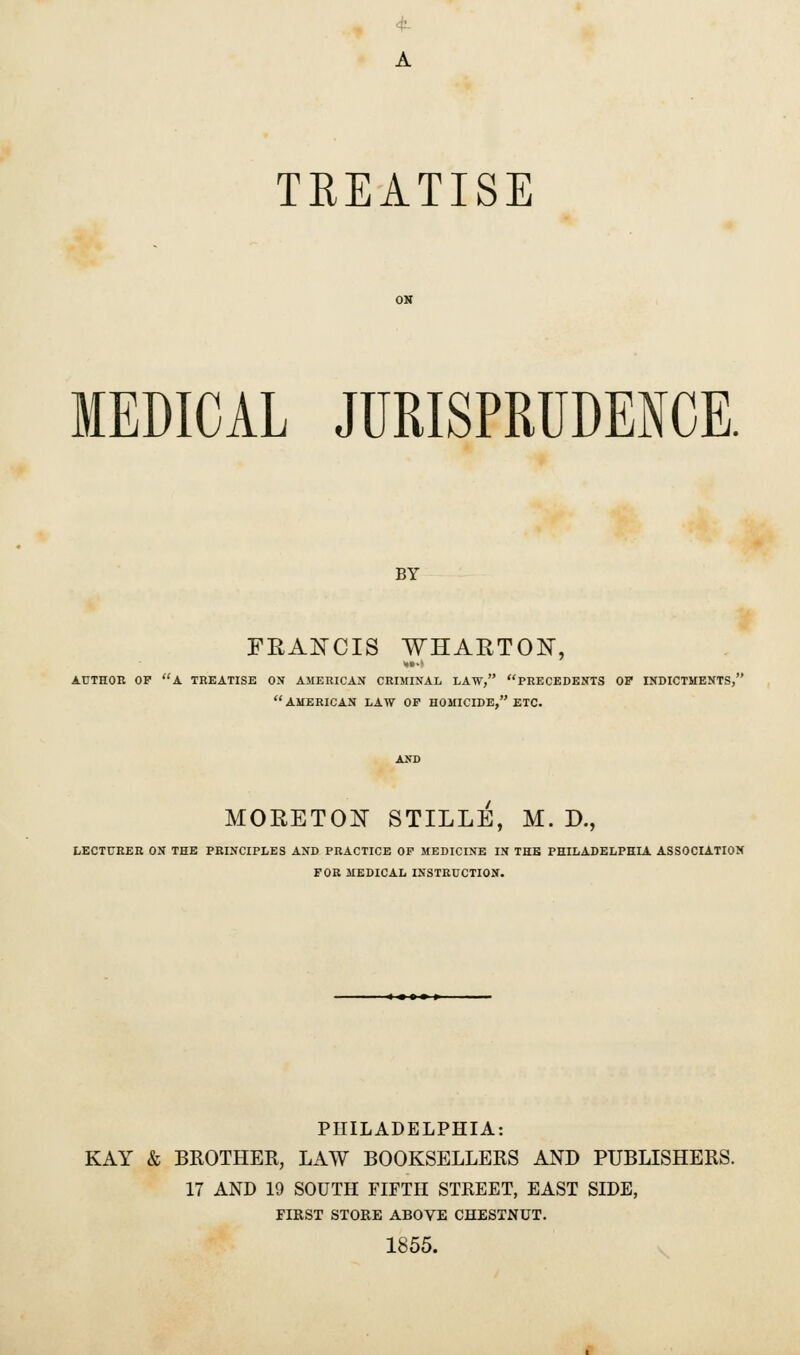 4 A TREATISE ON MEDICAL JURISPRUDENCE. BY FRANCIS WHARTON, AUTHOR OP A TREATISE OX AMERICAN CRIMINAL LAW, PRECEDENTS OF INDICTMENTS, AMERICAN LAW OP HOMICIDE, ETC. AND MORETON STILLE, M. D., LECTURER ON THE PRINCIPLES AND PRACTICE OP MEDICINE IN THE PHILADELPHIA ASSOCIATION FOR MEDICAL INSTRUCTION. * m a » » PHILADELPHIA: KAY & BROTHER, LAW BOOKSELLERS AND PUBLISHERS. 17 AND 19 SOUTH FIFTH STREET, EAST SIDE, FIRST STORE ABOVE CHESTNUT. 1855.