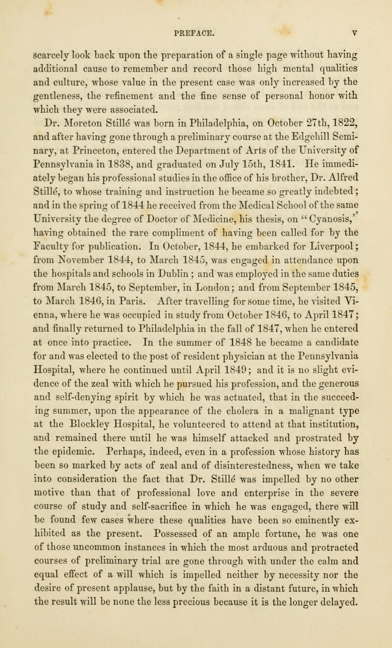 scarcely look back upon the preparation of a single page without having additional cause to remember and record those high mental qualities and culture, whose value in the present case was only increased by the gentleness, the refinement and the fine sense of personal honor with which they were associated. Dr. Moreton Stilld was born in Philadelphia, on October 27th, 1822, and after having gone through a preliminary course at the Edgehill Semi- nary, at Princeton, entered the Department of Arts of the University of Pennsylvania in 1838, and graduated on July 15th, 1841. He immedi- ately began his professional studies in the office of his brother, Dr. Alfred Stille, to whose training and instruction he became so greatly indebted; and in the spring of 1844 he received from the Medical School of the same University the degree of Doctor of Medicine, his thesis, on  Cyanosis,' having obtained the rare compliment of having been called for by the Faculty for publication. In October, 1844, he embarked for Liverpool; from November 1844, to March 1845, was engaged in attendance upon the hospitals and schools in Dublin ; and was employed in the same duties from March 1845, to September, in London; and from September 1845, to March 1846, in Paris. After travelling for some time, he visited Vi- enna, where he was occupied in study from October 1846, to April 1847; and finally returned to Philadelphia in the fall of 1847, when he entered at once into practice. In the summer of 1848 he became a candidate for and was elected to the post of resident physician at the Pennsylvania Hospital, where he continued until April 1849; and it is no slight evi- dence of the zeal with which he pursued his profession, and the generous and self-denying spirit by which he was actuated, that in the succeed- ing summer, upon the appearance of the cholera in a malignant type at the Blockley Hospital, he volunteered to attend at that institution, and remained there until he was himself attacked and prostrated by the epidemic. Perhaps, indeed, even in a profession whose history has been so marked by acts of zeal and of disinterestedness, when we take into consideration the fact that Dr. Stille' was impelled by no other motive than that of professional love and enterprise in the severe course of study and self-sacrifice in which he was engaged, there will be found few cases where these qualities have been so eminently ex- hibited as the present. Possessed of an ample fortune, he was one of those uncommon instances in which the most arduous and protracted courses of preliminary trial are gone through with under the calm and equal effect of a will which is impelled neither by necessity nor the desire of present applause, but by the faith in a distant future, in which the result will be none the less precious because it is the longer delayed.