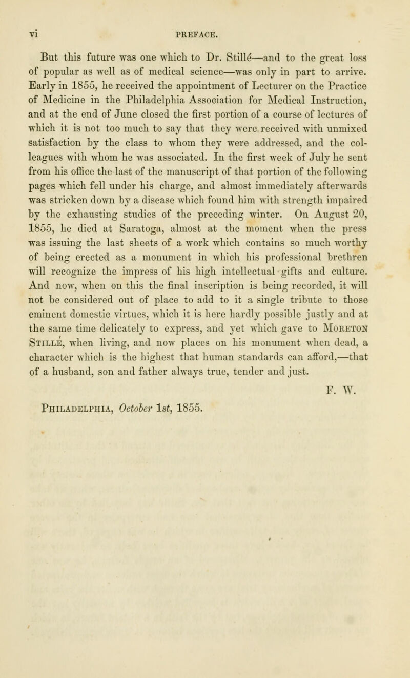 But this future was one which to Dr. Stille*—and to the great loss of popular as well as of medical science—was only in part to arrive. Early in 1855, he received the appointment of Lecturer on the Practice of Medicine in the Philadelphia Association for Medical Instruction, and at the end of June closed the first portion of a course of lectures of which it is not too much to say that they were received with unmixed satisfaction by the class to whom they were addressed, and the col- leagues with whom he was associated. In the first week of July he sent from his office the last of the manuscript of that portion of the following pages which fell under his charge, and almost immediately afterwards was stricken down by a disease which found him with strength impaired by the exhausting studies of the preceding winter. On August 20, 1855, he died at Saratoga, almost at the moment when the press was issuing the last sheets of a work which contains so much worthy of being erected as a monument in which his professional brethren will recognize the impress of his high intellectual gifts and culture. And now, when on this the final inscription is being recorded, it will not be considered out of place to add to it a single tribute to those eminent domestic virtues, which it is here hardly possible justly and at the same time delicately to express, and yet which gave to Moreton Stille, when living, and now places on his monument when dead, a character which is the highest that human standards can afford,—that of a husband, son and father always true, tender and just. F. W. Philadelphia, October 1st, 1855.