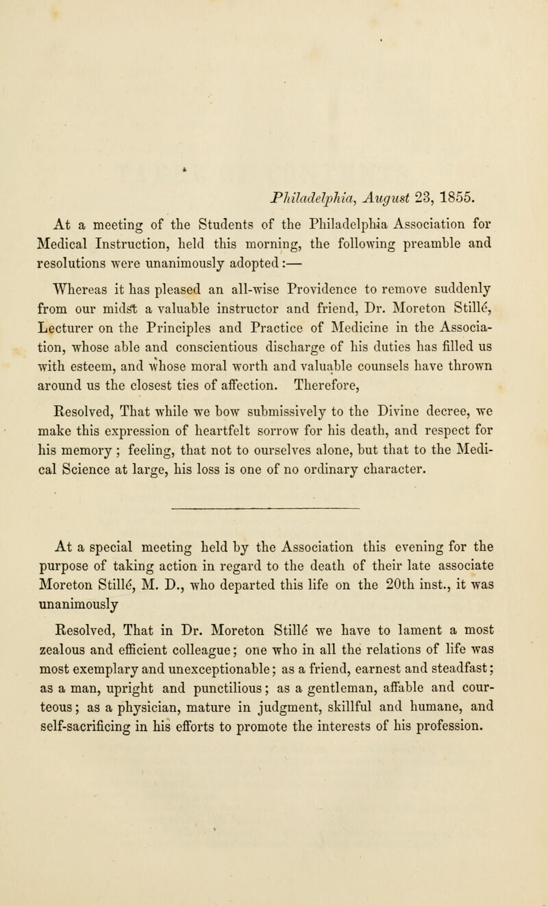 At a meeting of the Students of the Philadelphia Association for Medical Instruction, held this morning, the following preamble and resolutions were unanimously adopted :— Whereas it has pleased an all-wise Providence to remove suddenly from our midst a valuable instructor and friend, Dr. Moreton Stille', Lecturer on the Principles and Practice of Medicine in the Associa- tion, whose able and conscientious discharge of his duties has filled us with esteem, and Avhose moral worth and valuable counsels have thrown around us the closest ties of affection. Therefore, Resolved, That while we bow submissively to the Divine decree, we make this expression of heartfelt sorrow for his death, and respect for his memory ; feeling, that not to ourselves alone, but that to the Medi- cal Science at large, his loss is one of no ordinary character. At a special meeting held by the Association this evening for the purpose of taking action in regard to the death of their late associate Moreton Stille', M. D., who departed this life on the 20th inst., it was unanimously Resolved, That in Dr. Moreton Stille' we have to lament a most zealous and efficient colleague; one who in all the relations of life was most exemplary and unexceptionable; as a friend, earnest and steadfast; as a man, upright and punctilious; as a gentleman, affable and cour- teous ; as a physician, mature in judgment, skillful and humane, and self-sacrificing in his efforts to promote the interests of his profession.