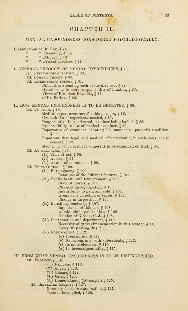 CHAPTER II. MENTAL UNSOUNDNESS CONSIDERED PSYCHOLOGICALLY. Classification of Dr. Ray, \ 74.   Fleniruing, \ 75.   Ellinger, \ 76.   Present Treatise, \ 77. I. GENERAL THEORIES OF MENTAL UNSOUNDNESS, \ 78. 1st. Psychological theory, \ 99. 2d. Somatic theory, \ 80. 3d. Intermediate theory, \ 81. Difficulties attending each of the first two, § 82. Questions as to moral responsibility of lunatics, \ 83. Views of President Edwards, § 84. of Dr. Barlow, § 85. II. HOW MENTAL UNSOUNDNESS IS TO BE DETECTED, \ 86. 1st. By whom, § 86. Medical expert necessary for this purpose, \ 86, Great skill and experience needed, \ 87. Dangers of an inexperienced examiner being baffled, \ 88. Responsibility in law of medical examiner, \ 89. Importance of examiner adapting his manner to patient's condition, §90. Important that legal and medical officers should, in such cases, act in concert, § 92. Manner in which medical witness is to be examined on trial, \ 94. 2d. At what time, \ 95. (1.) Time of act, g 95. (2.) At trial, \ 97. (3.) At and after sentence, \ 98. 3d. By what tests, \ 100. (1.) Physiognomy, \ 100. Relations of the different features, \ 101. (2.) Bodily health and temperament, \ 102. State of bowels, g 102. Physical disorganization, \ 103. Insensibility to pain and cold, \ 104. Irregularity in action of senses, £ 105. Change in disposition, \ 106. (3.) Hereditary tendency, \ 107. Importance of this test, \ 108. Admissible in point of law, \ 108. Opinion of Gibson, C. J., \ 108. (4.) Conversation and deportment, \ 110. Necessity of great circumspection in this respect. § 110. Cases illustrating this, \ 111. (5.) Nature of act, \ 112. (a) Insensibility, § 112. (J) Its incongruity with antecedents, \ 113. (c) Its motivelessness, $ 114. (d) Its inconsequentiality, \ 115. III. FROM WHAT MENTAL UNSOUNDNESS IS TO BE DISTINGUISHED. 1st. Emotioxs, \ 116. (1.) Remorse, \ 116. (2.) Anger, \ 118. (3.) Shame, \ .122. (4.) Grief, \ 124. (5.) Homesickness, (Nostalgia?) \ 125. 2d. Simulated Insanity, \ 127. Necessity for close examination, \ 127. Tests to be applied, \ 128.