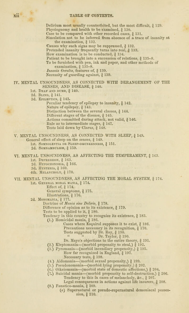 Delirium most usually counterfeited, but the most difficult, \ 129. Physiognomy and health to be examined, \ 130. Case to be compared with other recorded cases, \ 131. Simulation not to be inferred from absence of a trace of insanity at the examination, \ 132. Causes why such signs may be suppressed, \ 132. Pretended insanity frequently turns into real, g 133. How examination is to be conducted, \ 134. Patient to be brought into a succession of relations, \ 135-S. To be furnished with pen, ink and paper, and other methods of examination, \ 135-8. Insania Occulta, features of, § 139. Necessity of guarding against, § 139. IV. MENTAL UNSOUNDNESS, AS CONNECTED WITH DERANGEMENT OF THE SENSES, AND DISEASE, § 140. 1st. Deaf and dumb, \ 140. 2d. Blind, \ 141. 3d. Epileptics, \ 142. Peculiar tendency of epilepsy to insanity, § 142. Nature of epilepsy, § 143. Distinction between the several classes, § 144. Different stages of the disease, \ 145. Actions committed during attack, not valid, § 146. Pule as to intermediate stages, \ 147. Tests laid down by Clarus, § 148. V. MENTAL UNSOUNDNESS, AS CONNECTED WITH SLEEP, \ 149. General effect of sleep on the senses, \ 149. 1st. Somnolentia or Sleep-drunkenness, \ 151. 2d. Somnambulism, \ 159. VI. MENTAL UNSOUNDNESS, AS AFFECTING THE TEMPERAMENT, \ 1G3. 1st. Depression-, \ 163. 2d. Hypochondria, \ 166. 3d. Hysteria, \ 169. 4th. Melancholy, \ 170. VII. MENTAL UNSOUNDNESS, AS AFFECTLNG THE MORAL SYSTEM. \ 174. 1st. General moral mania, \ 174. Effect of, \ 174. General symptoms, \ 175. Illustrations, \ 176. 2d. Monomania, \ 177. Doctrine of Mania sine Delirio, $ 178. Difference of opinion as to its existence, \ 179. Tests to be applied to it, \ 180. Tendency in this country to recognize its existence, § 183. (1.) Homicidal mania, \ 186. Cases where Esquirol supposes it to exist, \ 186. Precautions necessary in its recognition, \ 170. Tests suggested by Dr. Ray, \ 190.   Dr. Taylor, \ 190. Dr. Mayo's objections to the entire theory, \ 191. (2.) Kleptomania—(morbid propensity to steal,) \ 192. (3.) Pyromania—(morbid incendiary propensity,) \ 195. How far recognized in England, \ 197. Necessary tests, \ 198. (4.) Aidomania—(morbid sexual propensity,) \ 199. (.>.) Pseuilonomania—(morbid lying propensity,) \ 202. (6.) Oikeiomania—(morbid Btate of domestic affections,) \ 204. (7.) Suicidal mania—(morbid propensity to self-destruction.) \ 206. Tendency to this in cases of melancholy, fcc, \ 207. Legal consequences in actions against life insurers, § 208. (8.) Fanatico-mania, § 209. ('/) Supernatural or pseudo-supernatural demoniacal posses- sion, \ 210.