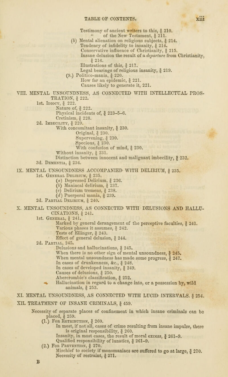Testimony of ancient writers to this, \ 210.  of the New Testament, § 211. (b) Mental alienation on religious subjects, § 214. Tendency of infidelity to insanity. \ 214. Conservative influence of Christianity, § 215. Insane delusion the result of a departure from Christianitv, §216. Illustrations of this, \ 217. Legal bearings of religious insanity, § 219. (9.) Politico-mania. \ 220. How far an epidemic, §221. Causes likely to generate it, 221. VIII. MENTAL UNSOUNDNESS, AS CONNECTED WITH INTELLECTUAL PROS- TEATION, I 222. 1st. Idiocy. \ 222. Nature of, § 222. Physical incidents of, \ 223-5-6. Cretinism, \ 228. 2d. Imbecility, $ 229. With concomitant insanity, \ 230. Original, \ 230. Supervening, \ 230. Specious, \ 230. With confusion of mind, \ 230. Without insanity, §231. Distinction between innocent and malignant imbecility, § 232. 3d. Dementia, \ 234. IX. MENTAL UNSOUNDNESS ACCOMPANIED WITH DELIRIUM, \ 235. 1st. General Delirium, § 235. (a) Depressed Delirium, \ 236. (6) Maniacal delirium, \ 237. (c) Delirium tremens, \ 238. (d) Puerperal mania, \ 239. 2d. Partial Delirium, \ 240. X. MENTAL UNSOUNDNESS, AS CONNECTED WITH DELUSIONS AND HALLU- CLXAT10NS, I 241. 1st. General, § 241. Marked by general derangement of the perceptive faculties, \ 241. Various phases it assumes, \ 242. Tests of Ellinger, § 243. Effect of general delusion, \ 244. 2d. Partial, 245. Delusions and hallucinations, \ 245. When there is no other sign of mental unsoundness, \ 245. When mental unsoundness has made some progress, | 247. In cases of drunkenness, &c, $ 248. In cases of developed insanity, \ 249. Causes of delusions, \ 250. Abercrombiers classification, \ 252. «t Hallucination in regard to a change into, or a possession by, wild animals, \ 253. XI. MENTAL UNSOUNDNESS, AS CONNECTED WITH LUCID INTERVALS. § 254. XII. TREATMENT OF INSANE CRDIINALS, § 459. Necessity of separate places of confinement in which insane criminals can be placed, | 259. (1.) For Retribution, \ 260. In most, if not all, cases of crime resulting from insane impulse, there is original responsibility, § 260. Insanity, in most cases, the result of moral excess, § 261-9. Qualified responsibility of lunatics, \ 261-9. (2.) For Prevention, \ 270. Mischief to society if monomaniacs are suffered to go at large, \ 270. Necessity of restraint, \ 271. B