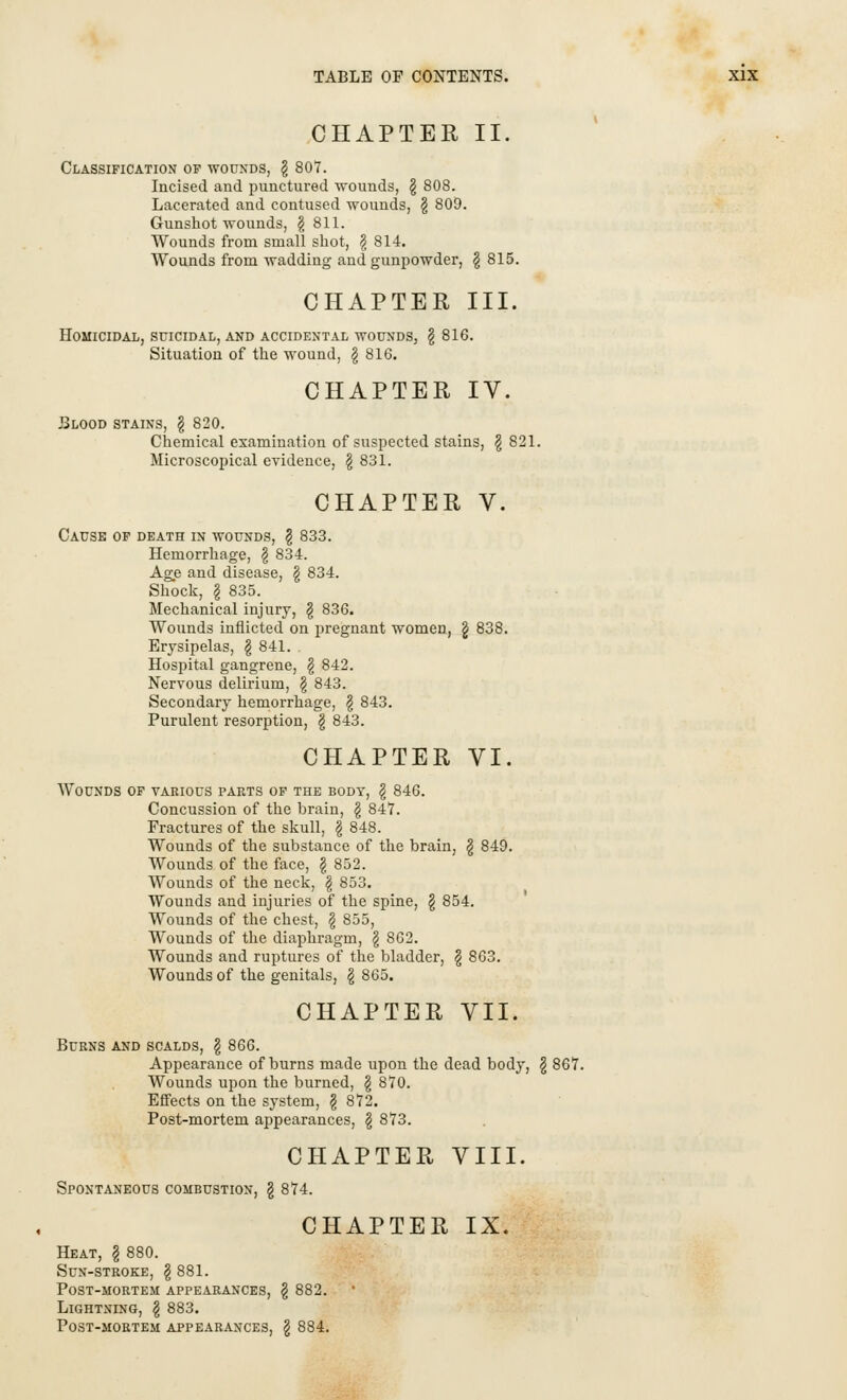 CHAPTER II. Classification of wounds, \ 807. Incised and punctured wounds, § 808. Lacerated and contused wounds, \ 809. Gunshot wounds, \ 811. Wounds from small shot, \ 814. Wounds from wadding and gunpowder, \ 815. CHAPTER III. Homicidal, suicidal, and accidental wounds, \ 816. Situation of the wound, £ 816. CHAPTER IV. Blood stains, \ 820. Chemical examination of suspected stains, \ 821. Microscopical evidence, $ 831. CHAPTER V. Cause of death in wounds, § 833. Hemorrhage, $ 834. Age and disease, \ 834. Shock, I 835. Mechanical injury, § 836. Wounds inflicted on pregnant women, g 838. Erysipelas, \ 841. Hospital gangrene, \ 842. Nervous delirium, \ 843. Secondary hemorrhage, \ 843. Purulent resorption, § 843. CHAPTER VI. Wounds of various parts of the body, § 846. Concussion of the brain, \ 847. Fractures of the skull, \ 848. Wounds of the substance of the brain, g 849. Wounds of the face, \ 852. Wounds of the neck, \ 853. Wounds and injuries of the spine, § 854. Wounds of the chest, § 855, Wounds of the diaphragm, \ 862. Wounds and ruptures of the bladder, \ 863. Wounds of the genitals, § 865. CHAPTER VII. Burns and scalds, \ 866. Appearance of burns made upon the dead body, \ 867. Wounds upon the burned, \ 870. Effects on the system, § 872. Post-mortem appearances, \ 873. CHAPTER VIII. Spontaneous combustion, § 874. CHAPTER IX. Heat, § 880. Sun-stroke, § 881. Post-mortem appearances, § 882. Lightning, \ 883. Post-mortem appearances, § 884.