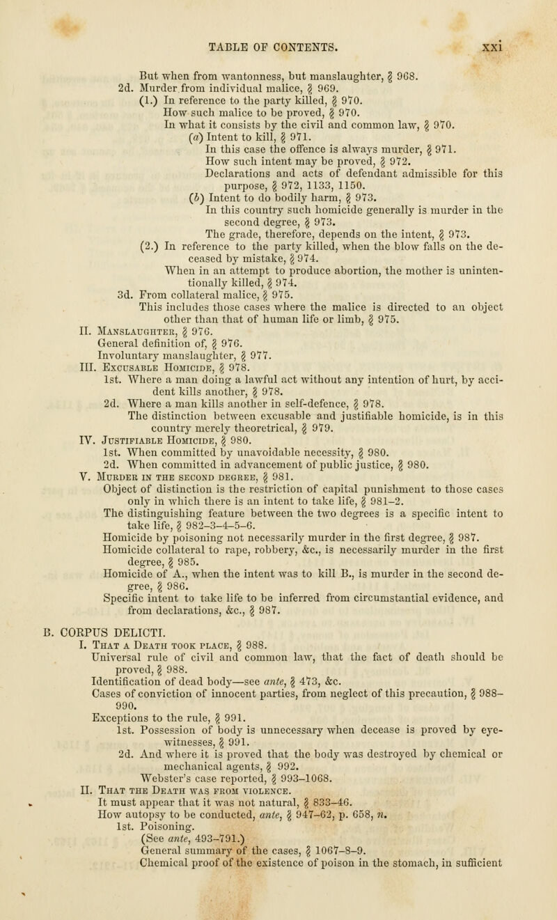 But when from wantonness, but manslaughter, § 968. 2d. Murder.from individual malice, £ 969. (1.) In reference to the party killed, \ 970. How such malice to be proved, \ 970. In what it consists by the civil and common law, \ 970. (a) Intent to kill, \ 971. In this case the offence is always murder, \ 971. How such intent may be proved, \ 972. Declarations and acts of defendant admissible for this purpose, \ 972, 1133, 1150. (6) Intent to do bodily harm, \ 973. In this country such homicide generally is murder in the second degree, \ 973. The grade, therefore, depends on the intent, \ 973. (2.) In reference to the party killed, when the blow falls on the de- ceased by mistake, \ 974. When in an attempt to produce abortion, the mother is uninten- tionally killed, I 974. 3d. From collateral malice, \ 975. This includes those cases where the malice is directed to an object other than that of human life or limb, \ 975. II. Manslaughter, \ 976. General definition of, \ 976. Involuntary manslaughter, \ 977. III. Excusable Homicide, \ 978. 1st. Where a man doing a lawful act without any intention of hurt, by acci- dent kills another, \ 978. 2d. Where a man kills another in self-defence, § 978. The distinction between excusable and justifiable homicide, is in this country merely theoretrical, \ 979. IV. Justifiable Homicide, § 980. 1st. When committed by unavoidable necessity, \ 980. 2d. When committed in advancement of public justice, $ 980. V. Murder in the second degree, \ 981. Object of distinction is the restriction of capital punishment to those cases only in which there is an intent to take life, § 981-2. The distinguishing feature between the two degrees is a specific intent to take life, \ 982-3-4-5-6. Homicide by poisoning not necessarily murder in the first degree, \ 987. Homicide collateral to rape, robbery, &c, is necessarily murder in the first degree, \ 985. Homicide of A., when the intent was to kill B., is murder in the second de- gree, \ 986. Specific intent to take life to be inferred from circumstantial evidence, and from declarations, &c, \ 987. B. CORPUS DELICTI. I. That a Death took place, \ 988. Universal rule of civil and common law, that the fact of death should be proved,\ 988. Identification of dead body—see ante, \ 473, &c. Cases of conviction of innocent parties, from neglect of this precaution, $ 988- 990. Exceptions to the rule, \ 991. 1st. Possession of body is unnecessary when decease is proved by eye- witnesses, § 991. 2d. And where it is proved that the body was destroyed by chemical or mechanical agents, \ 992. Webster's case reported, $ 993-1068. II. That the Death was from violence. It must appear that it was not natural, \ 833-46. How autopsy to be conducted, ante, \ 947-62, p. 658, n. 1st. Poisoning. (See ante, 493-791.) General summary of the cases, \ 1067-8-9. Chemical proof of the existence of poison in the stomach, in sufficient