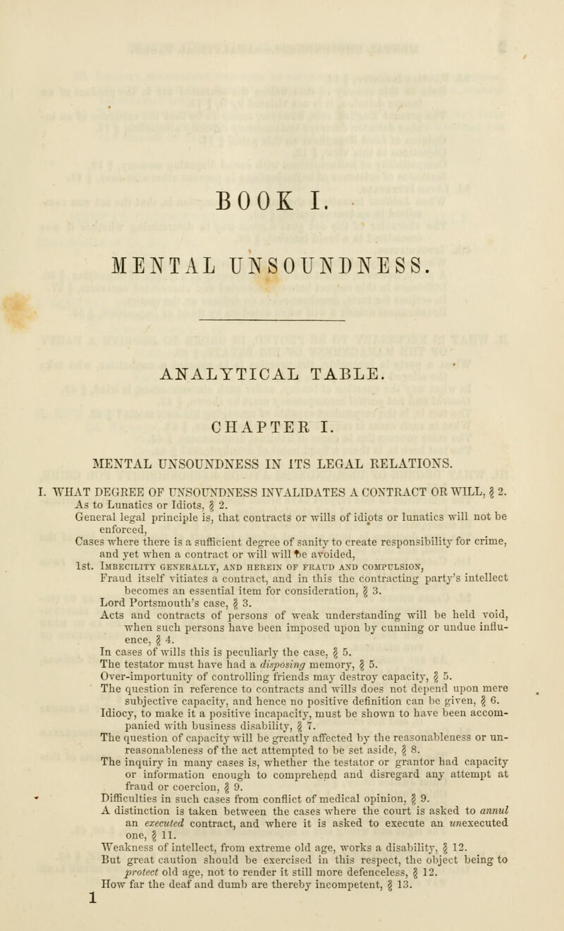 MENTAL UNSOUNDNESS. ANALYTICAL TABLE. CHAPTER I. MENTAL UNSOUNDNESS IN ITS LEGAL RELATIONS. I. WHAT DEGREE OF UNSOUNDNESS INVALIDATES A CONTRACT OR WILL, § 2. As to Lunatics or Idiots, \ 2. General legal principle is, that contracts or -wills of idiots or lunatics will not be enforced, Cases where there is a sufficient degree of sanity to create responsibility for crime, and yet when a contract or will will tie avoided, 1st. Imbecility generally, and herein of fraud and compulsion, Fraud itself vitiates a contract, and in this the contracting party's intellect becomes an essential item for consideration, \ 3. Lord Portsmouth's case, § 3. Acts and contracts of persons of weak understanding -will be held void, when such persons have been imposed upon by cunning or undue influ- ence, \ 4. In cases of wills this is peculiarly the case, § 5. The testator must have had a disposing memory, § 5. Over-importunity of controlling friends may destroy capacity, \ 5. The question in reference to contracts and wills does not depend upon mere subjective capacity, and hence no positive definition can be given, \ 6. Idiocy, to make it a positive incapacity, must be shown to have been accom- panied with business disability, $ 7. The question of capacity will be greatly affected by the reasonableness or un- reasonableness of the act attempted to be set aside, \ 8. The inquiry in many cases is, whether the testator or grantor had capacity or information enough to comprehend and disregard any attempt at fraud or coercion, \ 9. Difficulties in such cases from conflict of medical opinion, \ 9. A distinction is taken between the cases where the court is asked to annul an executed contract, and where it is asked to execute an wrcexecuted one, | 11. Weakness of intellect, from extreme old age, works a disability, \ 12. But great caution should be exercised in this respect, the object being to protect old age, not to render it still more defenceless, g 12. How far the deaf and dumb are thereby incompetent, \ 13.