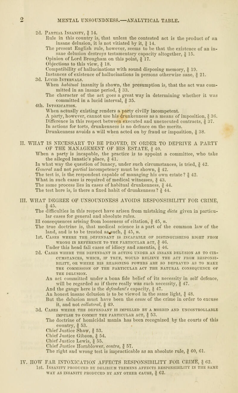 2d. Partial Insanity, \ 14. Rule in this country is, that unless the contested act is the product of an insane delusion, it is not vitiated by it, \ 14. The present English rule, however, seems to be that the existence of an in- sane delusion destroys testamentary capacity altogether, $ 15. Opinion of Lord Brougham on this point, £ 17. Objections to this view, \ 18. Compatibility of hallucinations with sound disposing memory, \ 19. Instances of existence of hallucinations in persons otherwise sane, \ 21. 3d. Lucid Intervals. When habitual insanity is shown, the presumption is, that the act was com- mitted in an insane period, \ 33. The character of the act goes a great way in determining whether it was committed in a lucid interval, \ 35. 4th. Intoxication. When actually existing renders a party civilly incompetent. A party, however, cannot use his drunkenness as a means of imposition, \ 36. Difference in this respect between executed and unexecuted contracts, § 37. In actions for torts, drunkenness is no defence on the merits. Drunkenness avoids a will when acted on by fraud or imposition, \ 38. II. WHAT IS NECESSARY TO BE PROVED, IN ORDER TO DEPRIVE A PARTY OF THE MANAGEMENT OF HIS ESTATE, \ 40. When a part}r is incapable, the practice is to appoint a committee, who take the alleged lunatic's place, \ 41. In what way the cpuestion of lunacy, under such circumstances, is tried, \ 42. General and not partial incompetency must be shown, \ 42. The test is, is the respondent capable of managing his own estate? \ 42. What in such cases is required of medical witnesses, \ 43. The same process lies in cases of habitual drunkenness, \ 44. The test here is, is there a fixed habit of drunkenness ? \ 44. III. WHAT DEGREE OF UNSOUNDNESS AVOIDS RESPONSIBILITY FOR CRIME, \ 45. The difficulties in this respect have arisen from mistaking dicta given in particu- lar cases for general and absolute rules. Ill consequences arising from looseness of citation, § 45, n. The true doctrine is, that medical science is a part of the common law of the land, and is to be treated as^uch, \ 45, n. 1st. Cases where the defendant is incapable of distinguishing right from WRONG IN REFERENCE TO THE PARTICULAR ACT, \ 46. Under this head fall cases of idiocy and amentia, \ 46. 2d. Cases where the defendant is acting under an insane delusion as to cir- cumstances, WHICH, IF TRUE, WOULD RELIEA'E THE ACT FROM RESPONSI- BILITY, OR WHERE HIS REASONING POWERS ARE SO DEPRAVED AS TO MAKE THE COMMISSION OF THE PARTICULAR ACT THE NATURAL CONSEQUENCE OF THE DELUSION. An act committed under a bona fide belief of its necessity in self defence, will be regarded as if there really was such necessity, \ 47. And the gauge here is the defendant's capacity, § 47. An honest insane delusion is to be viewed in the same light, \ 48. But the delusion must have been the cause of the crime in order to excuse it, and not collateral, \ 49. 3d. Cases where the defendant is impelled by a morbid and uncontrollable IMPULSE TO COMMIT THE PARTICULAR ACT, \ 53. The doctrine of homicidal mania has been recognized by the courts of this country, \ 53. Chief Justice Shaw, \ 53. Chief Justice Gibson, \ 54. Chief Justice Lewis, \ 55. Chief Justice Hornblower, contra, § 57. The right and wrong test is impracticable as an absolute rule, g 60, 61. IV. HOW FAR INTOXICATION AFFECTS RESPONSIBILITY FOR CRIME, g 62. 1st. Insanity produced by delirium tremens affects responsibility in tiik same WAY AS INSANITY PRODUCED BY ANY OTHER CAUSE, \ 62.