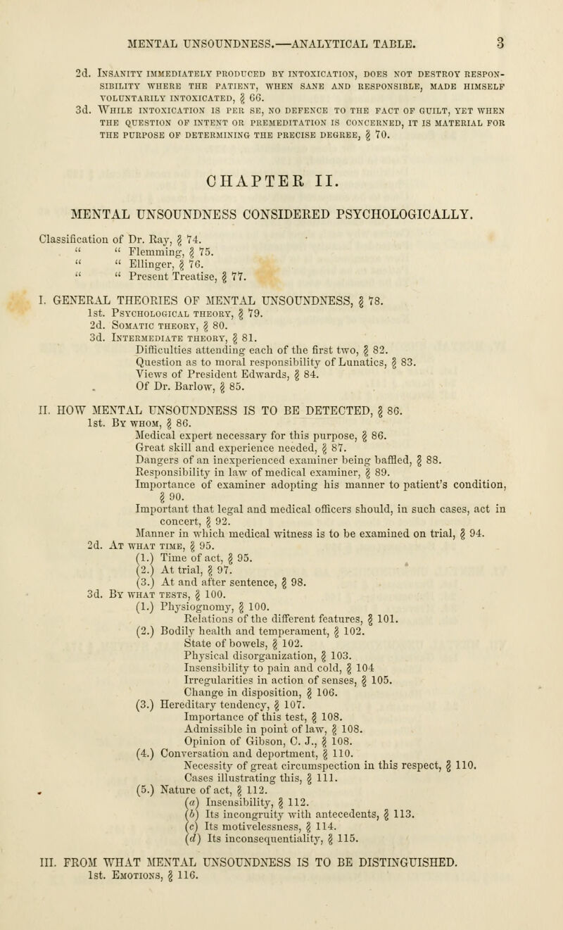 2d. Insanity immediately produced by intoxication, does not destroy respon- sibility WHERE THE PATIENT, WHEN SANE AND RESPONSIBLE, MADE HIMSELF VOLUNTARILY INTOXICATED, § 66. 3d. While intoxication is per se, no defence to the fact of guilt, yet when THE QUESTION OF INTENT OR PREMEDITATION IS CONCERNED, IT IS MATERIAL FOR THE PURPOSE OF DETERMINING THE PRECISE DEGREE, § TO. CHAPTER II. MENTAL UNSOUNDNESS CONSIDERED PSYCHOLOGICALLY. Classification of Dr. Ray, § 74.   Flemming, \ 75.   Ellinger, § 76.   Present Treatise, § 77. I. GENERAL THEORIES OF MENTAL UNSOUNDNESS, § 78. 1st. Psychological theory, § 79. 2d. Somatic theory, § 80. 3d. Intermediate theory, § 81. Difficulties attending each of the first two, § 82. Question as to moral responsibility of Lunatics, § 83. Views of President Edwards, § 84. Of Dr. Barlow, § 85. II. HOW MENTAL UNSOUNDNESS IS TO BE DETECTED, § 86. 1st. By whom, § 86. Medical expert necessary for this purpose, § 86. Great skill and experience needed, § 87. Dangers of an inexperienced examiner being baffled, § 88. Responsibility in law of medical examiner, § 89. Importance of examiner adopting his manner to patient's condition, §90. Important that legal and medical officers should, in such cases, act in concert, § 92. Manner in which medical witness is to be examined on trial, § 94. 2d. At what time, § 95. (1.) Time of act, § 95. (2.) At trial, § 97. (3.) At and after sentence, § 98. 3d. By what tests, § 100. (1.) Physiognomy, § 100. Relations of the different features, § 101. (2.) Bodily health and temperament, § 102. State of bowels, § 102. Physical disorganization, § 103. Insensibility to pain and cold, § 104 Irregularities in action of senses, § 105. Change in disposition, § 106. (3.) Hereditary tendency, § 107. Importance of this test, § 108. Admissible in point of law, § 108. Opinion of Gibson, C. J., § 108. (4.) Conversation and deportment, | 110. Necessity of great circumspection in this respect, § 110. Cases illustrating this, §111. (5.) Nature of act, § 112. (a) Insensibility, § 112. (b) Its incongruity with antecedents, § 113. \c) Its motivelessness, § 114. (d) Its inconsequentially, § 115. III. FROM WHAT MENTAL UNSOUNDNESS IS TO BE DISTINGUISHED. 1st. Emotions, § 116.