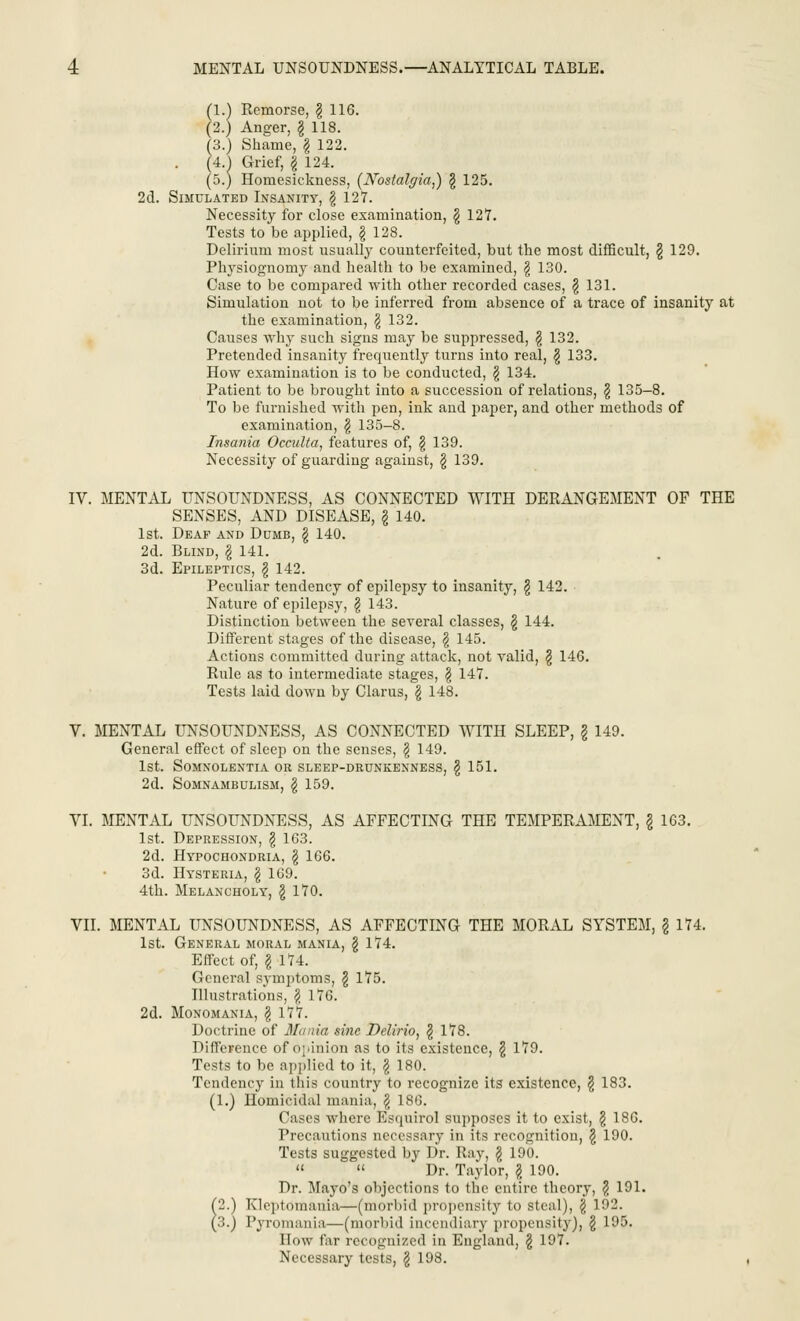 (1.) Remorse, § 116. (2.) Anger, \ 118. (3.) Shame, g 122. (4.) Grief, | 124. (5.) Homesickness, [Nostalgia,) \ 125. 2d. Simulated Insanity, § 127. Necessity for close examination, \ 127. Tests to be applied, \ 128. Delirium most usually counterfeited, but the most difficult, § 129. Physiognomy and health to be examined, \ 130. Case to be compared with other recorded cases, $ 131. Simulation not to be inferred from absence of a trace of insanity at the examination, $ 132. Causes why such signs may be suppressed, \ 132. Pretended insanity frequently turns into real, § 133. How examination is to be conducted, \ 134. Patient to be brought into a succession of relations, \ 135-8. To be furnished with pen, ink and paper, and other methods of examination, § 135-8. Insania Occulta, features of, \ 139. Necessity of guarding against, § 139. IV. MENTAL UNSOUNDNESS, AS CONNECTED WITH DERANGEMENT OF THE SENSES, AND DISEASE, § 140. 1st. Deaf and Dumb, \ 140. 2d. Blind, \ 141. 3d. Epileptics, I 142. Peculiar tendency of epilepsy to insanity, § 142. Nature of epilepsy, $ 143. Distinction between the several classes, § 144. Different stages of the disease, \ 145. Actions committed during attack, not valid, \ 146. Rule as to intermediate stages, \ 147. Tests laid down by Clarus, § 148. V. MENTAL UNSOUNDNESS, AS CONNECTED WITH SLEEP, \ 149. General effect of sleep on the senses, § 149. 1st. Somnolentia or sleep-drunkenness, \ 151. 2d. Somnambulism, \ 159. VI. MENTAL UNSOUNDNESS, AS AFFECTING THE TEMPERAMENT, \ 163. 1st. Depression, § 163. 2d. Hypochondria, \ 166. 3d. Hysteria, \ 169. 4th. Melancholy, \ 170. VII. MENTAL UNSOUNDNESS, AS AFFECTING THE MORAL SYSTEM, § 174. 1st. General moral mania, \ 174. Effect of, I 174. General symptoms, \ 175. Illustrations, \ 176. 2d. Monomania, \ 177. Doctrine of Mania sine .Delirio, $ 178. Difference of opinion as to its existence, $ 179. Tests to be applied to it, \ 180. Tendency in this country to recognize its existence, § 183. (1.) Homicidal mania, $ 186. Cases where Esquirol supposes it to exist, \ 186. Precautions necessary in its recognition, \ 190. Tests suggested by Dr. Ray, \ 190.   Dr. Taylor, \ 190. Dr. Mayo's objections to the entire theory, £ 191. (2.) Kleptomania—(morbid propensity to steal), \ 192. (3.) Pyromania—(morbid incendiary propensity), § 195. How far recognized in England, \ 197. Necessary tests, \ 198.