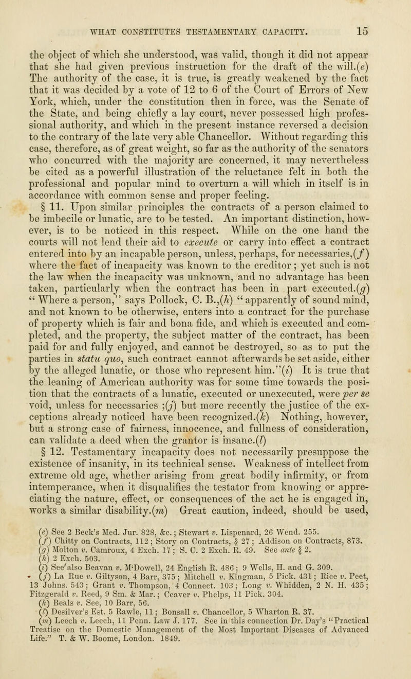 the object of which she understood, was valid, though it did not appear that she had given previous instruction for the draft of the will.(g) The authority of the case, it is true, is greatly weakened by the fact that it was decided by a vote of 12 to 6 of the Court of Errors of New York, which, under the constitution then in force, was the Senate of the State, and being chiefly a lay court, never possessed high profes- sional authority, and which in the present instance reversed a decision to the contrary of the late very able Chancellor. Without regarding this case, therefore, as of great weight, so far as the authority of the senators who concurred with the majority are concerned, it may nevertheless be cited as a powerful illustration of the reluctance felt in both the professional and popular mind to overturn a will which in itself is in accordance with common sense and proper feeling. § 11. Upon similar principles the contracts of a person claimed to be imbecile or lunatic, are to be tested. An important distinction, how- ever, is to be noticed in this respect. While on the one hand the courts will not lend their aid to execute or carry into effect a contract entered into by an incapable person, unless, perhaps, for necessaries,(/) where the fact of incapacity was known to the creditor; yet such is not the law when the incapacity was unknown, and no advantage has been taken, particularly when the contract has been in part executed.(g) Where a person, says Pollock, C. B.,(7t) apparently of sound mind, and not known to be otherwise, enters into a contract for the purchase of property which is fair and bona fide, and which is executed and com- pleted, and the property, the subject matter of the contract, has been paid for and fully enjoyed, and cannot be destroyed, so as to put the parties in static quo, such contract cannot afterwards be set aside, either by the alleged lunatic, or those who represent him.(z) It is true that the leaning of American authority was for some time towards the posi- tion that the contracts of a lunatic, executed or unexecuted, were per se void, unless for necessaries ;(J) but more recently the justice of the ex- ceptions already noticed have been recognized.(Jc) Nothing, however, but a strong case of fairness, innocence, and fullness of consideration, can validate a deed when the grantor is insane.(I) § 12. Testamentary incapacity does not necessarily presuppose the existence of insanity, in its technical sense. Weakness of intellect from extreme old age, whether arising from great bodily infirmity, or from intemperance, when it disqualifies the testator from knowing or appre- ciating the nature, effect, or consequences of the act he is engaged in, works a similar disability, (m) Great caution, indeed, should be used, (e) See 2 Beck's Med. Jar. 828, &c.; Stewart v. Lispenard, 26 Wend. 255. (/) Chitty on Contracts, 112 ; Story on Contracts, \ 27; Addison on Contracts, 873. (ff) Molton v. Camroux, 4 Excb. 17 ; S. C. 2 Exch. R. 49. See ante § 2. (h) 2 Exch. 503. (e) See'also Beavan v. M'Dowell, 24 English R. 486; 9 Wells, H. and G. 309. «• (/) La Rue v. Giltyson, 4 Barr, 375 ; Mitchell v. Kingman, 5 Pick. 431; Rice v. Peet, 13 Johns. 543 ; Grant v. Thompson, 4 Connect. 103 ; Long v. Whidden, 2 N. H. 435 ; Fitzgerald v. Reed, 9 Sm. & Mar.; Ceaver v. Phelps, 11 Pick. 304. (k) Beals v. See, 10 Barr, 56. (J) Desilver's Est. 5 Rawle, 11; Bonsall v. Chancellor, 5 Wharton R. 37. (m) Leech v. Leech, 11 Penn. Law J. 177. See in this connection Dr. Day's Practical Treatise on the Domestic Management of the Most Important Diseases of Advanced Life. T. & W. Boome, London. 1849.