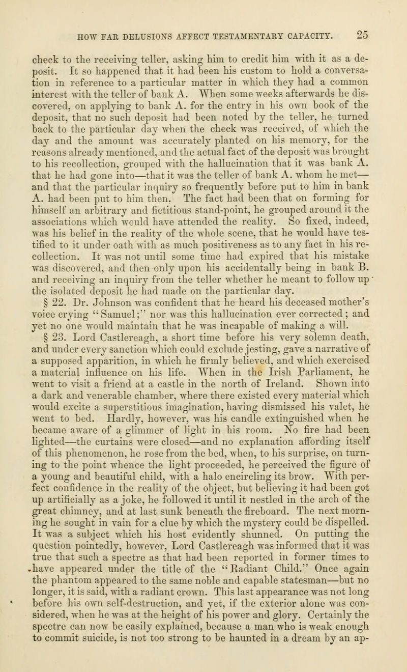 check to the receiving teller, asking him to credit him with it as a de- posit. It so happened that it had been his custom to hold a conversa- tion in reference to a particular matter in which they had a common interest with the teller of bank A. When some weeks afterwards he dis- covered, on applying to bank A. for the entry in his own book of the deposit, that no such deposit had been noted by the teller, he turned back to the particular day when the check was received, of which the day and the amount was accurately planted on his memory, for the reasons already mentioned, and the actual fact of the deposit was brought to his recollection, grouped with the hallucination that it was bank A. that he had gone into—that it was the teller of bank A. whom he met— and that the particular inquiry so frequently before put to him in bank A. had been put to him then. The fact had been that on forming for himself an arbitrary and fictitious stand-point, he grouped around it the associations which would have attended the reality. So fixed, indeed, was his belief in the reality of the whole scene, that he would have tes- tified to it under oath with as much positiveness as to any fact in his re- collection. It was not until some time had expired that his mistake was discovered, and then only upon his accidentally being in bank B. and receiving an inquiry from the teller whether he meant to follow up ' the isolated deposit he had made on the particular day. § 22. Dr. Johnson was confident that he heard his deceased mother's voice crying Samuel; nor was this hallucination ever corrected; and yet no one would maintain that he was incapable of making a will. § 23. Lord Castlereagh, a short time before his very solemn death, and under every sanction which could exclude jesting, gave a narrative of a supposed apparition, in which he firmly believed, and which exercised a material influence on his life. When in the Irish Parliament, he went to visit a friend at a castle in the north of Ireland. Shown into a dark and venerable chamber, where there existed every material which would excite a superstitious imagination, having dismissed his valet, he went to bed. Hardly, however, was his candle extinguished when he became aware of a glimmer of light in his room. No fire had been lighted—the curtains were closed—and no explanation affording itself of this phenomenon, he rose from the bed, when, to his surprise, on turn- ing to the point whence the light proceeded, he perceived the figure of a young and beautiful child, with a halo encircling its brow. With per- fect confidence in the reality of the object, but believing it had been got up artificially as a joke, he followed it until it nestled in the arch of the great chimney, and at last sunk beneath the fireboard. The next morn- ing he sought in vain for a clue by which the mystery could be dispelled. It was a subject which his host evidently shunned. On putting the question pointedly, however, Lord Castlereagh was informed that it was true that such a spectre as that had been reported in former times to -have appeared under the title of the Radiant Child. Once again the phantom appeared to the same noble and capable statesman—but no longer, it is said, with a radiant crown. This last appearance was not long before his own self-destruction, and yet, if the exterior alone was con- sidered, when he was at the height of his power and glory. Certainly the spectre can now be easily explained, because a man who is weak enough to commit suicide, is not too strong to be haunted in a dream by an ap-