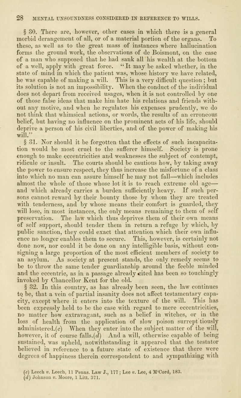 § 30. There are, however, other cases in which there is a general morbid derangement of all, or of a material portion of the organs. To these, as well as to the great mass of instances where hallucination forms the ground work, the observations of de Boismont, on the case of a man who supposed that he had sank all his wealth at the bottom of a well, apply with great force. It may be asked whether, in the state of mind in which the patient was, whose history we have related, he was capable of making a will. This is a very difficult question ; but its solution is not an impossibility. When the conduct of the individual does not depart from received usages, when it is not controlled by one of those false ideas that make him hate his relations and friends with- out any motive, and when he regulates his expenses prudently, we do not think that whimsical actions, or words, the results of an erroneous belief, but having no influence on the prominent acts of his life, should deprive a person of his civil liberties, and of the power of making his will. § 81. Nor should it be forgotten that the effects of such incapacita- tion would be most cruel to the sufferer himself. Society is prone enough to make eccentricities and weaknesses the subject of contempt, ridicule or insult. The courts should be cautious how, by taking away the power to ensure respect, they thus increase the misfortune of a class into which no man can assure himself he may not fall—which includes almost the whole of those whose lot it is to reach extreme old age— and which already carries a burden sufficiently heavy. If such per- sons cannot reward by their bounty those by whom they are treated with tenderness, and by whose means their comfort is guarded, they will lose, in most instances, the only means remaining to them of self preservation. The law which thus deprives them of their own means of self support, should tender them in return a refuge by which, by public sanction, they could exact that attention which their own influ- ence no longer enables them to secure. This, however, is certainly not done now, nor could it be done on any intelligible basis, without con- signing a large proportion of the most efficient members of society to an asylum. As society at present stands, the only remedy seems to be to throw the same tender guardianship around the feeble minded and the eccentric, as in a passage already cited has been so touchingly invoked by Chancellor Kent for the old. § 32. In this country, as has already been seen, the law continues to be, that a vein of partial insanity does not affect testamentary capa- city, except where it enters into the texture of the will. This has been expressly held to be the case with regard to mere eccentricities, no matter how extravagant, such as a belief in witches, or in the loss of health from the application of slow poison surrept'tiously administered.(c) When they enter into the subject matter of the will, however, it of course falls.(d) And a will, otherwise capable of being sustained, was upheld, notwithstanding it appeared that the testator believed in reference to a future state of existence that there were degrees of happiness therein correspondent to and sympathizing with (c) Leech v. Leech, 11 Penns. Law J., 177; Lee v. Lee, 4 M'Cord, 183. (d) Johnson v. Moore, 1 Litt. 371.