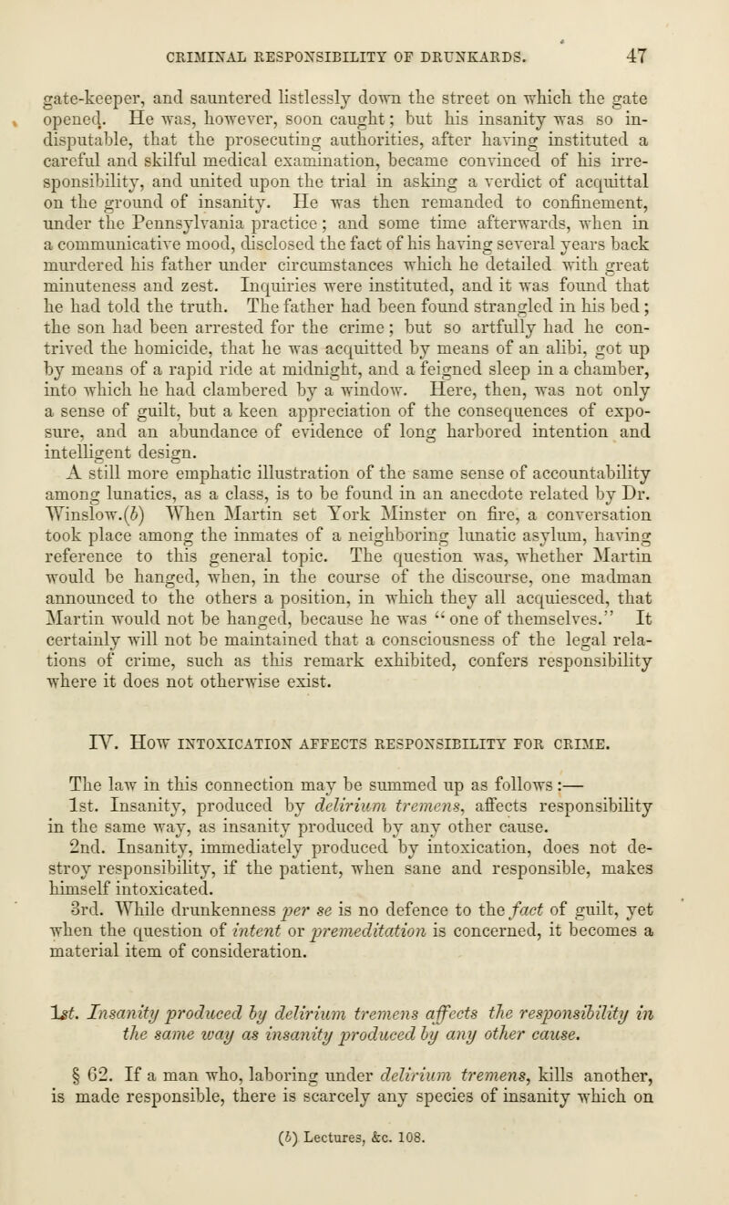 gate-keeper, and sauntered listlessly down the street on which the gate opened.. He was, however, soon caught; but his insanity was so in- disputable, that the prosecuting authorities, after having instituted a careful and skilful medical examination, became convinced of his irre- sponsibility, and united upon the trial in asking a verdict of acquittal on the ground of insanity. He was then remanded to confinement, under the Pennsylvania practice; and some time afterwards, when in a communicative mood, disclosed the fact of his having several years back murdered his father under circumstances which he detailed with rrreat O minuteness and zest. Inquiries were instituted, and it was found that he had told the truth. The father had been found strangled in his bed; the son had been arrested for the crime ; but so artfully had he con- trived the homicide, that he was acquitted by means of an alibi, got up by means of a rapid ride at midnight, and a feigned sleep in a chamber, into which he had clambered by a window. Here, then, was not only a sense of guilt, but a keen appreciation of the consequences of expo- sure, and an abundance of evidence of long harbored intention and intelligent design. A still more emphatic illustration of the same sense of accountability among lunatics, as a class, is to be found in an anecdote related by Dr. Winslow.(6) When Martin set York Minster on fire, a conversation took place among the inmates of a neighboring lunatic asylum, having reference to this general topic. The question was, whether Martin would be hanged, when, in the course of the discourse, one madman announced to the others a position, in which they all acquiesced, that Martin would not be hanged, because he was  one of themselves. It certainly will not be maintained that a consciousness of the legal rela- tions of crime, such as this remark exhibited, confers responsibility where it does not otherwise exist. IV. HOW INTOXICATION AFFECTS RESPONSIBILITY FOR CRIME. The law in this connection may be summed up as follows:— 1st. Insanity, produced by delirium tremens, affects responsibility in the same way, as insanity produced by any other cause. 2nd. Insanity, immediately produced by intoxication, does not de- stroy responsibility, if the patient, when sane and responsible, makes himself intoxicated. 3rd. While drunkenness per se is no defence to the fact of guilt, yet when the question of intent or premeditation is concerned, it becomes a material item of consideration. 1st. Insanity produced by delirium tremens affects the responsibility in the same ivay as insanity produced by any other cause. § 62. If a man who, laboring under delirium tremens, kills another, is made responsible, there is scarcely any species of insanity which on (6) Lectures, &c. 108.