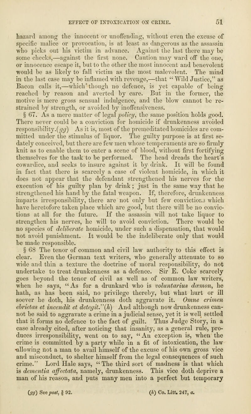 hazard among the innocent or unoffending, without even the excuse of specific malice or provocation, is at least as dangerous as the assassin who picks out his victim in advance. Against the last there may be some checks,—against the first none. Caution may ward off the one, or innocence escape it, but to the other the most innocent and benevolent would be as likely to fall victim as the most malevolent. The mind in the last case may be inflamed with revenge,—that  Wild Justice, as Bacon calls it,—which'though no defence, is yet capable of being reached by reason and averted by care. But in the former, the motive is mere gross sensual indulgence, and the blow cannot be re- strained by strength, or avoided by inoffensiveness. § 67. As a mere matter of legal policy, the same position holds good. There never could be a conviction for homicide if drunkenness avoided responsibility.(gg) As it is, most of the premeditated homicides are com- mitted under the stimulus of liquor. The guilty purpose is at first se- dately conceived, but there are few men whose temperaments are so firmly knit as to enable them to enter a scene of blood, without first fortifying themselves for the task to be performed. The head dreads the heart's cowardice, and seeks to insure against it by drink. It will be found in fact that there is scarcely a case of violent homicide, in which it does not appear that the defendant strengthened his nerves for the execution of his guilty plan by drink; just in the same way that he strengthened his hand by the fatal weapon. If, therefore, drunkenness imparts irresponsibility, there are not only but few conviction3 which have heretofore taken place which are good, but there will be no convic- tions at all for the future. If the assassin will not take liquor to strengthen his nerves, he will to avoid conviction. There would be no species of deliberate homicide, under such a dispensation, that would not avoid punishment. It would be the indeliberate only that would be made responsible. § 68 The tenor of common and civil law authority to this effect is clear. Even the German text writers, who generally attenuate to so wide and thin a texture the doctrine of moral responsibility, do not undertake to treat drunkenness as a defence. Sir E. Coke scarcely goes beyond the tenor of civil as well as of common law writers, when he says, As for a drunkard who is voluntarius damion, he hath, as has been said, no privilege thereby, but what hurt or ill soever he doth, his drunkenness doth aggravate it. Omne crimen ebrietas et incendit et detegit.(li) And although now drunkenness can- not be said to aggravate a crime in a judicial sense, yet it is well settled that it forms no defence to the fact of guilt. Thus Judge Story, in a case already cited, after noticing that insanity, as a general rule, pro- duces irresponsibility, went on to say, An exception is, when the crime is committed by a party while in a fit of intoxication, the law -allowing not a man to avail himself of the excuse of his own gross vice and misconduct, to shelter himself from the legal consequences of such crime. Lord Hale says, The third sort of madness is that which is dementia affectata, namely, drunkenness. This vice doth deprive a man of his reason, and puts many men into a perfect but temporary (99) See post, I 92. (k) Co. Litt. 247, a.