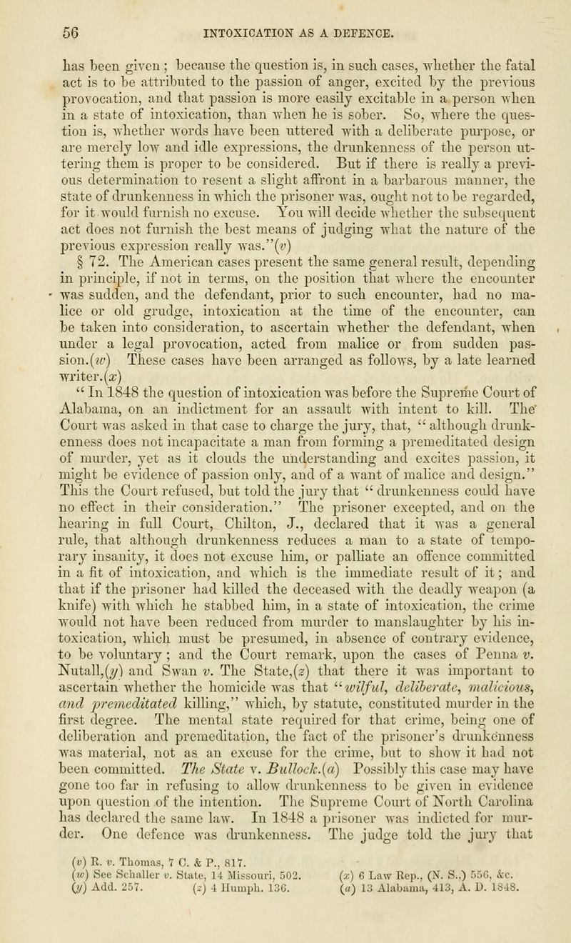 lias been given ; because the question is, in such cases, -whether the fatal act is to be attributed to the passion of anger, excited by the previous provocation, and that passion is more easily excitable in a person when in a state of intoxication, than when he is sober. So, where the ques- tion is, whether words have been uttered with a deliberate purpose, or are merely low and idle expressions, the drunkenness of the person ut- tering thern is proper to be considered. But if there is really a previ- ous determination to resent a slight affront in a barbarous manner, the state of drunkenness in which the prisoner was, ought not to be regarded, for it would furnish no excuse. You will decide whether the subsequent act does not furnish the best means of judging what the nature of the previous expression really was.(i>) § 72. The American cases present the same general result, depending in principle, if not in terms, on the position that where the encounter was sudden, and the defendant, prior to such encounter, had no ma- lice or old grudge, intoxication at the time of the encounter, can be taken into consideration, to ascertain whether the defendant, when under a legal provocation, acted from malice or from sudden pas- sion.(tt') These cases have been arranged as follows, by a late learned writer, (x) In 1848 the question of intoxication was before the Supreme Court of Alabama, on an indictment for an assault with intent to kill. The' Court was asked in that case to charge the jury, that, although drunk- enness does not incapacitate a man from forming a premeditated design of murder, yet as it clouds the understanding and excites passion, it might be evidence of passion only, and of a want of malice and design. This the Court refused, but told the jury that drunkenness could have no effect in their consideration. The prisoner excepted, and on the hearing in full Court, Chilton, J., declared that it was a general rule, that although drunkenness reduces a man to a state of tempo- rary insanity, it does not excuse him, or palliate an offence committed in a fit of intoxication, and which is the immediate result of it; and that if the prisoner had killed the deceased with the deadly weapon (a knife) with which he stabbed him, in a state of intoxication, the crime would not have been reduced from murder to manslaughter by his in- toxication, which must be presumed, in absence of contrary evidence, to be voluntary ; and the Court remark, upon the cases of Penna v. Nutall,(?/) and Swan v. The State,(z) that there it was important to ascertain whether the homicide was that toilful, deliberate, malicious, and premeditated killing, which, by statute, constituted murder in the first degree. The mental state required for that crime, being one of deliberation and premeditation, the fact of the prisoner's drunkenness was material, not as an excuse for the crime, but to show it had not been committed. The State v. BulloeJc.(a) Possibly this case may have gone too far in refusing to allow drunkenness to be given in evidence upon question of the intention. The Supreme Court of North Carolina has declared the same law. In 1848 a prisoner was indicted for mur- der. One defence was drunkenness. The judge told the jury that (v) R. v. Thomas, 7 C. & P., 817. (w) See Schaller v. State, 14 Missouri, 502. (x) 6 Law Rep., (N. S.,) 55G, &c. (jj) Add. 257. (z) 4 Humph. 13G. (</) 13 Alabama, 413, A. D. 1848.