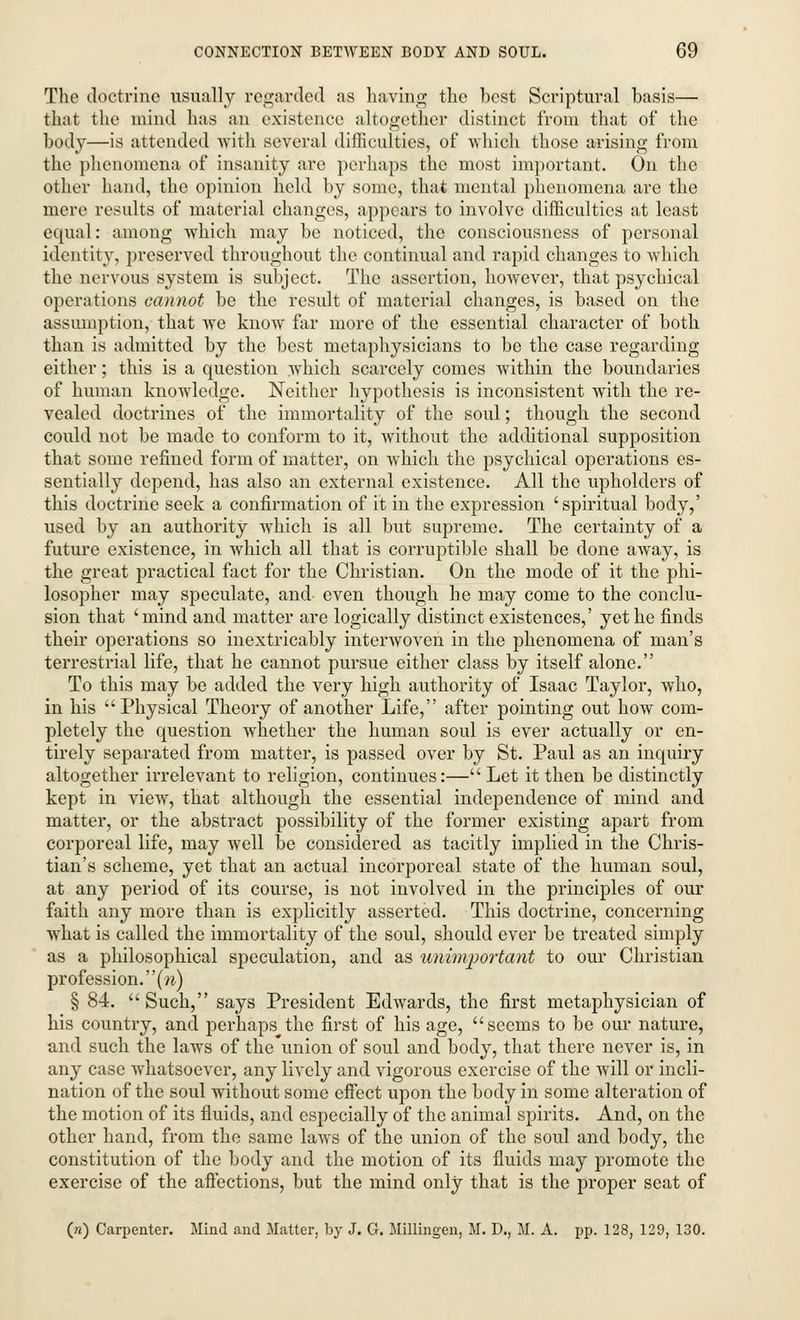 The doctrine usually regarded as having the best Scriptural basis— that the mind has an existence altogether distinct from that of the body—is attended with several difficulties, of which those arising from the phenomena of insanity are perhaps the most important. On the other hand, the opinion held by some, that mental phenomena are the mere results of material changes, appears to involve difficulties at least equal: among which may be noticed, the consciousness of personal identity, preserved throughout the continual and rapid changes to which the nervous system is subject. The assertion, however, that psychical operations cannot be the result of material changes, is based on the assumption, that we know far more of the essential character of both than is admitted by the best metaphysicians to be the case regarding either; this is a question which scarcely comes within the boundaries of human knowledge. Neither hypothesis is inconsistent with the re- vealed doctrines of the immortality of the soul; though the second could not be made to conform to it, without the additional supposition that some refined form of matter, on which the psychical operations es- sentially depend, has also an external existence. All the upholders of this doctrine seek a confirmation of it in the expression 'spiritual body,' used by an authority which is all but supreme. The certainty of a future existence, in which all that is corruptible shall be done away, is the great practical fact for the Christian. On the mode of it the phi- losopher may speculate, and- even though he may come to the conclu- sion that 'mind and matter are logically distinct existences,' yet he finds their operations so inextricably interwoven in the phenomena of man's terrestrial life, that he cannot pursue either class by itself alone. To this may be added the very high authority of Isaac Taylor, who, in his Physical Theory of another Life, after pointing out how com- pletely the question whether the human soul is ever actually or en- tirely separated from matter, is passed over by St. Paul as an inquiry altogether irrelevant to religion, continues:—Let it then be distinctly kept in view, that although the essential independence of mind and matter, or the abstract possibility of the former existing apart from corporeal life, may well be considered as tacitly implied in the Chris- tian's scheme, yet that an actual incorporeal state of the human soul, at any period of its course, is not involved in the principles of our faith any more than is explicitly asserted. This doctrine, concerning what is called the immortality of the soul, should ever be treated simply as a philosophical speculation, and as unimportant to our Christian profession, (w) § 84. Such, says President Edwards, the first metaphysician of his country, and perhaps the first of his age, seems to be our nature, and such the laws of the'union of soul and body, that there never is, in any case whatsoever, any lively and vigorous exercise of the will or incli- nation of the soul without some effect upon the body in some alteration of the motion of its fluids, and especially of the animal spirits. And, on the other hand, from the same laws of the union of the soul and body, the constitution of the body and the motion of its fluids may promote the exercise of the aflections, but the mind only that is the proper seat of («) Carpenter. Mind and Matter, by J. G. Millingen, M. D., M. A. pp. 128, 129, 130.