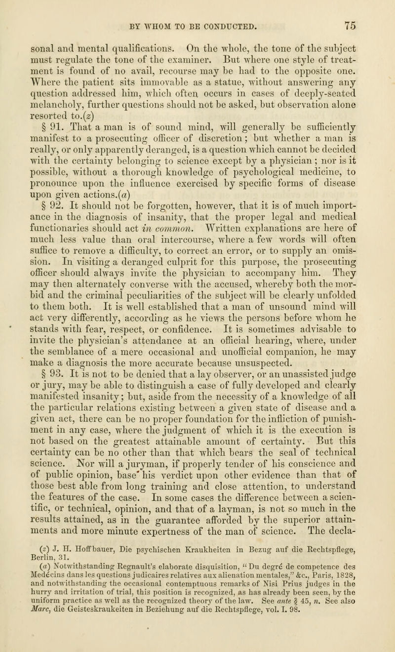 sonal and mental qualifications. On the whole, the tone of the subject must regulate the tone of the examiner. But where one style of treat- ment is found of no avail, recourse may be had to the opposite one. Where the patient sits immovable as a statue, without answering any question addressed him, which often occurs in cases of deeply-seated melancholy, further questions should not be asked, but observation alone resorted to.(2) § 91. That a man is of sound mind, will generally be sufficiently manifest to a prosecuting officer of discretion; but whether a man is really, or only apparently deranged, is a question which cannot be decided with the certainty belonging to science except by a physician ; nor is it possible, without a thorough knowledge of psychological medicine, to pronounce upon the influence exercised by specific forms of disease upon given actions.(«) § 92. It should not be forgotten, however, that it is of much import- ance in the diagnosis of insanity, that the proper legal and medical functionaries should act in common. Written explanations are here of much less value than oral intercourse, where a few words will often suffice to remove a difficulty, to correct an error, or to supply an omis- sion. In visiting a deranged culprit for this purpose, the prosecuting officer should always invite the physician to accompany him. They may then alternately converse with the accused, whereby both the mor- bid and the criminal peculiarities of the subject will be clearly unfolded to them both. It is well established that a man of unsound mind will act very differently, according as he views the persons before whom he stands with fear, respect, or confidence. It is sometimes advisable to invite the physician's attendance at an official hearing, where, under the semblance of a mere occasional and unofficial companion, he may make a diagnosis the more accurate because unsuspected. § 93. It is not to be denied that a lay observer, or an unassisted judge or jury, may be able to distinguish a case of fully developed and clearly manifested insanity; but, aside from the necessity of a knowledge of all the particular relations existing between a given state of disease and a given act, there can be no proper foundation for the infliction of punish- ment in any case, where the judgment of which it is the execution is not based on the greatest attainable amount of certainty. But this certainty can be no other than that which bears the seal of technical science. Nor will a juryman, if properly tender of his conscience and of public opinion, base his verdict upon other evidence than that of those best able from long training and close attention, to understand the features of the case. In some cases the difference between a scien- tific, or technical, opinion, and that of a layman, is not so much in the results attained, as in the guarantee afforded by the superior attain- ments and more minute expertness of the man of science. The decla- (2) J. H. Hoffbauer, Die psychischen Kraukheiten in Bezug auf die Rechtspflege, Berlin, 31. (a) Notwithstanding Regnault's elaborate disquisition, Du degre de competence des Medecins dans les questions judicaires relatives aux alienation mentales, &c, Paris, 1828, and notwithstanding the occasional contemptuous remarks of Nisi Prius judges in the hurry and irritation of trial, this position is recognized, as has already been seen, by the uniform practice as well as the recognized theory of the law. See ante \ 45, n. See also Marc, die Geisteskraukeiten in Beziehung auf die Rechtspflege, vol. I. 98.
