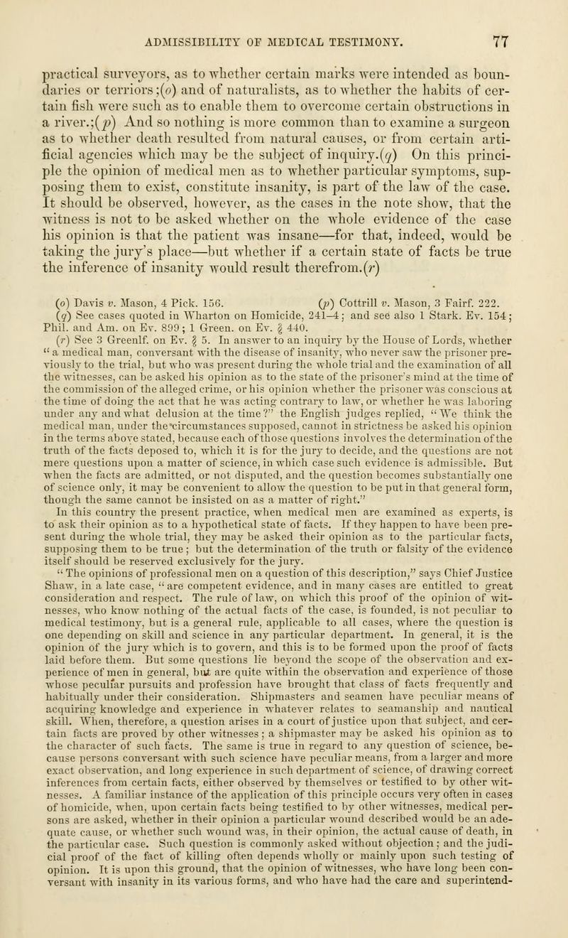 practical surveyors, as to whether certain marks were intended as boun- daries or terriors;(o) and of naturalists, as to whether the habits of cer- tain fish were such as to enable them to overcome certain obstructions in a river.;(p) And so nothing is more common than to examine a surgeon as to whether death resulted from natural causes, or from certain arti- ficial agencies which may be the subject of inquiry.(q) On this princi- ple the opinion of medical men as to whether particular symptoms, sup- posing them to exist, constitute insanity, is part of the law of the case. It should be observed, however, as the cases in the note show, that the witness is not to be asked whether on the whole evidence of the case his opinion is that the patient was insane—for that, indeed, would be taking the jury's place—but whether if a certain state of facts be true the inference of insanity would result therefrom, (r) (o) Davis v. Mason, 4 Pick. 156. O) Cottrill v. Mason, 3 Fairf. 222. (q) See cases quoted in Wharton on Homicide, 241-4; and see also 1 Stark. Ev. 154; Phil, and Am. on Ev. 899; 1 Green, on Ey. g 440. (r) See 3 Greenlf. on Ev. $ 5. In answer to an inquiry by the House of Lords, whether a medical man, conversant with the disease of insanity, who never saw the prisoner pre- viously to the trial, but who was present during the whole trial and the examination of all the witnesses, can be asked his opinion as to the state of the prisoner's mind at the time of the commission of the alleged crime, or his opinion whether the prisoner was conscious at the time of doing the act that he was acting contrary to law, or whether he was laboring under any andwThat delusion at the time? the English judges replied, We think the medical man, under the •circumstances supposed, cannot in strictness be asked his opinion in the terms above stated, because each of those questions involves the determination of the truth of the facts deposed to, which it is for the jury to decide, and the questions are not mere questions upon a matter of science, in which case such evidence is admissible. But when the facts are admitted, or not disputed, and the question becomes substantially one of science only, it may be convenient to allow the question to be put in that general form, though the same cannot be insisted on as a matter of right. In this country the present practice, when medical men are examined as experts, is to ask their opinion as to a hypothetical state of facts. If they happen to have been pre- sent during the whole trial, thejr may be asked their opinion as to the particular facts, supposing them to be true ; but the determination of the truth or falsity of the evidence itself should be reserved exclusively for the jury. The opinions of professional men on a question of this description, says Chief Justice Shaw, in a late case, are competent evidence, and in many cases are entitled to great consideration and respect. The rule of law, on which this proof of the opinion of wit- nesses, who know nothing of the actual facts of the case, is founded, is not peculiar to medical testimony, but is a general rule, applicable to all cases, where the question is one depending on skill and science in any particular department. In general, it is the opinion of the jury which is to govern, and this is to be formed upon the proof of facts laid before them. But some questions lie beyond the scope of the observation and ex- perience of men in general, bat are qnite within the observation and experience of those whose peculiar pursuits and profession have brought that class of facts frequently and habitually under their consideration. Shipmasters and seamen have peculiar means of acquiring knowledge and experience in whatever relates to seamanship and nautical skill. When, therefore, a question arises in a court of justice upon that subject, and cer- tain facts are proved by other witnesses ; a shipmaster may be asked his opinion as to the character of such facts. The same is true in regard to any question of science, be- cause persons conversant with such science have peculiar means, from a larger and more exact observation, and long experience in such department of science, of drawing correct inferences from certain facts, either observed by themselves or testified to by other wit- nesses. A familiar instance of the application of this principle occurs very often in cases of homicide, when, upon certain facts being testified to by other witnesses, medical per- sons are asked, whether in their opinion a particular wound described would be an ade- quate cause, or whether such wound was, in their opinion, the actual cause of death, in the particular case. Such question is commonly asked without objection; and the judi- cial proof of the fact of killing often depends wholly or mainly upon such testing of opinion. It is upon this ground, that the opinion of witnesses, who have long been con- versant with insanity in its various forms, and who have had the care and superintend-