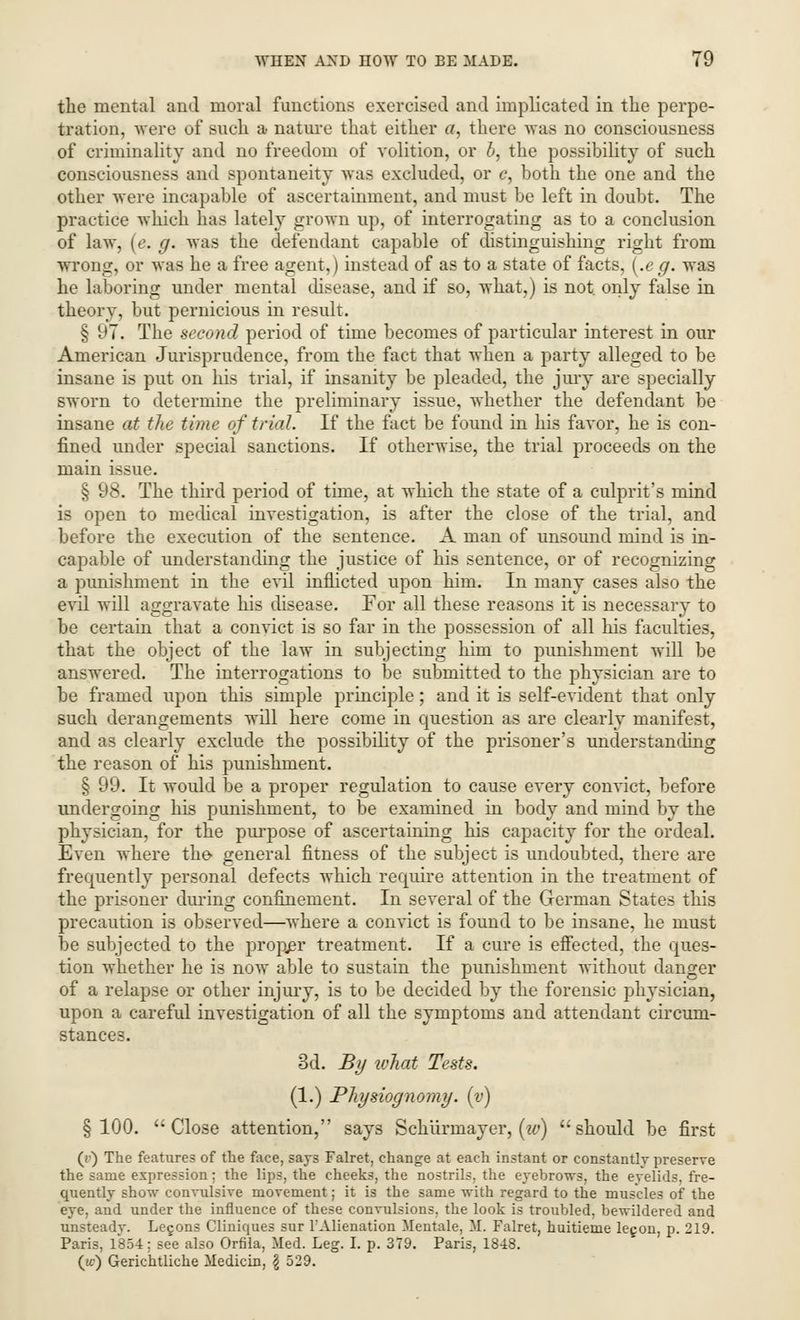 the mental and moral functions exercised and implicated in the perpe- tration, were of such a nature that either a, there was no consciousness of criminality and no freedom of volition, or b, the possibility of such consciousness and spontaneity was excluded, or e, both the one and the other were incapable of ascertainment, and must be left in doubt. The practice which has lately grown up, of interrogating as to a conclusion of law, (e. g. was the defendant capable of distinguishing right from wrong, or was he a free agent,) instead of as to a state of facts, Le g. was he laboring under mental disease, and if so, what,) is not. only false in theory, but pernicious in result. § 97. The second period of time becomes of particular interest in our American Jurisprudence, from the fact that when a party alleged to be insane is put on his trial, if insanity be pleaded, the jury are specially sworn to determine the preliminary issue, whether the defendant be insane at the time of trial. If the fact be found in his favor, he is con- fined under special sanctions. If otherwise, the trial proceeds on the main issue. § 98. The third period of time, at which the state of a culprit's mind is open to medical investigation, is after the close of the trial, and before the execution of the sentence. A man of unsound mind is in- capable of understanding the justice of his sentence, or of recognizing a punishment in the evil inflicted upon him. In many cases also the evil will aggravate his disease. For all these reasons it is necessary to be certain that a convict is so far in the possession of all his faculties, that the object of the law in subjecting him to punishment will be answered. The interrogations to be submitted to the physician are to be framed upon this simple principle; and it is self-evident that only such derangements will here come in question as are clearly manifest, and as clearly exclude the possibility of the prisoner's understanding the reason of his punishment. § 99. It would be a proper regulation to cause every convict, before undergoing his punishment, to be examined in body and mind by the physician, for the purpose of ascertaining his capacity for the ordeal. Even where the general fitness of the subject is undoubted, there are frequently personal defects which require attention in the treatment of the prisoner during confinement. In several of the German States this precaution is observed—where a convict is found to be insane, he must be subjected to the proper treatment. If a cure is effected, the ques- tion whether he is now able to sustain the punishment without danger of a relapse or other injury, is to be decided by the forensic physician, upon a careful investigation of all the symptoms and attendant circum- stances. 3d. By what Tests. (1.) Physiognomy, (y) §100. Close attention, says Schurrnayer, (w) should be first (*■) The features of the face, says Falret, change at each instant or constantly preserve the same expression; the lips, the cheeks, the nostrils, the eyebrows, the eyelids, fre- quently show convulsive movement; it is the same with regard to the muscles of the eye, and under the influence of these convulsions, the look is troubled, bewildered and unsteadv. Le§ons Cliniques sur FAlienation Mentale, M. Falret, huitieme legon, p. 219. Paris, 1854; see also Orfila, Med. Leg. I. p. 379. Paris, 1848. O) Gerichtliche Medicin, \ 529.